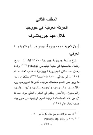 ‫ﺍﻟﻤﻁﻠﺏ ﺍﻟﺜﺎﻨﻲ‬
         ‫ﺍﻟﺤﺭﻜﺔ ﺍﻟﻌﺭﻗﻴﺔ ﻓﻲ ﺠﻭﺭﺠﻴﺎ‬
            ‫ﺨﻼل ﻋﻬﺩ ﺠﻭﺭﺒﺎﺘﺸﻭﻑ‬

‫ﺃﻭﻻ: ﺘﻌﺭﻴﻑ ﺒﺠﻤﻬﻭﺭﻴﺔ ﺠﻴﻭﺭﺠﻴـﺎ ﻭﺘﻜﻭﻴﻨﻬـﺎ‬
                                   ‫ﹰ‬
                                               ‫ﺍﻟﻌﺭﻗﻲ:‬
‫ﺘﺒﻠﻎ ﻤﺴﺎﺤﺔ ﺠﻤﻬﻭﺭﻴﺔ ﺠﻴﻭﺭﺠﻴﺎ ٠٠٧٦٩ ﻜﻴﻠﻭ ﻤﺘﺭ ﻤﺭﺒﻊ،‬
‫ﻭﺘﺘﻤﺜل ﻋﺎﺼﻤﺘﻬﺎ ﻓﻲ ﻤﺩﻴﻨﺔ ﺘﺒﻠﻴﺴـﻲ ‪ .(٦٩١) Tabilisi‬ﻭﻗـﺩ‬
‫ﻭﺼل ﻋﺩﺩ ﺴﻜﺎﻥ ﺍﻟﺠﻤﻬﻭﺭﻴﺔ ﺍﻟﺠﻴﻭﺭﺠﻴﺔ – ﺤﺴﺏ ﺘﻌﺩﺍﺩ ﻋـﺎﻡ‬
‫٩٨٩١ – ﺇﻟﻰ ﺤﻭﺍﻟﻲ ٠٠٦٨٤٤٥ ﻨﺴﻤﺔ )٢٩٦(، ﻴﺘﺸﻜﻠﻭﻥ ﻤـﻥ‬
‫ﻤﺎ ﻴﺭﺒﻭ ﻋﻠﻰ ﺍﻟﺴﺒﻊ ﺠﻤﺎﻋﺎﺕ ﻋﺭﻗﻴﺔ، ﺃﻅﻬﺭﻫﺎ ﺍﻟﺠﻴﻭﺭﺠﻴـﻭﻥ،‬
‫ـﻴﺘﻴﻭﻥ،‬
      ‫ـﺎﻨﻴﻭﻥ، ﻭﺍﻷﻭﺴـ‬
                   ‫ـﻥ، ـﺭﻭﺱ، ﻭﺍﻷﺫﺭﺒﻴﺠـ‬
                                 ‫ﻭﺍﻷﺭﻤـ ﻭﺍﻟـ‬
‫ﻭﺍﻟﻴﻭﻨﺎﻨﻴﻭﻥ، ﻭﺍﻷﺒﺨﺎﺯ. ﻭﻨﻘﺩﻡ ﻓﻲ ﺍﻟﺠﺩﻭل ﺍﻟﺘﺎﻟﻲ ﺴﺭ ‪‬ﺍ ﻟﻌـﺩﺩ‬
       ‫ﺩ‬
‫ﻜل ﻤﻥ ﻫﺫﻩ ﺍﻟﺠﻤﺎﻋﺎﺕ ﺍﻟﻌﺭﻗﻴﺔ ﺍﻟﺴﺒﻊ ﺍﻟﺭﺌﻴﺴﻴﺔ ﻓﻲ ﺠﻴﻭﺭﺠﻴﺎ،‬
                                 ‫ﺤﺴﺏ ﺘﻌﺩﺍﺩ ﻋﺎﻡ ٩٨٩١:‬

                                                       ‫)١٩٦(‬
               ‫ﺇﺒﺭﺍﻫﻴﻡ ﻋﺭﻓﺎﺕ، ﻤﺭﺠﻊ ﺴﺒﻕ ﺫﻜﺭﻩ، ﺹ ٠٧١.‬
                                                       ‫)٢٩٦(‬
                          ‫.٣٨١ .‪Parsons, Op. Cit., P‬‬
                       ‫- ٢٤٧ -‬
 