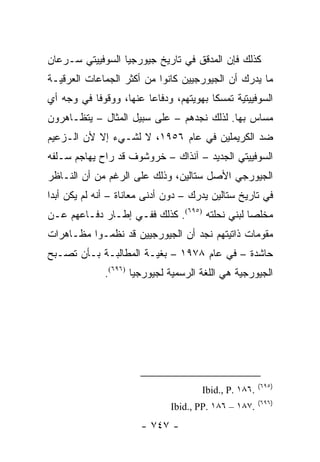 ‫ﻜﺫﻟﻙ ﻓﺈﻥ ﺍﻟﻤﺩﻗﻕ ﻓﻲ ﺘﺎﺭﻴﺦ ﺠﻴﻭﺭﺠﻴﺎ ﺍﻟﺴﻭﻓﻴﻴﺘﻲ ﺴـﺭﻋﺎﻥ‬
‫ﻤﺎ ﻴﺩﺭﻙ ﺃﻥ ﺍﻟﺠﻴﻭﺭﺠﻴﻴﻥ ﻜﺎﻨﻭﺍ ﻤﻥ ﺃﻜﺜﺭ ﺍﻟﺠﻤﺎﻋﺎﺕ ﺍﻟﻌﺭﻗﻴـﺔ‬
‫ﺍﻟﺴﻭﻓﻴﻴﺘﻴﺔ ﺘﻤﺴ ﹰﺎ ﺒﻬﻭﻴﺘﻬﻡ، ﻭﺩﻓﺎ ‪‬ﺎ ﻋﻨﻬﺎ، ﻭﻭﻗﻭ ﹰﺎ ﻓﻲ ﻭﺠﻪ ﺃﻱ‬
           ‫ﻓ‬             ‫ﻋ‬                ‫ﻜ‬
‫ﻤﺴﺎﺱ ﺒﻬﺎ. ﻟﺫﻟﻙ ﻨﺠﺩﻫﻡ – ﻋﻠﻰ ﺴﺒﻴل ﺍﻟﻤﺜﺎل – ﻴﺘﻅـﺎﻫﺭﻭﻥ‬
‫ﻀﺩ ﺍﻟﻜﺭﻴﻤﻠﻴﻥ ﻓﻲ ﻋﺎﻡ ٦٥٩١، ﻻ ﻟﺸـﻲﺀ ﺇﻻ ﻷﻥ ﺍﻟـﺯﻋﻴﻡ‬
‫ﺍﻟﺴﻭﻓﻴﻴﺘﻲ ﺍﻟﺠﺩﻴﺩ – ﺁﻨﺫﺍﻙ – ﺨﺭﻭﺸﻭﻑ ﻗﺩ ﺭﺍﺡ ﻴﻬﺎﺠﻡ ﺴـﻠﻔﻪ‬
‫ﺍﻟﺠﻴﻭﺭﺠﻲ ﺍﻷﺼل ﺴﺘﺎﻟﻴﻥ، ﻭﺫﻟﻙ ﻋﻠﻰ ﺍﻟﺭﻏﻡ ﻤﻥ ﺃﻥ ﺍﻟﻨـﺎﻅﺭ‬
‫ﻓﻲ ﺘﺎﺭﻴﺦ ﺴﺘﺎﻟﻴﻥ ﻴﺩﺭﻙ – ﺩﻭﻥ ﺃﺩﻨﻰ ﻤﻌﺎﻨﺎﺓ – ﺃﻨﻪ ﻟﻡ ﻴﻜﻥ ﺃﺒ ‪‬ﺍ‬
 ‫ﺩ‬
‫ﻤﺨﻠ ‪‬ﺎ ﻟﺒﻨﻲ ﻨﺤﻠﺘﻪ )٥٩٦(. ﻜﺫﻟﻙ ﻓﻔـﻲ ﺇﻁـﺎﺭ ﺩﻓـﺎﻋﻬﻡ ﻋـﻥ‬
                                               ‫ﺼ‬
‫ﻤﻘﻭﻤﺎﺕ ﺫﺍﺘﻴﺘﻬﻡ ﻨﺠﺩ ﺃﻥ ﺍﻟﺠﻴﻭﺭﺠﻴﻴﻥ ﻗﺩ ﻨﻅﻤـﻭﺍ ﻤﻅـﺎﻫﺭﺍﺕ‬
‫ﺤﺎﺸﺩﺓ – ﻓﻲ ﻋﺎﻡ ٨٧٩١ – ﺒﻐﻴـﺔ ﺍﻟﻤﻁﺎﻟﺒـﺔ ﺒـﺄﻥ ﺘﺼـﺒﺢ‬
              ‫ﺍﻟﺠﻴﻭﺭﺠﻴﺔ ﻫﻲ ﺍﻟﻠﻐﺔ ﺍﻟﺭﺴﻤﻴﺔ ﻟﺠﻴﻭﺭﺠﻴﺎ )٦٩٦(.‬




                                                        ‫)٥٩٦(‬
                                       ‫.٦٨١ .‪Ibid., P‬‬
                                                        ‫)٦٩٦(‬
                               ‫.٧٨١ – ٦٨١ .‪Ibid., PP‬‬
                        ‫- ٧٤٧ -‬
 