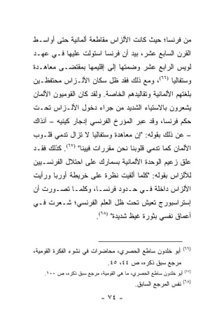 ‫ﻤﻥ ﻓﺭﻨﺴﺎ؛ ﺤﻴﺙ ﻜﺎﻨﺕ ﺍﻷﻟﺯﺍﺱ ﻤﻘﺎﻁﻌﺔ ﺃﻟﻤﺎﻨﻴﺔ ﺤﺘﻰ ﺃﻭﺍﺴـﻁ‬
‫ﺍﻟﻘﺭﻥ ﺍﻟﺴﺎﺒﻊ ﻋﺸﺭ، ﺒﻴﺩ ﺃﻥ ﻓﺭﻨﺴﺎ ﺍﺴﺘﻭﻟﺕ ﻋﻠﻴﻬﺎ ﻓـﻲ ﻋﻬـﺩ‬
‫ﻟﻭﻴﺱ ﺍﻟﺭﺍﺒﻊ ﻋﺸﺭ ﻭﻀﻤﺘﻬﺎ ﺇﻟﻰ ﺇﻗﻠﻴﻤﻬﺎ ﺒﻤﻘﺘﻀـﻰ ﻤﻌﺎﻫـﺩﺓ‬
‫ﻭﺴﺘﻔﺎﻟﻴﺎ )٦٦(، ﻭﻤﻊ ﺫﻟﻙ ﻓﻘﺩ ﻅل ﺴﻜﺎﻥ ﺍﻷﻟـﺯﺍﺱ ﻤﺤﺘﻔﻅـﻴﻥ‬
‫ﺒﻠﻐﺘﻬﻡ ﺍﻷﻟﻤﺎﻨﻴﺔ ﻭﺘﻘﺎﻟﻴﺩﻫﻡ ﺍﻟﺨﺎﺼﺔ. ﻭﻟﻘﺩ ﻜﺎﻥ ﺍﻟﻘﻭﻤﻴﻭﻥ ﺍﻷﻟﻤﺎﻥ‬
‫ﻴﺸﻌﺭﻭﻥ ﺒﺎﻻﺴﺘﻴﺎﺀ ﺍﻟﺸﺩﻴﺩ ﻤﻥ ﺠﺭﺍﺀ ﺩﺨﻭل ﺍﻷﻟـﺯﺍﺱ ﺘﺤـﺕ‬
‫ﺤﻜﻡ ﻓﺭﻨﺴﺎ، ﻭﻗﺩ ﻋﺒﺭ ﺍﻟﻤﺅﺭﺥ ﺍﻟﻔﺭﻨﺴﻲ ﺇﺩﺠﺎﺭ ﻜﻴﻨﻴﻪ – ﺁﻨﺫﺍﻙ‬
‫– ﻋﻥ ﺫﻟﻙ ﺒﻘﻭﻟﻪ: "ﺇﻥ ﻤﻌﺎﻫﺩﺓ ﻭﺴﺘﻔﺎﻟﻴﺎ ﻻ ﺘﺯﺍل ﺘﺩﻤﻲ ﻗﻠـﻭﺏ‬
         ‫ﹸ‬
‫ﺍﻷﻟﻤﺎﻥ ﻜﻤﺎ ﺘﺩﻤﻲ ﻗﻠﻭﺒﻨﺎ ﻨﺤﻥ ﻤﻘﺭﺭﺍﺕ ﻓﻴﻴﻨﺎ" )٧٦(. ﻜﺫﻟﻙ ﻓﻘـﺩ‬
                                            ‫ﹸ‬
‫ﻋﻠﻕ ﺯﻋﻴﻡ ﺍﻟﻭﺤﺩﺓ ﺍﻷﻟﻤﺎﻨﻴﺔ ﺒﺴﻤﺎﺭﻙ ﻋﻠﻰ ﺍﺤﺘﻼل ﺍﻟﻔﺭﻨﺴـﻴﻴﻥ‬
‫ﻟﻸﻟﺯﺍﺱ ﺒﻘﻭﻟﻪ: "ﻜﻠﻤﺎ ﺃﻟﻘﻴﺕ ﻨﻅﺭﺓ ﻋﻠﻰ ﺨﺭﻴﻁﺔ ﺃﻭﺭﺒﺎ ﻭﺭﺃﻴﺕ‬
‫ﺍﻷﻟﺯﺍﺱ ﺩﺍﺨﻠﺔ ﻓـﻲ ﺤـﺩﻭﺩ ﻓﺭﻨﺴـﺎ، ﻭﻜﻠﻤـﺎ ﺘﺼـﻭﺭﺕ ﺃﻥ‬
‫ﺇﺴﺘﺭﺍﺴﺒﻭﺭﺝ ﺘﻌﻴﺵ ﺘﺤﺕ ﻅل ﺍﻟﻌﻠﻡ ﺍﻟﻔﺭﻨﺴﻲ؛ ﺸـﻌﺭﺕ ﻓـﻲ‬
                          ‫ﺃﻋﻤﺎﻕ ﻨﻔﺴﻲ ﺒﺜﻭﺭﺓ ﻏﻴﻅ ﺸﺩﻴﺩﺓ" )٨٦(.‬


                                                                  ‫)٦٦(‬
‫ﺃﺒﻭ ﺨﻠﺩﻭﻥ ﺴﺎﻁﻊ ﺍﻟﺤﺼﺭﻱ، ﻤﺤﺎﻀﺭﺍﺕ ﻓﻲ ﻨﺸﻭﺀ ﺍﻟﻔﻜﺭﺓ ﺍﻟﻘﻭﻤﻴﺔ،‬
                              ‫ﻤﺭﺠﻊ ﺴﺒﻕ ﺫﻜﺭﻩ، ﺹ ٤٤، ٥٤.‬
                                                                  ‫)٧٦(‬
    ‫ﺃﺒﻭ ﺨﻠﺩﻭﻥ ﺴﺎﻁﻊ ﺍﻟﺤﺼﺭﻱ، ﻤﺎ ﻫﻲ ﺍﻟﻘﻭﻤﻴﺔ، ﻤﺭﺠﻊ ﺴﺒﻕ ﺫﻜﺭﻩ، ﺹ ٠٠١.‬
                                                                  ‫)٨٦(‬
                                          ‫ﻨﻔﺱ ﺍﻟﻤﺭﺠﻊ ﺍﻟﺴﺎﺒﻕ.‬
                            ‫- ٤٧ -‬
 