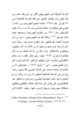 ‫ﺍﻟﻨﺯﻋﺔ ﺍﻟﻌﺭﻗﻴﺔ ﻟﺩﻯ ﺍﻟﺠﻴﻭﺭﺠﻴﻴﻥ ﺃﻜﺜﺭ ﻤﻥ ﺃﻱ ﻭﻗﺕ ﻤﻀـﻰ،‬
‫ﻭﻗﺩ ﺘﺠﻠﻰ ﺃﻭل ﻤﻅﺎﻫﺭ ﺍﻟﺘﻌﺒﻴﺭ ﻋﻥ ﺘﻠﻙ ﺍﻟﻨﺯﻋﺔ ﺍﻟﻁﺎﻏﻴﺔ ﻓـﻲ‬
‫٥٢ ﻓﺒﺭﺍﻴﺭ ﻋﺎﻡ ٨٨٩١، ﻋﻨﺩﻤﺎ ﺘﺠﻤﻊ ﺍﻟﺠﻴﻭﺭﺠﻴـﻭﻥ ﺩﺍﺨـل‬
‫ﺘﺒﻠﻴﺴﻲ ﻓﻲ ﻤﻅﺎﻫﺭﺍﺕ ﺤﺎﺸﺩﺓ ﻴﻨﺩﺩﻭﻥ ﺒﻤـﺎ ﻗـﺎﻡ ﺒـﻪ ﻗـﺎﻁﻨﻭ‬
‫ﺍﻟﻜﺭﻴﻤﻠﻴﻥ ﻋﺎﻡ ١٢٩١ ﻤﻥ ﺍﺠﺘﻴﺎﺡ ﻟﺠﻴﻭﺭﺠﻴﺎ، ﻭﻭﻀﻌﻬﺎ ﻋﻨﻭﺓ‬
‫ﺘﺤﺕ ﺇﻤﺭﺘﻬﻡ )٨٩٦(. ﻭﻫﻜﺫﺍ ﻓﻬﺎ ﻫﻡ ﺍﻟﺠﻴﻭﺭﺠﻴﻭﻥ – ﻭﻓـﻲ ﺃﻭل‬
‫ﻓﺭﺼﺔ ﺃﺘﻴﺤﺕ ﻟﻬﻡ ﻟﻠﺘﻌﺒﻴﺭ ﻋﻥ ﻤﻜﻨﻭﻥ ﺼﺩﻭﺭﻫﻡ – ﻴﺅﻜـﺩﻭﻥ‬
‫ﻋﺩﻡ ﺸﺭﻋﻴﺔ ﻀﻡ ﺠﻤﻬـﻭﺭﻴﺘﻬﻡ ﺇﻟـﻰ ﺍﻻﺘﺤـﺎﺩ ﺍﻟﺴـﻭﻓﻴﻴﺘﻲ،‬
‫ﻭﻴﻁﺎﻟﺒﻭﻥ ﺒﺎﻻﺴﺘﻘﻼل. ﻭﻗـﺩ ﺘﻜـﺭﺭ ﺫﻟـﻙ ﺍﻟﻤﻁﻠـﺏ ﺨـﻼل‬
‫ﻤﻅﺎﻫﺭﺍﺕ ﻓﺒﺭﺍﻴﺭ ٩٨٩١ ﺃﻴ ‪‬ﺎ. ﻭﻓﻲ ﺇﻁﺎﺭ ﺘﺄﻜﻴـﺩ ﻤﺴـﻌﺎﻫﻡ‬
                          ‫ﻀ‬
‫ﺍﻻﻨﻔﺼﺎﻟﻲ ﻭﺘﺄﺴﻴ ‪‬ﺎ ﻋﻠﻰ ﻤﻭﻗﻔﻬﻡ ﺍﻟﺭﺍﻓﺽ ﺍﻹﺫﻋﺎﻥ ﻟﻤﻭﺴـﻜﻭ‬
                                  ‫ﺴ‬
‫ﺭﺍﺡ ﺍﻟﺠﻴﻭﺭﺠﻴﻭﻥ – ﻓﻲ ٤ ﺃﺒﺭﻴل ٩٨٩١ – ﻴﻨﺨﺭﻁﻭﻥ ﻓـﻲ‬
‫ﻤﻅﺎﻫﺭﺍﺕ ﺤﺎﺸﺩﺓ ﻀﻤﺕ ﻓﻲ ﺍﻟﺒﺩﺍﻴﺔ ﻋﺸﺭﻴﻥ ﺃﻟ ﹰﺎ ﻤﻨﻬﻡ، ﺭﺍﺤﻭﺍ‬
             ‫ﻔ‬
‫ﻴﺯﺃﺭﻭﻥ ﻓﻲ ﺍﻟﺴﺎﺤﺔ ﺍﻟﻤﺘﺎﺨﻤﺔ ﻟﻤﺠﻠﺱ ﺍﻟـﻭﺯﺭﺍﺀ، ﻭﺍﻟﺸـﻭﺍﺭﻉ‬
‫ﺍﻟﻤﺠﺎﻭﺭﺓ ﻟﻬﺎ ﺩﺍﺨل ﺍﻟﻌﺎﺼﻤﺔ ﺘﺒﻠﻴﺴﻲ، ﻭﺴﺭﻋﺎﻥ ﻤﺎ ﺘﻌﺎﻅﻡ ﻋﺩﺩ‬
‫ﺍﻟﻤﺘﻅﺎﻫﺭﻴﻥ، ﻜﻲ ﻴﺼل ﺇﻟﻰ ﻤﺎﺌﺔ ﺃﻟﻑ ﺘﻌﺎﻟﺕ ﻫﺘﺎﻓﺎﺘﻬﻡ ﻤﻁﺎﻟﺒﻴﻥ‬
‫ﺒﺎﺴﺘﻘﻼل ﺠﻴﻭﺭﺠﻴﺎ، ﻭﺭﺤﻴل ﺍﻟﺭﻭﺱ ﻋﻨﻬﺎ. ﻭﺘﺠﺩﺭ ﺍﻹﺸﺎﺭﺓ ﺇﻟﻰ‬

                                                        ‫)٨٩٦(‬
‫‪Fuller, Elizabeth, Georgia Since Independence: Plus C‬‬
     ‫.٢٤٣ .‪A Change.., Current History, October, ١٩٩٣, P‬‬

                        ‫- ٩٤٧ -‬
 