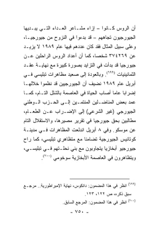 ‫ﺃﻥ ﺍﻟﺭﻭﺱ ﻜـﺎﻨﻭﺍ – ﺇﺯﺍﺀ ﻤﺸـﺎﻋﺭ ﺍﻟﻌـﺩﺍﺀ ﺍﻟﺘـﻲ ﻴﺒـﺩﻴﻬﺎ‬
‫ﺍﻟﺠﻴﻭﺭﺠﻴﻭﻥ ﺘﺠﺎﻫﻬﻡ – ﻗﺩ ﺒﺩﺀﻭﺍ ﻓﻲ ﺍﻟﻨﺯﻭﺡ ﻤﻥ ﺠﻴﻭﺭﺠﻴـﺎ،‬
‫ﻭﻋﻠﻰ ﺴﺒﻴل ﺍﻟﻤﺜﺎل ﻓﻘﺩ ﻜﺎﻥ ﻋﺩﺩﻫﻡ ﻓﻴﻬﺎ ﻋﺎﻡ ٩٨٩١ ﻻ ﻴﺯﻴـﺩ‬
‫ﻋﻥ ٩٦٢٤٧٣ ﺸﺨ ‪‬ﺎ، ﻜﻤﺎ ﺃﻥ ﺃﻋﺩﺍﺩ ﺍﻟﺭﻭﺱ ﺍﻟﺭﺍﺤﻠﻴﻥ ﻋـﻥ‬
                                  ‫ﺼ‬
‫ﺠﻴﻭﺭﺠﻴﺎ ﻗﺩ ﺒﺩﺃﺕ ﻓﻲ ﺍﻟﺘﺯﺍﻴﺩ ﺒﺼﻭﺭﺓ ﻜﺒﻴﺭﺓ ﻤﻊ ﻨﻬﺎﻴـﺔ ﻋﻘـﺩ‬
‫ﺍﻟﺜﻤﺎﻨﻴﻨﻴﺎﺕ )٩٩٦(. ﻭﺒﺎﻟﻌﻭﺩﺓ ﺇﻟﻰ ﺼﻌﻴﺩ ﻤﻅﺎﻫﺭﺍﺕ ﺘﺒﻠﻴﺴﻲ ﻓـﻲ‬
‫ﺃﺒﺭﻴل ﻋﺎﻡ ٩٨٩١ ﻨﻀﻴﻑ ﺃﻥ ﺍﻟﺠﻴﻭﺭﺠﻴﻴﻥ ﻗﺩ ﻨﻅﻤﻭﺍ ﺨﻼﻟﻬـﺎ‬
‫ﺇﻀﺭﺍ ‪‬ﺎ ﻋﺎ ‪‬ﺎ ﺃﺼﺎﺏ ﺍﻟﺤﻴﺎﺓ ﻓﻲ ﺍﻟﻌﺎﺼﻤﺔ ﺒﺎﻟﺸﻠل ﺍﻟﺘـﺎﻡ، ﻜﻤـﺎ‬
                                            ‫ﺒ ﻤ‬
‫ﻋﻤﺩ ﺒﻌﺽ ﺍﻟﻤﻨﺎﻀـﻠﻴﻥ ﺍﻟﻤﻨﺘﻤـﻴﻥ ﺇﻟـﻰ ﺍﻟﺤـﺯﺏ ﺍﻟـﻭﻁﻨﻲ‬
‫ﺍﻟﺠﻴﻭﺭﺠﻲ )ﻏﻴﺭ ﺍﻟﺸﺭﻋﻲ( ﺇﻟﻰ ﺍﻹﻀـﺭﺍﺏ ﻋـﻥ ﺍﻟﻁﻌـﺎﻡ،‬
‫ﻤﻁﺎﻟﺒﻴﻥ ﺒﺤﻕ ﺠﻴﻭﺭﺠﻴﺎ ﻓﻲ ﺘﻘﺭﻴﺭ ﻤﺼﻴﺭﻫﺎ، ﻭﺍﻻﺴﺘﻘﻼل ﺍﻟﺘﺎﻡ‬
‫ﻋﻥ ﻤﻭﺴﻜﻭ. ﻭﻓﻲ ٨ ﺃﺒﺭﻴل ﺍﻨﺩﻟﻌﺕ ﺍﻟﻤﻅﺎﻫﺭﺍﺕ ﻓـﻲ ﻤﺩﻴﻨـﺔ‬
‫ﻜﻭﺘﺎﻨﻴﺱ ﺍﻟﺠﻴﻭﺭﺠﻴﺔ ﺘﻀﺎﻤ ﹰﺎ ﻤﻊ ﻤﺘﻅﺎﻫﺭﻱ ﺘﺒﻠﻴﺴﻲ، ﻜﻤﺎ ﺭﺍﺡ‬
                            ‫ﻨ‬
‫ﺠﻴﻭﺭﺠﻴﻭ ﺃﺒﺨﺎﺯﻴﺎ ﻴﺘﺠﺎﻭﺒﻭﻥ ﻤﻊ ﺒﻨﻲ ﻨﺤﻠـﺘﻬﻡ ﻓـﻲ ﺘﺒﻠﻴﺴـﻲ،‬
         ‫ﻭﻴﺘﻅﺎﻫﺭﻭﻥ ﻓﻲ ﺍﻟﻌﺎﺼﻤﺔ ﺍﻷﺒﺨﺎﺯﻴﺔ ﺴﻭﺨﻭﻤﻲ )٠٠٧(.‬



                                                          ‫)٩٩٦(‬
‫ﺍﻨﻅﺭ ﻓﻲ ﻫﺫﺍ ﺍﻟﻤﻀﻤﻭﻥ: ﺩﺍﻨﻜﻭﺱ، ﻨﻬﺎﻴﺔ ﺍﻹﻤﺒﺭﺍﻁﻭﺭﻴﺔ.. ﻤﺭﺠـﻊ‬
                                ‫ﺴﺒﻕ ﺫﻜﺭﻩ، ﺹ ٢٢١، ٣٢١.‬
                                                          ‫)٠٠٧(‬
                    ‫ﺍﻨﻅﺭ ﻓﻲ ﻫﺫﺍ ﺍﻟﻤﻀﻤﻭﻥ: ﺍﻟﻤﺭﺠﻊ ﺍﻟﺴﺎﺒﻕ.‬
                        ‫- ٠٥٧ -‬
 