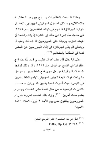 ‫ﻭﻫﻜﺫﺍ ﻓﻘﺩ ﻋﻤﺕ ﺍﻟﻤﻅﺎﻫﺭﺍﺕ ﺭﺒـﻭﻉ ﺠﻴﻭﺭﺠﻴـﺎ ﻤﻁﺎﻟﺒـﺔ‬
‫ﺒﺎﻻﺴﺘﻘﻼل، ﻭﺇﺫﺍ ﻜﺎﻥ ﺍﻟﻤﺴﺌﻭل ﺍﻟﺴﻭﻓﻴﻴﺘﻲ ﺍﻟﺠﻴﻭﺭﺠﻲ ﺍﻷﺼـل‬
‫ﺇﺩﻭﺍﺭﺩ ﺸﻴﻔﺭﻨﺎﺩﺯﺓ ﻗﺩ ﻨﺠﺢ ﻓﻲ ﺘﻬﺩﺌﺔ ﺍﻟﻤﺘﻅﺎﻫﺭﻴﻥ ﻋﺎﻡ ٩٧٩١،‬
‫ﻓﺈﻥ ﻤﺴﻌﺎﻩ ﻫﺫﻩ ﺍﻟﻤﺭﺓ ﻜﺎﻥ ﻤﺂﻟﻪ ﺇﻟﻰ ﺍﻟﻔﺸل؛ ﺇﺫ ﺒﺎﺕ ﻭﺍﻀ ‪‬ﺎ ﺃﻥ‬
    ‫ﺤ‬
‫ﻫﻴﻤﻨﺔ ﺍﻟﺤﺯﺏ ﻭﺭﺠﺎﻟﻪ ﻋﻠﻰ ﺍﻟﺠﻴﻭﺭﺠﻴﻴﻥ ﻗﺩ ﻏـﺩﺕ ﻭﺍﻫﻴـﺔ،‬
‫ﻭﺒﺎﻟﺘﺎﻟﻲ ﻓﻠﻡ ﻴﻔﻠﺢ ﺸﻴﻔﺭﻨﺎﺩﺯﺓ ﻓﻲ ﺇﺜﻨﺎﺀ ﺍﻟﺠﻴﻭﺭﺠﻴﻴﻥ ﻋﻥ ﺍﻟﻤﻀﻲ‬
                         ‫ﻗﺩ ‪‬ﺎ ﻓﻲ ﺍﻟﻤﻁﺎﻟﺒﺔ ﺒﺎﺴﺘﻘﻼﻟﻬﻡ )١٠٧(.‬
                                                       ‫ﻤ‬
‫ﻋﻠﻰ ﺃﻴﺔ ﺤﺎل ﻓﺈﻥ ﻤﻅـﺎﻫﺭﺍﺕ ﺘﺒﻠﻴﺴـﻲ ﻗـﺩ ﺒﻠﻐـﺕ ﺃﻭﺝ‬
‫ﻋﻨﻔﻭﺍﻨﻬﺎ ﻓﻲ ﺍﻟﺘﺎﺴﻊ ﻤﻥ ﺃﺒﺭﻴل ﻋﺎﻡ ٩٨٩١، ﻭﺇﺯﺍﺀ ﺫﻟﻙ ﻟﻡ ﺘﺠﺩ‬
‫ﺍﻟﺴﻠﻁﺎﺕ ﺍﻟﺴﻭﻓﻴﻴﺘﻴﺔ ﻤﻥ ﺤل ﺴﻭﻯ ﻗﻤﻊ ﺍﻟﻤﺘﻅﺎﻫﺭﻴﻥ، ﻭﺴﺭﻋﺎﻥ‬
‫ﻤﺎ ﺭﺍﺤﺕ ﻗﻭﺍﺕ ﺘﺎﺒﻌﺔ ﻟﻠﺠﻴﺵ ﺍﻟﺴﻭﻓﻴﻴﺘﻲ ﺘﻬﺎﺠﻡ ﺍﻟﻤﺘﻅـﺎﻫﺭﻴﻥ‬
‫ﻓﻲ ﺘﺒﻠﻴﺴﻲ؛ ﺤﻴﺙ ﺃﺴﻔﺭﺕ ﺍﻟﻤﺠﺎﺒﻬﺔ ﺒﻴﻥ ﺍﻟﻔـﺭﻴﻘﻴﻥ – ﺤﺴـﺏ‬
‫ﺍﻟﺘﻘﺩﻴﺭﺍﺕ ﺍﻟﺭﺴﻤﻴﺔ – ﻋﻥ ﻤﻘﺘل ﺘﺴﻌﺔ ﻋﺸﺭ ﺸﺨ ‪‬ﺎ، ﻭﺠـﺭﺡ‬
        ‫ﺼ‬
‫ﺒﻀﻊ ﻤﺌﺎﺕ ﺁﺨﺭﻴﻥ )٢٠٧(. ﻭﺇﺯﺍﺀ ﺘﻠﻙ ﺍﻟﻤﺫﺒﺤﺔ ﺍﻟﻤﺭﻭﻋـﺔ ﺭﺍﺡ‬
‫ﺍﻟﺠﻴﻭﺭﺠﻴﻭﻥ ﻴﻁﻠﻘﻭﻥ ﻋﻠﻰ ﻴﻭﻡ ﺍﻷﺤﺩ ٩ ﺃﺒﺭﻴل ٩٨٩١ "ﺍﻷﺤﺩ‬
                                                  ‫ﺍﻷﺴﻭﺩ".‬

                                                         ‫)١٠٧(‬
               ‫ﺍﻨﻅﺭ ﻓﻲ ﻫﺫﺍ ﺍﻟﻤﻀﻤﻭﻥ: ﻨﻔﺱ ﺍﻟﻤﺭﺠﻊ ﺍﻟﺴﺎﺒﻕ.‬
                                                         ‫)٢٠٧(‬
                            ‫.٢٤٣ .‪Fuller, Op. Cit., P‬‬
                       ‫- ١٥٧ -‬
 