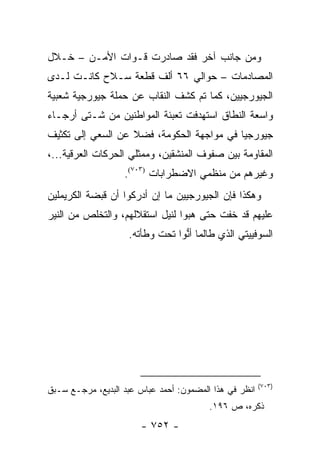 ‫ﻭﻤﻥ ﺠﺎﻨﺏ ﺁﺨﺭ ﻓﻘﺩ ﺼﺎﺩﺭﺕ ﻗـﻭﺍﺕ ﺍﻷﻤـﻥ – ﺨـﻼل‬
‫ﺍﻟﻤﺼﺎﺩﻤﺎﺕ – ﺤﻭﺍﻟﻲ ٦٦ ﺃﻟﻑ ﻗﻁﻌﺔ ﺴـﻼﺡ ﻜﺎﻨـﺕ ﻟـﺩﻯ‬
‫ﺍﻟﺠﻴﻭﺭﺠﻴﻴﻥ، ﻜﻤﺎ ﺘﻡ ﻜﺸﻑ ﺍﻟﻨﻘﺎﺏ ﻋﻥ ﺤﻤﻠﺔ ﺠﻴﻭﺭﺠﻴﺔ ﺸﻌﺒﻴﺔ‬
‫ﻭﺍﺴﻌﺔ ﺍﻟﻨﻁﺎﻕ ﺍﺴﺘﻬﺩﻓﺕ ﺘﻌﺒﺌﺔ ﺍﻟﻤﻭﺍﻁﻨﻴﻥ ﻤﻥ ﺸـﺘﻰ ﺃﺭﺠـﺎﺀ‬
‫ﺠﻴﻭﺭﺠﻴﺎ ﻓﻲ ﻤﻭﺍﺠﻬﺔ ﺍﻟﺤﻜﻭﻤﺔ، ﻓﻀﻼ ﻋﻥ ﺍﻟﺴﻌﻲ ﺇﻟﻰ ﺘﻜﺜﻴﻑ‬
                   ‫ﹰ‬
‫ﺍﻟﻤﻘﺎﻭﻤﺔ ﺒﻴﻥ ﺼﻔﻭﻑ ﺍﻟﻤﻨﺸﻘﻴﻥ، ﻭﻤﻤﺜﻠﻲ ﺍﻟﺤﺭﻜﺎﺕ ﺍﻟﻌﺭﻗﻴﺔ...،‬
                   ‫ﻭﻏﻴﺭﻫﻡ ﻤﻥ ﻤﻨﻅﻤﻲ ﺍﻻﻀﻁﺭﺍﺒﺎﺕ )٣٠٧(.‬
‫ﻭﻫﻜﺫﺍ ﻓﺈﻥ ﺍﻟﺠﻴﻭﺭﺠﻴﻴﻥ ﻤﺎ ﺇﻥ ﺃﺩﺭﻜﻭﺍ ﺃﻥ ﻗﺒﻀﺔ ﺍﻟﻜﺭﻴﻤﻠﻴﻥ‬
‫ﻋﻠﻴﻬﻡ ﻗﺩ ﺨﻔﺕ ﺤﺘﻰ ﻫﺒﻭﺍ ﻟﻨﻴل ﺍﺴﺘﻘﻼﻟﻬﻡ، ﻭﺍﻟﺘﺨﻠﺹ ﻤﻥ ﺍﻟﻨﻴﺭ‬
                    ‫ﺍﻟﺴﻭﻓﻴﻴﺘﻲ ﺍﻟﺫﻱ ﻁﺎﻟﻤﺎ ﺃﻨﻭﺍ ﺘﺤﺕ ﻭﻁﺄﺘﻪ.‬
                                 ‫ﱡ‬




                                                        ‫)٣٠٧(‬
‫ﺍﻨﻅﺭ ﻓﻲ ﻫﺫﺍ ﺍﻟﻤﻀﻤﻭﻥ: ﺃﺤﻤﺩ ﻋﺒﺎﺱ ﻋﺒﺩ ﺍﻟﺒﺩﻴﻊ، ﻤﺭﺠـﻊ ﺴـﺒﻕ‬
                                         ‫ﺫﻜﺭﻩ، ﺹ ٦٩١.‬
                       ‫- ٢٥٧ -‬
 