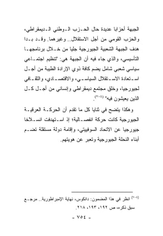 ‫ﺍﻟﺠﺒﻬﺔ ﺃﺤﺯﺍ ‪‬ﺎ ﻋﺩﻴﺩﺓ ﺤﺎل ﺍﻟﺤـﺯﺏ ﺍﻟـﻭﻁﻨﻲ ﺍﻟـﺩﻴﻤﻘﺭﺍﻁﻲ،‬
                                       ‫ﺒ‬
‫ﻭﺍﻟﺤﺯﺏ ﺍﻟﻘﻭﻤﻲ ﻤﻥ ﺃﺠل ﺍﻻﺴﺘﻘﻼل.. ﻭﻏﻴﺭﻫﻤﺎ. ﻭﻗـﺩ ﺒـﺩﺍ‬
‫ﻫﺩﻑ ﺍﻟﺠﺒﻬﺔ ﺍﻟﺸﻌﺒﻴﺔ ﺍﻟﺠﻴﻭﺭﺠﻴﺔ ﺠﻠ ‪‬ﺎ ﻤﻥ ﺨـﻼل ﺒﺭﻨﺎﻤﺠﻬـﺎ‬
                   ‫ﻴ‬
‫ﺍﻟﺘﺄﺴﻴﺴﻲ، ﻭﺍﻟﺫﻱ ﺠﺎﺀ ﻓﻴﻪ ﺃﻥ ﺍﻟﺠﺒﻬﺔ ﻫﻲ: "ﺘﻨﻅﻴﻡ ﺍﺠﺘﻤـﺎﻋﻲ‬
‫ﺴﻴﺎﺴﻲ ﺸﻌﺒﻲ ﺸﺎﻤل ﻴﻀﻡ ﻜﺎﻓﺔ ﺫﻭﻱ ﺍﻹﺭﺍﺩﺓ ﺍﻟﻁﻴﺒﺔ ﻤﻥ ﺃﺠـل‬
‫ﺍﺴ ـﺘﻌﺎﺩﺓ ﺍﻻﺴ ـﺘﻘﻼل ﺍﻟﺴﻴﺎﺴ ـﻲ، ﻭﺍﻻﻗﺘﺼ ـﺎﺩﻱ، ﻭﺍﻟﺜﻘ ـﺎﻓﻲ‬
               ‫ـ‬          ‫ـ‬            ‫ـ‬          ‫ـ‬
‫ﻟﺠﻴﻭﺭﺠﻴﺎ، ﻭﺨﻠﻕ ﻤﺠﺘﻤﻊ ﺩﻴﻤﻘﺭﺍﻁﻲ ﻭﺇﻨﺴﺎﻨﻲ ﻤﻥ ﺃﺠـل ﻜـل‬
                                   ‫ﺍﻟﺫﻴﻥ ﻴﻌﻴﺸﻭﻥ ﻓﻴﻪ" )٤٠٧(.‬
‫ﻭﻫﻜﺫﺍ ﻴﺘﻀﺢ ﻓﻲ ﺜﻨﺎﻴﺎ ﻜل ﻤﺎ ﺘﻘﺩﻡ ﺃﻥ ﺍﻟﺤﺭﻜـﺔ ﺍﻟﻌﺭﻗﻴـﺔ‬
‫ﺍﻟﺠﻴﻭﺭﺠﻴﺔ ﻜﺎﻨﺕ ﺤﺭﻜﺔ ﺍﻨﻔﺼـﺎﻟﻴﺔ؛ ﺇﺫ ﺍﺴـﺘﻬﺩﻓﺕ ﺍﻨﺴـﻼ ﹰﺎ‬
 ‫ﺨ‬
‫ﺠﻴﻭﺭﺠ ‪‬ﺎ ﻋﻥ ﺍﻻﺘﺤﺎﺩ ﺍﻟﺴﻭﻓﻴﻴﺘﻲ، ﻭﺇﻗﺎﻤﺔ ﺩﻭﻟﺔ ﻤﺴﺘﻘﻠﺔ ﺘﻀـﻡ‬
                                              ‫ﻴ‬
                  ‫ﺃﺒﻨﺎﺀ ﺍﻟﻨﺤﻠﺔ ﺍﻟﺠﻴﻭﺭﺠﻴﺔ ﻭﺘﻌﺒﺭ ﻋﻥ ﻫﻭﻴﺘﻬﻡ.‬




                                                         ‫)٤٠٧(‬
‫ﺍﻨﻅﺭ ﻓﻲ ﻫﺫﺍ ﺍﻟﻤﻀﻤﻭﻥ: ﺩﺍﻨﻜﻭﺱ، ﻨﻬﺎﻴﺔ ﺍﻹﻤﺒﺭﺍﻁﻭﺭﻴﺔ.. ﻤﺭﺠـﻊ‬
                          ‫ﺴﺒﻕ ﺫﻜﺭﻩ، ﺹ ٢٩١، ٣٩١، ٨١٢.‬
                        ‫- ٤٥٧ -‬
 