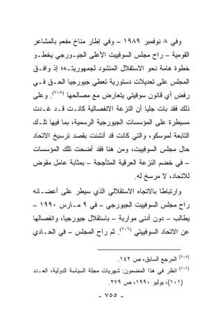 ‫ﻭﻓﻲ ٨ ﻨﻭﻓﻤﺒﺭ ٩٨٩١ – ﻭﻓﻲ ﺇﻁﺎﺭ ﻤﻨﺎﺥ ﻤﻔﻌﻡ ﺒﺎﻟﻤﺸﺎﻋﺭ‬
‫ﺍﻟﻘﻭﻤﻴﺔ – ﺭﺍﺡ ﻤﺠﻠﺱ ﺍﻟﺴﻭﻓﻴﻴﺕ ﺍﻷﻋﻠﻰ ﺍﻟﺠﻴـﻭﺭﺠﻲ ﻴﺨﻁـﻭ‬
‫ﺨﻁﻭﺓ ﻫﺎﻤﺔ ﻨﺤﻭ ﺍﻻﺴﺘﻘﻼل ﺍﻟﻤﻨﺸﻭﺩ ﻟﺠﻤﻬﻭﺭﻴﺘـﻪ؛ ﺇﺫ ﻭﺍﻓـﻕ‬
‫ﺍﻟﻤﺠﻠﺱ ﻋﻠﻰ ﺘﻌﺩﻴﻼﺕ ﺩﺴﺘﻭﺭﻴﺔ ﺘﻌﻁﻲ ﺠﻴﻭﺭﺠﻴﺎ ﺍﻟﺤـﻕ ﻓـﻲ‬
‫ﺭﻓﺽ ﺃﻱ ﻗﺎﻨﻭﻥ ﺴﻭﻓﻴﺘﻲ ﻴﺘﻌﺎﺭﺽ ﻤﻊ ﻤﺼﺎﻟﺤﻬﺎ )٥٠٧(. ﻭﻋﻠﻰ‬
‫ﺫﻟﻙ ﻓﻘﺩ ﺒﺎﺕ ﺠﻠ ‪‬ﺎ ﺃﻥ ﺍﻟﻨﺯﻋﺔ ﺍﻻﻨﻔﺼﺎﻟﻴﺔ ﻜﺎﻨـﺕ ﻗـﺩ ﻏـﺩﺕ‬
                                    ‫ﻴ‬
‫ﻤﺴﻴﻁﺭﺓ ﻋﻠﻰ ﺍﻟﻤﺅﺴﺴﺎﺕ ﺍﻟﺠﻴﻭﺭﺠﻴﺔ ﺍﻟﺭﺴﻤﻴﺔ، ﺒﻤﺎ ﻓﻴﻬﺎ ﺘﻠـﻙ‬
‫ﺍﻟﺘﺎﺒﻌﺔ ﻟﻤﻭﺴﻜﻭ، ﻭﺍﻟﺘﻲ ﻜﺎﻨﺕ ﻗﺩ ﺃﻨﺸﺌﺕ ﺒﻘﺼﺩ ﺘﺭﺴﻴﺦ ﺍﻻﺘﺤﺎﺩ‬
‫ﺤﺎل ﻤﺠﻠﺱ ﺍﻟﺴﻭﻓﻴﻴﺕ، ﻭﻤﻥ ﻫﻨﺎ ﻓﻘﺩ ﺃﻀﺤﺕ ﺘﻠﻙ ﺍﻟﻤﺅﺴﺴﺎﺕ‬
‫– ﻓﻲ ﺨﻀﻡ ﺍﻟﻨﺯﻋﺔ ﺍﻟﻌﺭﻗﻴﺔ ﺍﻟﻤﺘﺄﺠﺠﺔ – ﺒﻤﺜﺎﺒﺔ ﻋﺎﻤل ﻤﻘﻭﺽ‬
                                       ‫ﻟﻼﺘﺤﺎﺩ، ﻻ ﻤﺭﺴﺦ ﻟﻪ.‬
‫ﻭﺍﺭﺘﺒﺎ ﹰﺎ ﺒﺎﻻﺘﺠﺎﻩ ﺍﻻﺴﺘﻘﻼﻟﻲ ﺍﻟﺫﻱ ﺴﻴﻁﺭ ﻋﻠﻰ ﺃﻋﻀـﺎﺌﻪ‬
                                        ‫ﻁ‬
‫ﺭﺍﺡ ﻤﺠﻠﺱ ﺍﻟﺴﻭﻓﻴﻴﺕ ﺍﻟﺠﻴﻭﺭﺠﻲ – ﻓﻲ ٩ ﻤـﺎﺭﺱ ٠٩٩١ –‬
‫ﻴﻁﺎﻟﺏ – ﺩﻭﻥ ﺃﺩﻨﻰ ﻤﻭﺍﺭﺒﺔ – ﺒﺎﺴﺘﻘﻼل ﺠﻴﻭﺭﺠﻴﺎ، ﻭﺍﻨﻔﺼﺎﻟﻬﺎ‬
‫ﻋﻥ ﺍﻻﺘﺤﺎﺩ ﺍﻟﺴﻭﻓﻴﻴﺘﻲ )٦٠٧(. ﺜﻡ ﺭﺍﺡ ﺍﻟﻤﺠﻠﺱ – ﻓﻲ ﺍﻟﺤـﺎﺩﻱ‬

                                                           ‫)٥٠٧(‬
                                ‫ﺍﻟﻤﺭﺠﻊ ﺍﻟﺴﺎﺒﻕ، ﺹ ٢٤١.‬
                                                           ‫)٦٠٧(‬
‫ﺍﻨﻅﺭ ﻓﻲ ﻫﺫﺍ ﺍﻟﻤﻀﻤﻭﻥ: ﺸﻬﺭﻴﺎﺕ ﻤﺠﻠﺔ ﺍﻟﺴﻴﺎﺴﺔ ﺍﻟﺩﻭﻟﻴﺔ، ﺍﻟﻌـﺩﺩ‬
                             ‫)١٠١(، ﻴﻭﻟﻴﻭ ٠٩٩١، ﺹ ٩٧٢.‬
                         ‫- ٥٥٧ -‬
 