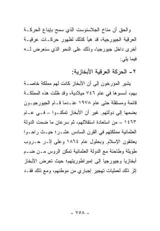 ‫ﻭﺍﻟﺤﻕ ﺃﻥ ﻤﻨﺎﺥ ﺍﻟﺠﻼﺴﻨﻭﺴﺕ ﺍﻟﺫﻱ ﺴﻤﺢ ﺒﺈﻴﻨﺎﻉ ﺍﻟﺤﺭﻜـﺔ‬
‫ﺍﻟﻌﺭﻗﻴﺔ ﺍﻟﺠﻴﻭﺭﺠﻴﺔ، ﻗﺩ ﻫﻴﺄ ﻜﺫﻟﻙ ﻟﻅﻬﻭﺭ ﺤﺭﻜـﺎﺕ ﻋﺭﻗﻴـﺔ‬
‫ﺃﺨﺭﻯ ﺩﺍﺨل ﺠﻴﻭﺭﺠﻴﺎ، ﻭﺫﻟﻙ ﻋﻠﻰ ﺍﻟﻨﺤﻭ ﺍﻟﺫﻱ ﺴﻨﻌﺭﺽ ﻟـﻪ‬
                                            ‫ﻓﻴﻤﺎ ﻴﻠﻲ:‬

                      ‫٢- ﺍﻟﺤﺭﻜﺔ ﺍﻟﻌﺭﻗﻴﺔ ﺍﻷﺒﺨﺎﺯﻴﺔ:‬
‫ﻴﺸﻴﺭ ﺍﻟﻤﺅﺭﺨﻭﻥ ﺇﻟﻰ ﺃﻥ ﺍﻷﺒﺨﺎﺯ ﻜﺎﻨﺕ ﻟﻬﻡ ﻤﻤﻠﻜﺔ ﺨﺎﺼـﺔ‬
‫ﺒﻬﻡ، ﺃﺴﺴﻭﻫﺎ ﻓﻲ ﻋﺎﻡ ٦٤٧ ﻤﻴﻼﺩﻴﺔ، ﻭﻗﺩ ﻅﻠﺕ ﻫﺫﻩ ﺍﻟﻤﻤﻠﻜـﺔ‬
‫ﻗﺎﺌﻤﺔ ﻭﻤﺴﺘﻘﻠﺔ ﺤﺘﻰ ﻋﺎﻡ ٨٧٩١ ﻋﻨـﺩﻤﺎ ﻗـﺎﻡ ﺍﻟﺠﻴﻭﺭﺠﻴـﻭﻥ‬
‫ﺒﻀﻤﻬﺎ ﺇﻟﻰ ﺩﻭﻟﺘﻬﻡ. ﻏﻴﺭ ﺃﻥ ﺍﻷﺒﺨﺎﺯ ﺘﻤﻜﻨـﻭﺍ – ﻓـﻲ ﻋـﺎﻡ‬
‫٣٦٤١ – ﻤﻥ ﺍﺴﺘﻌﺎﺩﺓ ﺍﺴﺘﻘﻼﻟﻬﻡ، ﺜﻡ ﺴﺭﻋﺎﻥ ﻤﺎ ﻀﻤﺕ ﺍﻟﺩﻭﻟﺔ‬
‫ﺍﻟﻌﺜﻤﺎﻨﻴﺔ ﻤﻤﻠﻜﺘﻬﻡ ﻓﻲ ﺍﻟﻘﺭﻥ ﺍﻟﺴﺎﺩﺱ ﻋﺸـﺭ؛ ﺤﻴـﺙ ﺭﺍﺤـﻭﺍ‬
‫ﻴﻌﺘﻨﻘﻭﻥ ﺍﻹﺴﻼﻡ. ﻭﺒﺤﻠﻭل ﻋﺎﻡ ٤٦٨١ ﻭﻋﻠﻰ ﺇﺜـﺭ ﺤـﺭﻭﺏ‬
‫ﻁﻭﻴﻠﺔ ﻭﻁﺎﺤﻨﺔ ﻤﻊ ﺍﻟﺩﻭﻟﺔ ﺍﻟﻌﺜﻤﺎﻨﻴﺔ ﺘﻤﻜﻥ ﺍﻟﺭﻭﺱ ﻤـﻥ ﻀـﻡ‬
‫ﺃﺒﺨﺎﺯﻴﺎ ﻭﺠﻴﻭﺭﺠﻴﺎ ﺇﻟﻰ ﺇﻤﺒﺭﺍﻁﻭﺭﻴﺘﻬﻡ؛ ﺤﻴﺙ ﺘﻌﺭﺽ ﺍﻷﺒﺨﺎﺯ‬
‫ﺇﺜﺭ ﺫﻟﻙ ﻟﻌﻤﻠﻴﺎﺕ ﺘﻬﺠﻴﺭ ﺇﺠﺒﺎﺭﻱ ﻤﻥ ﻤﻭﻁﻨﻬﻡ، ﻭﻤﻊ ﺫﻟﻙ ﻓﻘـﺩ‬




                     ‫- ٨٥٧ -‬
 