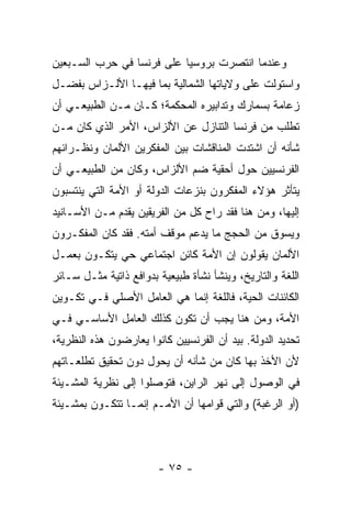 ‫ﻭﻋﻨﺩﻤﺎ ﺍﻨﺘﺼﺭﺕ ﺒﺭﻭﺴﻴﺎ ﻋﻠﻰ ﻓﺭﻨﺴﺎ ﻓﻲ ﺤﺭﺏ ﺍﻟﺴـﺒﻌﻴﻥ‬
‫ﻭﺍﺴﺘﻭﻟﺕ ﻋﻠﻰ ﻭﻻﻴﺎﺘﻬﺎ ﺍﻟﺸﻤﺎﻟﻴﺔ ﺒﻤﺎ ﻓﻴﻬـﺎ ﺍﻷﻟـﺯﺍﺱ ﺒﻔﻀـل‬
‫ﺯﻋﺎﻤﺔ ﺒﺴﻤﺎﺭﻙ ﻭﺘﺩﺍﺒﻴﺭﻩ ﺍﻟﻤﺤﻜﻤﺔ؛ ﻜـﺎﻥ ﻤـﻥ ﺍﻟﻁﺒﻴﻌـﻲ ﺃﻥ‬
‫ﺘﻁﻠﺏ ﻤﻥ ﻓﺭﻨﺴﺎ ﺍﻟﺘﻨﺎﺯل ﻋﻥ ﺍﻷﻟﺯﺍﺱ، ﺍﻷﻤﺭ ﺍﻟﺫﻱ ﻜﺎﻥ ﻤـﻥ‬
‫ﺸﺄﻨﻪ ﺃﻥ ﺍﺸﺘﺩﺕ ﺍﻟﻤﻨﺎﻗﺸﺎﺕ ﺒﻴﻥ ﺍﻟﻤﻔﻜﺭﻴﻥ ﺍﻷﻟﻤﺎﻥ ﻭﻨﻅـﺭﺍﺌﻬﻡ‬
‫ﺍﻟﻔﺭﻨﺴﻴﻴﻥ ﺤﻭل ﺃﺤﻘﻴﺔ ﻀﻡ ﺍﻷﻟﺯﺍﺱ، ﻭﻜﺎﻥ ﻤﻥ ﺍﻟﻁﺒﻴﻌـﻲ ﺃﻥ‬
‫ﻴﺘﺄﺜﺭ ﻫﺅﻻﺀ ﺍﻟﻤﻔﻜﺭﻭﻥ ﺒﻨﺯﻋﺎﺕ ﺍﻟﺩﻭﻟﺔ ﺃﻭ ﺍﻷﻤﺔ ﺍﻟﺘﻲ ﻴﻨﺘﺴﺒﻭﻥ‬
‫ﺇﻟﻴﻬﺎ، ﻭﻤﻥ ﻫﻨﺎ ﻓﻘﺩ ﺭﺍﺡ ﻜل ﻤﻥ ﺍﻟﻔﺭﻴﻘﻴﻥ ﻴﻘﺩﻡ ﻤـﻥ ﺍﻷﺴـﺎﻨﻴﺩ‬
‫ﻭﻴﺴﻭﻕ ﻤﻥ ﺍﻟﺤﺠﺞ ﻤﺎ ﻴﺩﻋﻡ ﻤﻭﻗﻑ ﺃﻤﺘﻪ. ﻓﻘﺩ ﻜﺎﻥ ﺍﻟﻤﻔﻜـﺭﻭﻥ‬
‫ﺍﻷﻟﻤﺎﻥ ﻴﻘﻭﻟﻭﻥ ﺇﻥ ﺍﻷﻤﺔ ﻜﺎﺌﻥ ﺍﺠﺘﻤﺎﻋﻲ ﺤﻲ ﻴﺘﻜـﻭﻥ ﺒﻌﻤـل‬
‫ﺍﻟﻠﻐﺔ ﻭﺍﻟﺘﺎﺭﻴﺦ، ﻭﻴﻨﺸﺄ ﻨﺸﺄﺓ ﻁﺒﻴﻌﻴﺔ ﺒﺩﻭﺍﻓﻊ ﺫﺍﺘﻴﺔ ﻤﺜـل ﺴـﺎﺌﺭ‬
‫ﺍﻟﻜﺎﺌﻨﺎﺕ ﺍﻟﺤﻴﺔ، ﻓﺎﻟﻠﻐﺔ ﺇﻨﻤﺎ ﻫﻲ ﺍﻟﻌﺎﻤل ﺍﻷﺼﻠﻲ ﻓـﻲ ﺘﻜـﻭﻴﻥ‬
‫ﺍﻷﻤﺔ، ﻭﻤﻥ ﻫﻨﺎ ﻴﺠﺏ ﺃﻥ ﺘﻜﻭﻥ ﻜﺫﻟﻙ ﺍﻟﻌﺎﻤل ﺍﻷﺴﺎﺴـﻲ ﻓـﻲ‬
‫ﺘﺤﺩﻴﺩ ﺍﻟﺩﻭﻟﺔ. ﺒﻴﺩ ﺃﻥ ﺍﻟﻔﺭﻨﺴﻴﻴﻥ ﻜﺎﻨﻭﺍ ﻴﻌﺎﺭﻀﻭﻥ ﻫﺫﻩ ﺍﻟﻨﻅﺭﻴﺔ،‬
‫ﻷﻥ ﺍﻷﺨﺫ ﺒﻬﺎ ﻜﺎﻥ ﻤﻥ ﺸﺄﻨﻪ ﺃﻥ ﻴﺤﻭل ﺩﻭﻥ ﺘﺤﻘﻴﻕ ﺘﻁﻠﻌـﺎﺘﻬﻡ‬
‫ﻓﻲ ﺍﻟﻭﺼﻭل ﺇﻟﻰ ﻨﻬﺭ ﺍﻟﺭﺍﻴﻥ، ﻓﺘﻭﺼﻠﻭﺍ ﺇﻟﻰ ﻨﻅﺭﻴﺔ ﺍﻟﻤﺸـﻴﺌﺔ‬
‫)ﺃﻭ ﺍﻟﺭﻏﺒﺔ( ﻭﺍﻟﺘﻲ ﻗﻭﺍﻤﻬﺎ ﺃﻥ ﺍﻷﻤـﻡ ﺇﻨﻤـﺎ ﺘﺘﻜـﻭﻥ ﺒﻤﺸـﻴﺌﺔ‬



                        ‫- ٥٧ -‬
 