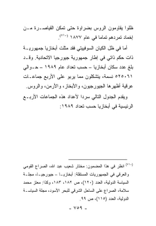 ‫ﻅﻠﻭﺍ ﻴﻘﺎﻭﻤﻭﻥ ﺍﻟﺭﻭﺱ ﺒﻀﺭﺍﻭﺓ ﺤﺘﻰ ﺘﻤﻜﻥ ﺍﻟﻘﻴﺎﺼـﺭﺓ ﻤـﻥ‬
                   ‫ﺇﺨﻤﺎﺩ ﺘﻤﺭﺩﻫﻡ ﺘﻤﺎ ‪‬ﺎ ﻓﻲ ﻋﺎﻡ ٧٧٨١ )٠١٧(.‬
                                       ‫ﻤ‬
‫ﺃﻤﺎ ﻓﻲ ﻅل ﺍﻟﻜﻴﺎﻥ ﺍﻟﺴﻭﻓﻴﻴﺘﻲ ﻓﻘﺩ ﻤﺜﻠﺕ ﺃﺒﺨﺎﺯﻴﺎ ﺠﻤﻬﻭﺭﻴـﺔ‬
‫ﺫﺍﺕ ﺤﻜﻡ ﺫﺍﺘﻲ ﻓﻲ ﺇﻁﺎﺭ ﺠﻤﻬﻭﺭﻴﺔ ﺠﻴﻭﺭﺠﻴﺎ ﺍﻻﺘﺤﺎﺩﻴﺔ. ﻭﻗـﺩ‬
‫ﺒﻠﻎ ﻋﺩﺩ ﺴﻜﺎﻥ ﺃﺒﺨﺎﺯﻴﺎ – ﺤﺴﺏ ﺘﻌﺩﺍﺩ ﻋﺎﻡ ٩٨٩١ – ﺤـﻭﺍﻟﻲ‬
‫١٦٠٥٢٥ ﻨﺴﻤﺔ، ﻴﺘﺸﻜﻠﻭﻥ ﻤﻤﺎ ﻴﺭﺒﻭ ﻋﻠﻰ ﺍﻷﺭﺒﻊ ﺠﻤﺎﻋـﺎﺕ‬
 ‫ﻋﺭﻗﻴﺔ ﺃﻅﻬﺭﻫﺎ ﺍﻟﺠﻴﻭﺭﺠﻴﻭﻥ، ﻭﺍﻷﺒﺨﺎﺯ، ﻭﺍﻷﺭﻤﻥ، ﻭﺍﻟﺭﻭﺱ.‬
‫ﻭﻴﻘﺩﻡ ﺍﻟﺠﺩﻭل ﺍﻟﺘﺎﻟﻲ ﺴﺭ ‪‬ﺍ ﻷﻋﺩﺍﺩ ﻫﺫﻩ ﺍﻟﺠﻤﺎﻋﺎﺕ ﺍﻷﺭﺒـﻊ‬
                           ‫ﺩ‬
                    ‫ﺍﻟﺭﺌﻴﺴﻴﺔ ﻓﻲ ﺃﺒﺨﺎﺯﻴﺎ ﺤﺴﺏ ﺘﻌﺩﺍﺩ ٩٨٩١:‬




                                                        ‫)٠١٧(‬
‫ﺍﻨﻅﺭ ﻓﻲ ﻫﺫﺍ ﺍﻟﻤﻀﻤﻭﻥ: ﻤﺨﺘﺎﺭ ﺸﻌﻴﺏ ﻋﺒﺩ ﺍﷲ، ﺍﻟﺼﺭﺍﻉ ﺍﻟﻘﻭﻤﻲ‬
‫ﻭﺍﻟﻌﺭﻗﻲ ﻓﻲ ﺍﻟﺠﻤﻬﻭﺭﻴﺎﺕ ﺍﻟﻤﺴﺘﻘﻠﺔ: ﺃﺒﺨﺎﺯﻴـﺎ – ﺠﻴﻭﺭﺠﻴـﺎ، ﻤﺠﻠـﺔ‬
‫ﺍﻟﺴﻴﺎﺴﺔ ﺍﻟﺩﻭﻟﻴﺔ، ﺍﻟﻌﺩﺩ )٠٢١(، ﺹ ٢٨١، ٣٨١، ﻭﻜﺫﺍ: ﻤﻌﺘﺯ ﻤﺤﻤﺩ‬
‫ﺴﻼﻤﺔ، ﺍﻟﺼﺭﺍﻉ ﻋﻠﻰ ﺍﻟﺴﺎﺤل ﺍﻟﺸﺭﻗﻲ ﻟﻠﺒﺤﺭ ﺍﻷﺴﻭﺩ، ﻤﺠﻠﺔ ﺍﻟﺴﻴﺎﺴـﺔ‬
                              ‫ﺍﻟﺩﻭﻟﻴﺔ، ﺍﻟﻌﺩﺩ )٥١١(، ﺹ ٩٩.‬
                         ‫- ٩٥٧ -‬
 