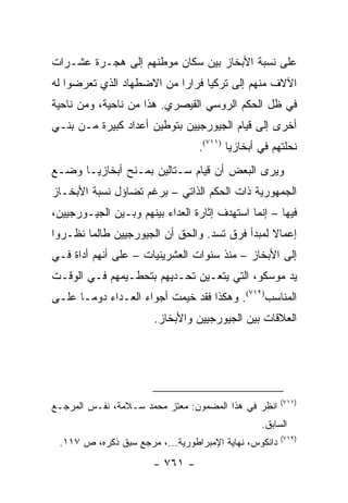 ‫ﻋﻠﻰ ﻨﺴﺒﺔ ﺍﻷﺒﺨﺎﺯ ﺒﻴﻥ ﺴﻜﺎﻥ ﻤﻭﻁﻨﻬﻡ ﺇﻟﻰ ﻫﺠـﺭﺓ ﻋﺸـﺭﺍﺕ‬
‫ﺍﻵﻻﻑ ﻤﻨﻬﻡ ﺇﻟﻰ ﺘﺭﻜﻴﺎ ﻓﺭﺍ ‪‬ﺍ ﻤﻥ ﺍﻻﻀﻁﻬﺎﺩ ﺍﻟﺫﻱ ﺘﻌﺭﻀﻭﺍ ﻟﻪ‬
                           ‫ﺭ‬
‫ﻓﻲ ﻅل ﺍﻟﺤﻜﻡ ﺍﻟﺭﻭﺴﻲ ﺍﻟﻘﻴﺼﺭﻱ. ﻫﺫﺍ ﻤﻥ ﻨﺎﺤﻴﺔ، ﻭﻤﻥ ﻨﺎﺤﻴﺔ‬
‫ﺃﺨﺭﻯ ﺇﻟﻰ ﻗﻴﺎﻡ ﺍﻟﺠﻴﻭﺭﺠﻴﻴﻥ ﺒﺘﻭﻁﻴﻥ ﺃﻋﺩﺍﺩ ﻜﺒﻴﺭﺓ ﻤـﻥ ﺒﻨـﻲ‬
                                 ‫ﻨﺤﻠﺘﻬﻡ ﻓﻲ ﺃﺒﺨﺎﺯﻴﺎ )١١٧(.‬
‫ﻭﻴﺭﻯ ﺍﻟﺒﻌﺽ ﺃﻥ ﻗﻴﺎﻡ ﺴـﺘﺎﻟﻴﻥ ﺒﻤـﻨﺢ ﺃﺒﺨﺎﺯﻴـﺎ ﻭﻀـﻊ‬
‫ﺍﻟﺠﻤﻬﻭﺭﻴﺔ ﺫﺍﺕ ﺍﻟﺤﻜﻡ ﺍﻟﺫﺍﺘﻲ – ﺒﺭﻏﻡ ﺘﻀﺎﺅل ﻨﺴﺒﺔ ﺍﻷﺒﺨـﺎﺯ‬
‫ﻓﻴﻬﺎ – ﺇﻨﻤﺎ ﺍﺴﺘﻬﺩﻑ ﺇﺜﺎﺭﺓ ﺍﻟﻌﺩﺍﺀ ﺒﻴﻨﻬﻡ ﻭﺒـﻴﻥ ﺍﻟﺠﻴـﻭﺭﺠﻴﻴﻥ،‬
‫ﺇﻋﻤﺎﻻ ﻟﻤﺒﺩﺃ ﻓﺭﻕ ﺘﺴﺩ. ﻭﺍﻟﺤﻕ ﺃﻥ ﺍﻟﺠﻴﻭﺭﺠﻴﻴﻥ ﻁﺎﻟﻤﺎ ﻨﻅـﺭﻭﺍ‬
                                                ‫ﹰ‬
‫ﺇﻟﻰ ﺍﻷﺒﺨﺎﺯ – ﻤﻨﺫ ﺴﻨﻭﺍﺕ ﺍﻟﻌﺸﺭﻴﻨﻴﺎﺕ – ﻋﻠﻰ ﺃﻨﻬﻡ ﺃﺩﺍﺓ ﻓـﻲ‬
‫ﻴﺩ ﻤﻭﺴﻜﻭ، ﺍﻟﺘﻲ ﻴﺘﻌـﻴﻥ ﺘﺤـﺩﻴﻬﻡ ﺒﺘﺤﻁـﻴﻤﻬﻡ ﻓـﻲ ﺍﻟﻭﻗـﺕ‬
‫ﺍﻟﻤﻨﺎﺴﺏ)٢١٧(. ﻭﻫﻜﺫﺍ ﻓﻘﺩ ﺨﻴﻤﺕ ﺃﺠﻭﺍﺀ ﺍﻟﻌـﺩﺍﺀ ﺩﻭ ‪‬ـﺎ ﻋﻠـﻰ‬
       ‫ﻤ‬
                       ‫ﺍﻟﻌﻼﻗﺎﺕ ﺒﻴﻥ ﺍﻟﺠﻴﻭﺭﺠﻴﻴﻥ ﻭﺍﻷﺒﺨﺎﺯ.‬




                                                       ‫)١١٧(‬
‫ﺍﻨﻅﺭ ﻓﻲ ﻫﺫﺍ ﺍﻟﻤﻀﻤﻭﻥ: ﻤﻌﺘﺯ ﻤﺤﻤﺩ ﺴـﻼﻤﺔ، ﻨﻔـﺱ ﺍﻟﻤﺭﺠـﻊ‬
                                                ‫ﺍﻟﺴﺎﺒﻕ.‬
                                                       ‫)٢١٧(‬
 ‫ﺩﺍﻨﻜﻭﺱ، ﻨﻬﺎﻴﺔ ﺍﻹﻤﺒﺭﺍﻁﻭﺭﻴﺔ...، ﻤﺭﺠﻊ ﺴﺒﻕ ﺫﻜﺭﻩ، ﺹ ٧١١.‬
                       ‫- ١٦٧ -‬
 