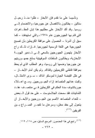 ‫ﻭﺘﺄﺴﻴ ‪‬ﺎ ﻋﻠﻰ ﻤﺎ ﺘﻘﺩﻡ ﻓﺈﻥ ﺍﻷﺒﺨﺎﺯ – ﻅﻠﻭﺍ ﻤﻨـﺫ ﺭﺤﻴـل‬
                                          ‫ﺴ‬
‫ﺴﺘﺎﻟﻴﻥ – ﻴﻁﺎﻟﺒﻭﻥ ﺒﺎﻻﻨﻔﺼﺎل ﻋﻥ ﺠﻴﻭﺭﺠﻴﺎ، ﻭﺍﻻﻨﻀﻤﺎﻡ ﺇﻟـﻰ‬
‫ﺭﻭﺴﻴﺎ. ﻭﻗﺩ ﺃﻜﺩ ﺍﻷﺒﺨﺎﺯ ﻋﻠﻰ ﻤﻁﻠﺒﻬﻡ ﻫﺫﺍ ﺇﺒﺎﻥ ﺍﻟﻤﻅـﺎﻫﺭﺍﺕ‬
‫ﺍﻟﺘﻲ ﻗﺎﻡ ﺒﻬﺎ ﺍﻟﺠﻴﻭﺭﺠﻴﻭﻥ ﻋﺎﻡ ٨٧٩١، ﻭﺍﻟﺘﻲ ﺍﺴﺘﻬﺩﻓﺕ – ﻜﻤﺎ‬
‫ﺴﺒﻕ ﺃﻥ ﺃﺸﺭﻨﺎ – ﺍﻟﺤﺼﻭل ﻋﻠﻰ ﻤﻭﺍﻓﻘﺔ ﺍﻟﻜﺭﻴﻤﻠﻴﻥ ﺒﺄﻥ ﺘﺼﺒﺢ‬
‫ﺍﻟﺠﻴﻭﺭﺠﻴﺔ ﻫﻲ ﺍﻟﻠﻐﺔ ﺍﻟﺭﺴﻤﻴﺔ ﻟﺠﻴﻭﺭﺠﻴﺎ. ﻓـﺈﺯﺍﺀ ﺫﻟـﻙ ﺭﺍﺡ‬
‫ﺍﻷﺒﺨﺎﺯ ﻴﺘﻬﻤﻭﻥ ﺍﻟﺠﻴﻭﺭﺠﻴﻴﻥ ﺒﺎﻟﺴﻌﻲ ﺇﻟـﻰ ﺘـﺩﻤﻴﺭ ﺍﻟﻬﻭﻴـﺔ‬
‫ﺍﻷﺒﺨﺎﺯﻴﺔ، ﻭﻴﻁﺎﻟﺒﻭﻥ ﺍﻟﺴﻠﻁﺎﺕ ﺍﻟﺴﻭﻓﻴﻴﺘﻴﺔ ﺒﺴﻠﺦ ﺠﻤﻬـﻭﺭﻴﺘﻬﻡ‬
‫ﻋﻥ ﺠﻴﻭﺭﺠﻴﺎ ﻭﻀﻤﻬﺎ ﺇﻟﻰ ﺭﻭﺴﻴﺎ، ﻭﻫﻭ ﺍﻟﻤﻁﻠﺏ ﺍﻟﺫﻱ ﻟﻡ ﻴﺤﻅ‬
‫ﺒﻤﻭﺍﻓﻘﺔ ﻗﺎﻁﻨﻲ ﺍﻟﻜﺭﻴﻤﻴﻠﻴﻥ ﻭﻗﺘﺫﺍﻙ. ﻭﻟﻡ ﻴﻜﻥ ﺃﻤﺎﻡ ﺍﻷﺒﺨـﺎﺯ –‬
‫ﻓﻲ ﻅل ﺍﻟﻘﺒﻀﺔ ﺍﻟﺠﺒﺎﺭﺓ ﻟﻤﻭﺴﻜﻭ ﺁﻨﺫﺍﻙ – ﺴـﻭﻯ ﺍﻻﻤﺘﺜـﺎل،‬
‫ﻭﻜﺒﺕ ﻋﺩﺍﺌﻬﻡ ﺍﻟﻤﺘﺼﺎﻋﺩ ﺇﺯﺍﺀ ﺍﻟﺠﻴـﻭﺭﺠﻴﻴﻥ. ﻭﻤـﻊ ﺍﻋـﺘﻼﺀ‬
‫ﺠﻭﺭﺒﺎﺘﺸﻭﻑ ﺴﺩﺓ ﺍﻟﺤﻜﻡ ﻓﻲ ﺍﻟﻜﺭﻴﻤﻠﻴﻥ ﻓـﻲ ﻤﻨﺘﺼـﻑ ﻋﻘـﺩ‬
                               ‫‪‬‬
‫ﺍﻟﺜﻤﺎﻨﻴﻨﺎﺕ ﻓﻘﺩ ﺴﻤﺤﺕ ﺍﻟﺠﻼﺴﻨﻭﺴﺕ – ﻋﻠﻰ ﺤﺩ ﻗﻭل ﺍﻟـﺒﻌﺽ‬
‫– ﻟﻠﻌﺩﺍﺀ ﺍﻟﻤﺘﺼﺎﻋﺩ ﺍﻷﺼﻡ ﺒﻴﻥ ﺍﻟﺠﻴـﻭﺭﺠﻴﻴﻥ ﻭﺍﻷﺒﺨـﺎﺯ ﺃﻥ‬
‫ﻴﺘﺤﻭل ﺇﻟﻰ ﺤﻘﺩ ﻤﻌﻠﻥ، ﻭﺴﺭﻋﺎﻥ ﻤﺎ ﺘﻔﺠـﺭ ﺍﻟﺼـﺭﺍﻉ ﺒـﻴﻥ‬
                                 ‫‪‬‬
                                          ‫ﺍﻟﻔﺭﻴﻘﻴﻥ )٣١٧(.‬

                                                      ‫)٣١٧(‬
    ‫ﺭﺍﺠﻊ ﻓﻲ ﻫﺫﺍ ﺍﻟﻤﻀﻤﻭﻥ: ﺍﻟﻤﺭﺠﻊ ﺍﻟﺴﺎﺒﻕ، ﺹ ٨١١، ٩١١.‬
                      ‫- ٢٦٧ -‬
 