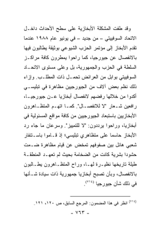 ‫ﻭﻗﺩ ﻁﻔﺕ ﺍﻟﻤﺸﻜﻠﺔ ﺍﻷﺒﺨﺎﺯﻴﺔ ﻋﻠﻰ ﺴﻁﺢ ﺍﻷﺤﺩﺍﺙ ﺩﺍﺨـل‬
‫ﺍﻻﺘﺤﺎﺩ ﺍﻟﺴﻭﻓﻴﻴﺘﻲ – ﻤﻥ ﺠﺩﻴﺩ – ﻓﻲ ﻴﻭﻨﻴﻭ ﻋﺎﻡ ٨٨٩١ ﻋﻨﺩﻤﺎ‬
‫ﺘﻘﺩﻡ ﺍﻷﺒﺨﺎﺯ ﺇﻟﻰ ﻤﺅﺘﻤﺭ ﺍﻟﺤﺯﺏ ﺍﻟﺸﻴﻭﻋﻲ ﺒﻭﺜﻴﻘﺔ ﻴﻁﺎﻟﺒﻭﻥ ﻓﻴﻬﺎ‬
‫ﺒﺎﻻﻨﻔﺼﺎل ﻋﻥ ﺠﻴﻭﺭﺠﻴﺎ، ﻜﻤﺎ ﺭﺍﺤﻭﺍ ﻴﻤﻁﺭﻭﻥ ﻜﺎﻓﺔ ﻤﺭﺍﻜـﺯ‬
‫ﺍﻟﺴﻠﻁﺔ ﻓﻲ ﺍﻟﺤﺯﺏ ﻭﺍﻟﺠﻤﻬﻭﺭﻴﺔ، ﺒل ﻭﻋﻠﻰ ﻤﺴﺘﻭﻯ ﺍﻻﺘﺤـﺎﺩ‬
‫ﺍﻟﺴﻭﻓﻴﻴﺘﻲ ﺒﻭﺍﺒل ﻤﻥ ﺍﻟﻌﺭﺍﺌﺽ ﺘﺤﻤـل ﺫﺍﺕ ﺍﻟﻤﻁﻠـﺏ. ﻭﺇﺯﺍﺀ‬
‫ﺫﻟﻙ ﻨﻅﻡ ﺒﻌﺽ ﺁﻻﻑ ﻤﻥ ﺍﻟﺠﻴﻭﺭﺠﻴﻴﻥ ﻤﻅﺎﻫﺭﺓ ﻓﻲ ﺘﺒﻠﻴﺴـﻲ‬
‫ﺃﻜﺩﻭﺍ ﻤﻥ ﺨﻼﻟﻬﺎ ﺭﻓﻀﻬﻡ ﻻﻨﻔﺼﺎل ﺃﺒﺨﺎﺯﻴﺎ ﻋـﻥ ﺠﻴﻭﺭﺠﻴـﺎ،‬
‫ﺭﺍﻓﻌﻴﻥ ﺸـﻌﺎﺭ "ﻻ ﻟﻼﻨﻔﺼـﺎل". ﻜﻤـﺎ ﺍﺘﻬـﻡ ﺍﻟﻤﺘﻅـﺎﻫﺭﻭﻥ‬
‫ﺍﻷﺒﺨﺎﺯﻴﻴﻥ ﺒﺎﺴﺘﺒﻌﺎﺩ ﺍﻟﺠﻴﻭﺭﺠﻴﻴﻥ ﻤﻥ ﻜﺎﻓﺔ ﻤﻭﺍﻗﻊ ﺍﻟﻤﺴﺌﻭﻟﻴﺔ ﻓﻲ‬
‫ﺃﺒﺨﺎﺯﻴﺎ، ﻭﺭﺍﺤﻭﺍ ﻴﺭﺩﺩﻭﻥ: "ﻻ ﻟﻠﺘﻤﻴﻴﺯ". ﻭﺴﺭﻋﺎﻥ ﻤﺎ ﺠﺎﺀ ﺭﺩ‬
‫ﺍﻷﺒﺨﺎﺯ ﺤﺎﺴ ‪‬ﺎ ﻋﻠﻰ ﻤﺘﻅﺎﻫﺭﻱ ﺘﺒﻠﻴﺴﻲ؛ ﺇﺫ ﻗـﺎﻤﻭﺍ ﺒﺎﺴـﺘﻨﻔﺎﺭ‬
                                         ‫ﻤ‬
‫ﺸﻌﺒﻲ ﻫﺎﺌل ﺒﻴﻥ ﺼﻔﻭﻓﻬﻡ ﺘﻤﺨﺽ ﻋﻥ ﻗﻴﺎﻡ ﻤﻅﺎﻫﺭﺓ ﻀـﻤﺕ‬
‫ﺤﺸﻭ ‪‬ﺍ ﺒﺸﺭﻴﺔ ﻜﺎﻨﺕ ﻤﻥ ﺍﻟﻀﺨﺎﻤﺔ ﺒﺤﻴﺙ ﻟﻡ ﺘﻌﻬـﺩ ﺍﻟﻤﻨﻁﻘـﺔ‬
                                              ‫ﺩ‬
‫ﻁﻴﻠﺔ ﺘﺎﺭﻴﺨﻬﺎ ﻨﻅﻴـﺭﺓ ﻟﻬـﺎ، ﻭﺭﺍﺡ ﺍﻟﻤﺘﻅـﺎﻫﺭﻭﻥ ﻴﻁـﺎﻟﺒﻭﻥ‬
‫ﺒﺎﻻﻨﻔﺼﺎل، ﻭﺒﺄﻥ ﺘﺼﺒﺢ ﺃﺒﺨﺎﺯﻴﺎ ﺠﻤﻬﻭﺭﻴﺔ ﺫﺍﺕ ﺴﻴﺎﺩﺓ ﺸـﺄﻨﻬﺎ‬
                             ‫ﻓﻲ ﺫﻟﻙ ﺸﺄﻥ ﺠﻴﻭﺭﺠﻴﺎ )٤١٧(.‬

                                                      ‫)٤١٧(‬
    ‫ﺍﻨﻅﺭ ﻓﻲ ﻫﺫﺍ ﺍﻟﻤﻀﻤﻭﻥ: ﺍﻟﻤﺭﺠﻊ ﺍﻟﺴﺎﺒﻕ، ﺹ ٠٢١، ١٢١.‬
                       ‫- ٣٦٧ -‬
 