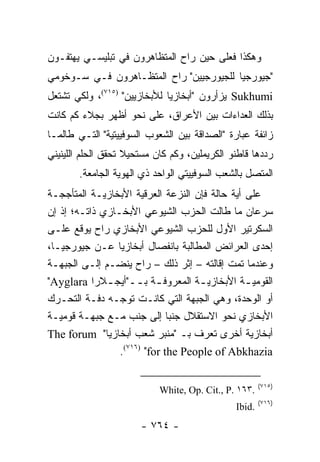 ‫ﻭﻫﻜﺫﺍ ﻓﻌﻠﻰ ﺤﻴﻥ ﺭﺍﺡ ﺍﻟﻤﺘﻅﺎﻫﺭﻭﻥ ﻓﻲ ﺘﺒﻠﻴﺴـﻲ ﻴﻬﺘﻔـﻭﻥ‬
‫"ﺠﻴﻭﺭﺠﻴﺎ ﻟﻠﺠﻴﻭﺭﺠﻴﻴﻥ" ﺭﺍﺡ ﺍﻟﻤﺘﻅـﺎﻫﺭﻭﻥ ﻓـﻲ ﺴـﻭﺨﻭﻤﻲ‬
‫‪ Sukhumi‬ﻴﺯﺃﺭﻭﻥ "ﺃﺒﺨﺎﺯﻴﺎ ﻟﻸﺒﺨﺎﺯﻴﻴﻥ" )٥١٧(، ﻭﻟﻜﻲ ﺘﺸﺘﻌل‬
‫ﺒﺫﻟﻙ ﺍﻟﻌﺩﺍﺀﺍﺕ ﺒﻴﻥ ﺍﻷﻋﺭﺍﻕ، ﻋﻠﻰ ﻨﺤﻭ ﺃﻅﻬﺭ ﺒﺠﻼﺀ ﻜﻡ ﻜﺎﻨﺕ‬
‫ﺯﺍﺌﻔﺔ ﻋﺒﺎﺭﺓ "ﺍﻟﺼﺩﺍﻗﺔ ﺒﻴﻥ ﺍﻟﺸﻌﻭﺏ ﺍﻟﺴﻭﻓﻴﻴﺘﻴﺔ" ﺍﻟﺘـﻲ ﻁﺎﻟﻤـﺎ‬
‫ﺭﺩﺩﻫﺎ ﻗﺎﻁﻨﻭ ﺍﻟﻜﺭﻴﻤﻠﻴﻥ، ﻭﻜﻡ ﻜﺎﻥ ﻤﺴﺘﺤﻴﻼ ﺘﺤﻘﻕ ﺍﻟﺤﻠﻡ ﺍﻟﻠﻴﻨﻴﻨﻲ‬
                    ‫ﹰ‬
        ‫ﺍﻟﻤﺘﺼل ﺒﺎﻟﺸﻌﺏ ﺍﻟﺴﻭﻓﻴﻴﺘﻲ ﺍﻟﻭﺍﺤﺩ ﺫﻱ ﺍﻟﻬﻭﻴﺔ ﺍﻟﺠﺎﻤﻌﺔ.‬
‫ﻋﻠﻰ ﺃﻴﺔ ﺤﺎﻟﺔ ﻓﺈﻥ ﺍﻟﻨﺯﻋﺔ ﺍﻟﻌﺭﻗﻴﺔ ﺍﻷﺒﺨﺎﺯﻴـﺔ ﺍﻟﻤﺘﺄﺠﺠـﺔ‬
‫ﺴﺭﻋﺎﻥ ﻤﺎ ﻁﺎﻟﺕ ﺍﻟﺤﺯﺏ ﺍﻟﺸﻴﻭﻋﻲ ﺍﻷﺒﺨـﺎﺯﻱ ﺫﺍﺘـﻪ؛ ﺇﺫ ﺇﻥ‬
‫ﺍﻟﺴﻜﺭﺘﻴﺭ ﺍﻷﻭل ﻟﻠﺤﺯﺏ ﺍﻟﺸﻴﻭﻋﻲ ﺍﻷﺒﺨﺎﺯﻱ ﺭﺍﺡ ﻴﻭﻗﻊ ﻋﻠـﻰ‬
‫ﺇﺤﺩﻯ ﺍﻟﻌﺭﺍﺌﺽ ﺍﻟﻤﻁﺎﻟﺒﺔ ﺒﺎﻨﻔﺼﺎل ﺃﺒﺨﺎﺯﻴﺎ ﻋـﻥ ﺠﻴﻭﺭﺠﻴـﺎ،‬
‫ﻭﻋﻨﺩﻤﺎ ﺘﻤﺕ ﺇﻗﺎﻟﺘﻪ – ﺇﺜﺭ ﺫﻟﻙ – ﺭﺍﺡ ﻴﻨﻀـﻡ ﺇﻟـﻰ ﺍﻟﺠﺒﻬـﺔ‬
‫ﺍﻟﻘﻭﻤﻴ ـﺔ ﺍﻷﺒﺨﺎﺯﻴ ـﺔ ﺍﻟﻤﻌﺭﻭﻓ ـﺔ ﺒ ــ"ﺃﻴﺠ ـﻼﺭﺍ ‪"Ayglara‬‬
              ‫ـ‬       ‫ـ ـ‬           ‫ـ‬           ‫ـ‬
‫ﺃﻭ ﺍﻟﻭﺤﺩﺓ، ﻭﻫﻲ ﺍﻟﺠﺒﻬﺔ ﺍﻟﺘﻲ ﻜﺎﻨـﺕ ﺘﻭﺠـﻪ ﺩﻓـﺔ ﺍﻟﺘﺤـﺭﻙ‬
‫ﺍﻷﺒﺨﺎﺯﻱ ﻨﺤﻭ ﺍﻻﺴﺘﻘﻼل ﺠﻨ ‪‬ﺎ ﺇﻟﻰ ﺠﻨﺏ ﻤـﻊ ﺠﺒﻬـﺔ ﻗﻭﻤﻴـﺔ‬
                              ‫ﺒ‬
‫ﺃﺒﺨﺎﺯﻴﺔ ﺃﺨﺭﻯ ﺘﻌﺭﻑ ﺒـ "ﻤﻨﺒﺭ ﺸﻌﺏ ﺃﺒﺨﺎﺯﻴﺎ" ‪The forum‬‬
                 ‫‪.(٧١٦) "for the People of Abkhazia‬‬

                                                       ‫)٥١٧(‬
                            ‫.٣٦١ .‪White, Op. Cit., P‬‬
                                                       ‫)٦١٧(‬
                                               ‫.‪Ibid‬‬
                       ‫- ٤٦٧ -‬
 