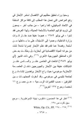 ‫ﻭﺴﻌ ‪‬ﺎ ﻭﺭﺍﺀ ﺘﺤﻘﻴﻕ ﻤﻁﻠﺒﻬﻡ ﻓﻲ ﺍﻻﻨﻔﺼﺎل ﺍﺴﺘﻤﺭ ﺍﻷﺒﺨﺎﺯ ﻓﻲ‬
                                              ‫ﻴ‬
‫ﺭﻓﻊ ﺍﻟﻌﺭﺍﺌﺽ ﺍﻟﺘﻲ ﺘﺤﻤل ﻫﺫﺍ ﺍﻟﻤﻁﻠﺏ ﺇﻟﻰ ﻜﺎﻓﺔ ﻤﺭﺍﻜﺯ ﺍﻟﺴﻠﻁﺔ‬
‫ﻓﻲ ﺍﻻﺘﺤﺎﺩ ﺍﻟﺴﻭﻓﻴﻴﺘﻲ، ﻜﻤﺎ ﺭﺍﺤﻭﺍ – ﻤﻥ ﺠﺎﻨﺏ ﺁﺨﺭ – ﻴﺴﻌﻭﻥ‬
‫ﺇﻟﻰ ﺘﺯﻭﻴﺩ ﻗﻭﺍﺘﻬﻡ ﺍﻟﺨﺎﺼﺔ ﺒﺎﻷﺴﻠﺤﺔ ﺍﻟﺤﺩﻴﺜﺔ، ﻭﻟﻬﺫﺍ ﺍﻟﻐﺭﺽ ﻓﻘﺩ‬
‫ﺸﻨﻭﺍ – ﻓﻲ ﻴﻭﻟﻴﻭ ٩٨٩١ – ﻫﺠﻭ ‪‬ﺎ ﻋﻨﻴ ﹰﺎ ﻀﺩ ﻤﻘـﺎﺭ ﻗـﻭﺍﺕ‬
                ‫ﻔ‬      ‫ﻤ‬
‫ﻭﺯﺍﺭﺓ ﺍﻟﺩﺍﺨﻠﻴﺔ، ﻭﻋﻤﺩﻭﺍ ﺇﻟﻰ ﺍﻻﺴﺘﻴﻼﺀ ﻋﻠﻰ ﻤﺎ ﺒـﺩﺍﺨﻠﻬﺎ ﻤـﻥ‬
‫ﺃﺴﻠﺤﺔ. ﻭﻓﻀﻼ ﻋﻤﺎ ﺘﻘﺩﻡ ﻓﻘﺩ ﻨﻅﻡ ﺍﻷﺒﺨﺎﺯ ﺇﻀﺭﺍ ‪‬ﺎ ﺸﺎﻤﻼ ﺸﻠﺕ‬
    ‫ﹰ‬     ‫ﺒ‬                              ‫ﹰ‬
‫ﻤﻥ ﺠﺭﺍﺌﻪ ﺍﻟﺤﻴﺎﺓ ﺍﻻﻗﺘﺼﺎﺩﻴﺔ ﻓﻲ ﺃﺒﺨﺎﺯﻴﺎ، ﺒل ﻭﻁﺎﻟـﺕ ﺒﻌـﺽ‬
‫ﺁﺜﺎﺭﻩ ﺍﻟﻤﻨﺎﻁﻕ ﺍﻟﺠﻴﻭﺭﺠﻴﺔ ﺍﻷﺨﺭﻯ )٧١٧(. ﻭﻓﻲ ﺫﺍﺕ ﺍﻟﺸﻬﺭ )ﺃﻱ‬
‫ﻴﻭﻟﻴﻭ ٩٨٩١( ﺍﻨﺩﻟﻌﺕ ﻓﻲ ﺍﻟﺨﺎﻤﺱ ﻋﺸـﺭ ﻭﺍﻟﺴـﺎﺩﺱ ﻋﺸـﺭ‬
‫ﺍﺸﺘﺒﺎﻜﺎﺕ ﻋﻨﻴﻔﺔ ﺒﻴﻥ ﺍﻷﺒﺨﺎﺯ ﻭﺍﻟﺠﻴﻭﺭﺠﻴﻴﻥ ﺩﺍﺨـل ﺍﻟﻌﺎﺼـﻤﺔ‬
‫ﺍﻷﺒﺨﺎﺯﻴﺔ ﺴﻭﺨﻭﻤﻲ؛ ﺤﻴﺙ ﺭﺍﺡ ﺍﻷﺒﺨﺎﺯ ﻴﺭﻓﻀﻭﻥ ﺇﻨﺸﺎﺀ ﻓـﺭﻉ‬
‫ﻟﺠﺎﻤﻌﺔ ﺘﺒﻠﻴﺴﻲ ﻓﻲ ﺴﻭﺨﻭﻤﻲ. ﻭﻗﺩ ﺃﺴﻔﺭﺕ ﺍﻟﻤﺠﺎﺒﻬـﺎﺕ ﺒـﻴﻥ‬
‫ﺍﻟﻁﺭﻓﻴﻥ – ﺤﺴﺏ ﺍﻟﺘﻘﺩﻴﺭﺍﺕ ﺍﻟﺭﺴـﻤﻴﺔ – ﻋـﻥ ﻤﺼـﺭﻉ ١١‬
                          ‫ﺸﺨ ‪‬ﺎ، ﻭﺠﺭﺡ ٧٢١ ﺁﺨﺭﻴﻥ)٨١٧(.‬
                                                 ‫ﺼ‬


                                                         ‫)٧١٧(‬
‫ﺍﻨﻅﺭ ﻓﻲ ﻫﺫﺍ ﺍﻟﻤﻀﻤﻭﻥ: ﺩﺍﻨﻜﻭﺱ، ﻨﻬﺎﻴﺔ ﺍﻹﻤﺒﺭﺍﻁﻭﺭﻴﺔ..، ﻤﺭﺠﻊ‬
                                     ‫ﺴﺒﻕ ﺫﻜﺭﻩ، ﺹ ٨٣١.‬
                                                         ‫)٨١٧(‬
                    ‫.٥٦١ – ٤٦١ .‪White, Op. Cit., PP‬‬
                        ‫- ٥٦٧ -‬
 