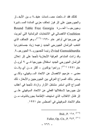 ‫ﻜﺫﻟﻙ ﻓﻘﺩ ﺍﻨـﺩﻟﻌﺕ ﻤﺼـﺎﺩﻤﺎﺕ ﻋﻨﻴﻔـﺔ ﺒـﻴﻥ ﺍﻷﺒﺨـﺎﺯ‬
‫ﻭﺍﻟﺠﻴﻭﺭﺠﻴﻴﻥ ﻋﻠﻰ ﺇﺜﺭ ﻓﻭﺯ ﺘﺤﺎﻟﻑ ﺤﺯﺒﻲ ﺍﻟﻤﺎﺌﺩﺓ ﺍﻟﻤﺴـﺘﺩﻴﺭﺓ‬
‫ـﺎ ـﺭﺓ ‪Round Table Free Georgia‬‬
                           ‫ﻭﺠﻴﻭﺭﺠﻴـ ﺍﻟﺤـ‬
‫‪ Coalition‬ﺍﻻﻨﻔﺼﺎﻟﻲ ﻓﻲ ﺍﻻﻨﺘﺨﺎﺒﺎﺕ ﺍﻟﺒﺭﻟﻤﺎﻨﻴﺔ ﺍﻟﺘﻲ ﺃﺠﺭﻴﺕ‬
‫ﻓﻲ ﺠﻭﺭﺠﻴﺎ ﻓﻲ ﺃﻭﺍﺨﺭ ﻋﺎﻡ ٠٩٩١ )٩١٧(، ﻭﻫﻭ ﺍﻟﺘﺤﺎﻟﻑ ﺍﻟﺫﻱ‬
‫ﺍﻨﺘﺨﺏ ﺍﻟﺒﺭﻟﻤﺎﻥ ﺍﻟﺠﻴﻭﺭﺠﻲ ﺍﻟﺠﺩﻴﺩ ﺯﻋﻴﻤﻪ ﺯﻴﺎﺩ ﺠﻤﺴﺎﺨﻭﺭﺩﻴﺎ‬
‫‪ Zviad Gamsakhurdia‬ﺭﺌﻴ ‪‬ﺎ ﻟﻠﺠﻤﻬﻭﺭﻴـﺔ ﺍﻟﺠﻴﻭﺭﺠﻴـﺔ.‬
                        ‫ﺴ‬
‫ﻭﻗﺩ ﺯﺍﺩﺕ ﺍﻟﻤﺸﺎﻋﺭ ﺍﻟﻌﺭﻗﻴﺔ ﺍﻷﺒﺨﺎﺯﻴﺔ ﺘﺄﺠﺠﺎ ﻋﻠﻰ ﺇﺜﺭ ﺇﻋﻼﻥ‬
              ‫‪‬‬
‫ﺍﻟﺒﺭﻟﻤﺎﻥ ﺍﻟﺠﻴﻭﺭﺠﻲ ﺍﻟﺠﺩﻴﺩ ﺍﺴﺘﻘﻼل ﺠﻴﻭﺭﺠﻴﺎ ﻓـﻲ ٩ ﺃﺒﺭﻴـل‬
‫ﻋﺎﻡ ١٩٩١ )٠٢٧(. ﻭﺭﺍﺤﻭﺍ ﻴﺅﻜﺩﻭﻥ – ﺃﻜﺜﺭ ﻤـﻥ ﺃﻱ ﻭﻗـﺕ‬
‫ﻤﻀﻰ – ﻋﺯﻤﻬﻡ ﺍﻻﻨﻔﺼﺎل ﻋﻥ ﺍﻻﺘﺤﺎﺩ ﺍﻟﺴـﻭﻓﻴﻴﺘﻲ، ﻭﻟﻜـﻲ‬
‫ﻴﺴﺘﻤﺭ ﺒﺫﻟﻙ ﺍﻟﺼﺭﺍﻉ ﺍﻟﻌﺭﻗﻲ ﺒﻴﻥ ﺍﻟﺠﻴﻭﺭﺠﻴﻴﻥ ﻭﺍﻷﺒﺨﺎﺯ، ﺫﻟﻙ‬
‫ﺍﻟﺼﺭﺍﻉ ﺍﻟﺫﻱ ﺍﺴﺘﻤﺭ ﻤﺸﺘﻌل ﺍﻷﻭﺍﺭ ﻭﺍﺯﺩﺍﺩ ﺘﺄﺠ ‪‬ﺎ ﻓﻲ ﺃﻋﻘﺎﺏ‬
          ‫ﺠ‬
‫ﻨﻴل ﺠﻴﻭﺭﺠﻴﺎ ﻻﺴﺘﻘﻼﻟﻬﺎ ﺍﻟﻔﻌﻠﻲ ﻋﻥ ﺍﻻﺘﺤﺎﺩ ﺍﻟﺴﻭﻓﻴﻴﺘﻲ ﻋﻠـﻰ‬
‫ﺇﺜﺭ ﻓﺸل ﺍﻻﻨﻘﻼﺏ ﺍﻟﺫﻱ ﺍﺴﺘﻬﺩﻑ ﺍﻹﻁﺎﺤﺔ ﺒﺠﻭﺭﺒﺎﺘﺸﻭﻑ ﻤـﻥ‬
           ‫ﺤﻜﻡ ﺍﻻﺘﺤﺎﺩ ﺍﻟﺴﻭﻓﻴﻴﺘﻲ ﻓﻲ ﺃﻏﺴﻁﺱ ﻋﺎﻡ ١٩٩١.‬


                                                      ‫)٩١٧(‬
                                     ‫.٥٦١ .‪Ibid., P‬‬
                                                      ‫)٠٢٧(‬
                          ‫.٣٤٣ .‪Fuller, Op. Cit., P‬‬
                      ‫- ٦٦٧ -‬
 