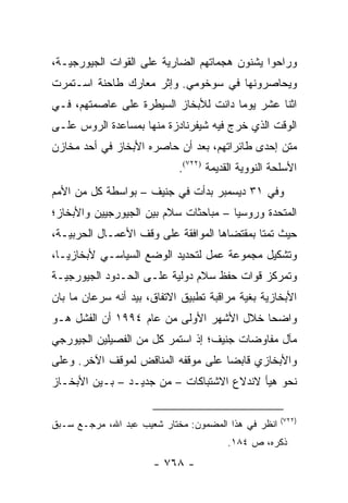 ‫ﻭﺭﺍﺤﻭﺍ ﻴﺸﻨﻭﻥ ﻫﺠﻤﺎﺘﻬﻡ ﺍﻟﻀﺎﺭﻴﺔ ﻋﻠﻰ ﺍﻟﻘﻭﺍﺕ ﺍﻟﺠﻴﻭﺭﺠﻴـﺔ،‬
‫ﻭﻴﺤﺎﺼﺭﻭﻨﻬﺎ ﻓﻲ ﺴﻭﺨﻭﻤﻲ. ﻭﺇﺜﺭ ﻤﻌﺎﺭﻙ ﻁﺎﺤﻨﺔ ﺍﺴـﺘﻤﺭﺕ‬
‫ﺍﺜﻨﺎ ﻋﺸﺭ ﻴﻭ ‪‬ﺎ ﺩﺍﻨﺕ ﻟﻸﺒﺨﺎﺯ ﺍﻟﺴﻴﻁﺭﺓ ﻋﻠﻰ ﻋﺎﺼﻤﺘﻬﻡ، ﻓـﻲ‬
                                      ‫ﻤ‬
‫ﺍﻟﻭﻗﺕ ﺍﻟﺫﻱ ﺨﺭﺝ ﻓﻴﻪ ﺸﻴﻔﺭﻨﺎﺩﺯﺓ ﻤﻨﻬﺎ ﺒﻤﺴﺎﻋﺩﺓ ﺍﻟﺭﻭﺱ ﻋﻠـﻰ‬
‫ﻤﺘﻥ ﺇﺤﺩﻯ ﻁﺎﺌﺭﺍﺘﻬﻡ، ﺒﻌﺩ ﺃﻥ ﺤﺎﺼﺭﻩ ﺍﻷﺒﺨﺎﺯ ﻓﻲ ﺃﺤﺩ ﻤﺨﺎﺯﻥ‬
                            ‫ﺍﻷﺴﻠﺤﺔ ﺍﻟﻨﻭﻭﻴﺔ ﺍﻟﻘﺩﻴﻤﺔ )٢٢٧(.‬
‫ﻭﻓﻲ ١٣ ﺩﻴﺴﻤﺒﺭ ﺒﺩﺃﺕ ﻓﻲ ﺠﻨﻴﻑ – ﺒﻭﺍﺴﻁﺔ ﻜل ﻤﻥ ﺍﻷﻤﻡ‬
‫ﺍﻟﻤﺘﺤﺩﺓ ﻭﺭﻭﺴﻴﺎ – ﻤﺒﺎﺤﺜﺎﺕ ﺴﻼﻡ ﺒﻴﻥ ﺍﻟﺠﻴﻭﺭﺠﻴﻴﻥ ﻭﺍﻷﺒﺨﺎﺯ؛‬
‫ﺤﻴﺙ ﺘﻤﺘﺎ ﺒﻤﻘﺘﻀﺎﻫﺎ ﺍﻟﻤﻭﺍﻓﻘﺔ ﻋﻠﻰ ﻭﻗﻑ ﺍﻷﻋﻤـﺎل ﺍﻟﺤﺭﺒﻴـﺔ،‬
‫ﻭﺘﺸﻜﻴل ﻤﺠﻤﻭﻋﺔ ﻋﻤل ﻟﺘﺤﺩﻴﺩ ﺍﻟﻭﻀﻊ ﺍﻟﺴﻴﺎﺴـﻲ ﻷﺒﺨﺎﺯﻴـﺎ،‬
‫ﻭﺘﻤﺭﻜﺯ ﻗﻭﺍﺕ ﺤﻔﻅ ﺴﻼﻡ ﺩﻭﻟﻴﺔ ﻋﻠـﻰ ﺍﻟﺤـﺩﻭﺩ ﺍﻟﺠﻴﻭﺭﺠﻴـﺔ‬
‫ﺍﻷﺒﺨﺎﺯﻴﺔ ﺒﻐﻴﺔ ﻤﺭﺍﻗﺒﺔ ﺘﻁﺒﻴﻕ ﺍﻻﺘﻔﺎﻕ، ﺒﻴﺩ ﺃﻨﻪ ﺴﺭﻋﺎﻥ ﻤﺎ ﺒﺎﻥ‬
‫ﻭﺍﻀ ‪‬ﺎ ﺨﻼل ﺍﻷﺸﻬﺭ ﺍﻷﻭﻟﻰ ﻤﻥ ﻋﺎﻡ ٤٩٩١ ﺃﻥ ﺍﻟﻔﺸل ﻫـﻭ‬
                                          ‫ﺤ‬
‫ﻤﺂل ﻤﻔﺎﻭﻀﺎﺕ ﺠﻨﻴﻑ؛ ﺇﺫ ﺍﺴﺘﻤﺭ ﻜل ﻤﻥ ﺍﻟﻔﺼﻴﻠﻴﻥ ﺍﻟﺠﻴﻭﺭﺠﻲ‬
‫ﻭﺍﻷﺒﺨﺎﺯﻱ ﻗﺎﺒ ‪‬ﺎ ﻋﻠﻰ ﻤﻭﻗﻔﻪ ﺍﻟﻤﻨﺎﻗﺽ ﻟﻤﻭﻗﻑ ﺍﻵﺨﺭ. ﻭﻋﻠﻰ‬
                                    ‫ﻀ‬
‫ﻨﺤﻭ ﻫﻴﺄ ﻻﻨﺩﻻﻉ ﺍﻻﺸﺘﺒﺎﻜﺎﺕ – ﻤﻥ ﺠﺩﻴـﺩ – ﺒـﻴﻥ ﺍﻷﺒﺨـﺎﺯ‬

                                                     ‫)٢٢٧(‬
‫ﺍﻨﻅﺭ ﻓﻲ ﻫﺫﺍ ﺍﻟﻤﻀﻤﻭﻥ: ﻤﺨﺘﺎﺭ ﺸﻌﻴﺏ ﻋﺒﺩ ﺍﷲ، ﻤﺭﺠـﻊ ﺴـﺒﻕ‬
                                        ‫ﺫﻜﺭﻩ، ﺹ ٤٨١.‬
                      ‫- ٨٦٧ -‬
 