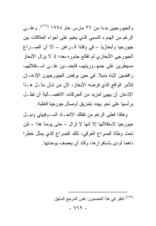 ‫ﻭﺍﻟﺠﻴﻭﺭﺠﻴﻴﻥ ﺒﺩ ‪‬ﺍ ﻤﻥ ٦٢ ﻤﺎﺭﺱ ﻋﺎﻡ ٤٩٩١ )٣٢٧(. ﻭﻋﻠـﻰ‬
                                  ‫ﺀ‬
‫ﺍﻟﺭﻏﻡ ﻤﻥ ﺍﻟﻬﺩﻭﺀ ﺍﻟﻨﺴﺒﻲ ﺍﻟﺫﻱ ﻴﺨﻴﻡ ﻋﻠﻰ ﺃﺠﻭﺍﺀ ﺍﻟﻌﻼﻗﺎﺕ ﺒﻴﻥ‬
‫ﺠﻴﻭﺭﺠﻴﺎ ﻭﺃﺒﺨﺎﺯﻴﺎ – ﻓﻲ ﻭﻗﺘﻨﺎ ﺍﻟـﺭﺍﻫﻥ – ﺇﻻ ﺃﻥ ﺍﻟﺼـﺭﺍﻉ‬
‫ﺍﻟﺠﻴﻭﺭﺠﻲ ﺍﻷﺒﺨﺎﺯﻱ ﻟﻡ ﺘﻘﺘﻠﻊ ﺠﺫﻭﺭﻩ ﺒﻌﺩ؛ ﺇﺫ ﻻ ﻴﺯﺍل ﺍﻷﺒﺨﺎﺯ‬
‫ﻤﺴﻴﻁﺭﻴﻥ ﻋﻠﻰ ﺠﻤﻬـﻭﺭﻴﺘﻬﻡ، ﻗﺎﺒﻀـﻴﻥ ﻋﻠـﻰ ﺍﺴـﺘﻘﻼﻟﻬﻡ،‬
‫ﺭﺍﻓﻀﻴﻥ ﻹﻴﺎﻩ ﺒﺩﻴﻼ. ﻓﻲ ﺤﻴﻥ ﻴﺭﻓﺽ ﺍﻟﺠﻴﻭﺭﺠﻴﻭﻥ ﺍﻹﺫﻋـﺎﻥ‬
                                ‫ﹰ‬
‫ﻟﻸﻤﺭ ﺍﻟﻭﺍﻗﻊ ﺍﻟﺫﻱ ﻓﺭﻀﻪ ﺍﻷﺒﺨﺎﺯ، ﻷﻥ ﻤﻥ ﺸﺄﻥ ﻤﺜـل ﻫـﺫﺍ‬
‫ﺍﻹﺫﻋﺎﻥ ﺃﻥ ﻴﻬﻴﺊ ﻟﻤﺯﻴﺩ ﻤﻥ ﺍﻟﺤﺭﻜﺎﺕ ﺍﻻﻨﻔﺼـﺎﻟﻴﺔ ﺃﻥ ﺘﻁـل‬
      ‫ﺒﺭﺃﺴﻬﺎ ﻋﻠﻰ ﻨﺤﻭ ﻴﻬﺩﺩ ﺒﺘﻤﺯﻴﻕ ﺃﻭﺼﺎل ﺠﻭﺭﺠﻴﺎ ﻗﺎﻁﺒﺔ.‬
‫ﻭﻫﻜﺫﺍ ﻓﻌﻠﻰ ﺍﻟﺭﻏﻡ ﻤﻥ ﺘﻔﻜﻙ ﺍﻻﺘﺤـﺎﺩ ﺍﻟﺴـﻭﻓﻴﻴﺘﻲ ﻭﻨﻴـل‬
‫ﺠﻴﻭﺭﺠﻴﺎ ﻻﺴﺘﻘﻼﻟﻬﺎ ﺇﻻ ﺃﻨﻬﺎ ﻻ ﺘﺯﺍل – ﺤﺘﻰ ﻴﻭﻤﻨﺎ ﻫﺫﺍ – ﺘﺌﻥ‬
‫ﺘﺤﺕ ﻭﻁﺄﺓ ﺍﻟﺼﺭﺍﻉ ﺍﻟﻌﺭﻗﻲ، ﺫﻟﻙ ﺍﻟﺼﺭﺍﻉ ﺍﻟﺫﻱ ﻴﻤﺜل ﺨﻁ ‪‬ﺍ‬
 ‫ﺭ‬       ‫‪‬‬
         ‫ﺩﺍﻫ ‪‬ﺎ ﺃﻭﺩﻯ ﺒﺎﺴﺘﻘﺭﺍﺭﻫﺎ، ﻭﻜﺎﺩ ﺃﻥ ﻴﻌﺼﻑ ﺒﻭﺤﺩﺘﻬﺎ.‬
                                                 ‫ﻤ‬




                                                        ‫)٣٢٧(‬
              ‫ﺍﻨﻅﺭ ﻓﻲ ﻫﺫﺍ ﺍﻟﻤﻀﻤﻭﻥ: ﻨﻔﺱ ﺍﻟﻤﺭﺠﻊ ﺍﻟﺴﺎﺒﻕ.‬
                      ‫- ٩٦٧ -‬
 