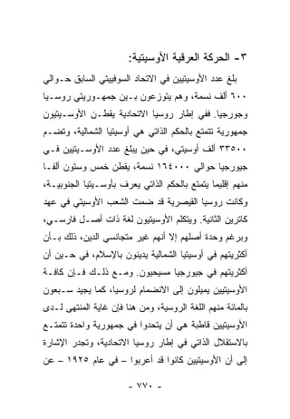 ‫٣- ﺍﻟﺤﺭﻜﺔ ﺍﻟﻌﺭﻗﻴﺔ ﺍﻷﻭﺴﻴﺘﻴﺔ:‬
‫ﺒﻠﻎ ﻋﺩﺩ ﺍﻷﻭﺴﻴﺘﻴﻴﻥ ﻓﻲ ﺍﻻﺘﺤﺎﺩ ﺍﻟﺴﻭﻓﻴﻴﺘﻲ ﺍﻟﺴﺎﺒﻕ ﺤـﻭﺍﻟﻲ‬
‫٠٠٦ ﺃﻟﻑ ﻨﺴﻤﺔ، ﻭﻫﻡ ﻴﺘﻭﺯﻋﻭﻥ ﺒـﻴﻥ ﺠﻤﻬـﻭﺭﻴﺘﻲ ﺭﻭﺴـﻴﺎ‬
‫ﻭﺠﻭﺭﺠﻴﺎ. ﻓﻔﻲ ﺇﻁﺎﺭ ﺭﻭﺴﻴﺎ ﺍﻻﺘﺤﺎﺩﻴﺔ ﻴﻘﻁـﻥ ﺍﻷﻭﺴـﻴﺘﻴﻭﻥ‬
‫ﺠﻤﻬﻭﺭﻴﺔ ﺘﺘﻤﺘﻊ ﺒﺎﻟﺤﻜﻡ ﺍﻟﺫﺍﺘﻲ ﻫﻲ ﺃﻭﺴﻴﺘﻴﺎ ﺍﻟﺸﻤﺎﻟﻴﺔ، ﻭﺘﻀـﻡ‬
‫٠٠٥٣٣ ﺃﻟﻑ ﺃﻭﺴﻴﺘﻲ، ﻓﻲ ﺤﻴﻥ ﻴﺒﻠﻎ ﻋﺩﺩ ﺍﻷﻭﺴـﻴﺘﻴﻴﻥ ﻓـﻲ‬
‫ﺠﻴﻭﺭﺠﻴﺎ ﺤﻭﺍﻟﻲ ٠٠٠٤٦١ ﻨﺴﻤﺔ، ﻴﻘﻁﻥ ﺨﻤﺱ ﻭﺴﺘﻭﻥ ﺃﻟ ﹰـﺎ‬
  ‫ﻔ‬
‫ﻤﻨﻬﻡ ﺇﻗﻠﻴ ‪‬ﺎ ﻴﺘﻤﺘﻊ ﺒﺎﻟﺤﻜﻡ ﺍﻟﺫﺍﺘﻲ ﻴﻌﺭﻑ ﺒﺄﻭﺴـﻴﺘﻴﺎ ﺍﻟﺠﻨﻭﺒﻴـﺔ،‬
                                               ‫ﻤ‬
‫ﻭﻜﺎﻨﺕ ﺭﻭﺴﻴﺎ ﺍﻟﻘﻴﺼﺭﻴﺔ ﻗﺩ ﻀﻤﺕ ﺍﻟﺸﻌﺏ ﺍﻷﻭﺴﻴﺘﻲ ﻓﻲ ﻋﻬﺩ‬
‫ﻜﺎﺘﺭﻴﻥ ﺍﻟﺜﺎﻨﻴﺔ. ﻭﻴﺘﻜﻠﻡ ﺍﻷﻭﺴﻴﺘﻴﻭﻥ ﻟﻐﺔ ﺫﺍﺕ ﺃﺼـل ﻓﺎﺭﺴـﻲ،‬
‫ﻭﺒﺭﻏﻡ ﻭﺤﺩﺓ ﺃﺼﻠﻬﻡ ﺇﻻ ﺃﻨﻬﻡ ﻏﻴﺭ ﻤﺘﺠﺎﻨﺴﻲ ﺍﻟﺩﻴﻥ، ﺫﻟﻙ ﺒـﺄﻥ‬
‫ﺃﻜﺜﺭﻴﺘﻬﻡ ﻓﻲ ﺃﻭﺴﻴﺘﻴﺎ ﺍﻟﺸﻤﺎﻟﻴﺔ ﻴﺩﻴﻨﻭﻥ ﺒﺎﻹﺴﻼﻡ، ﻓﻲ ﺤـﻴﻥ ﺃﻥ‬
‫ﺃﻜﺜﺭﻴﺘﻬﻡ ﻓﻲ ﺠﻴﻭﺭﺠﻴﺎ ﻤﺴﻴﺤﻴﻭﻥ. ﻭﻤـﻊ ﺫﻟـﻙ ﻓـﺈﻥ ﻜﺎﻓـﺔ‬
‫ﺍﻷﻭﺴﻴﺘﻴﻴﻥ ﻴﻤﻴﻠﻭﻥ ﺇﻟﻰ ﺍﻻﻨﻀﻤﺎﻡ ﻟﺭﻭﺴﻴﺎ، ﻜﻤﺎ ﻴﺠﻴﺩ ﺴـﺒﻌﻭﻥ‬
‫ﺒﺎﻟﻤﺎﺌﺔ ﻤﻨﻬﻡ ﺍﻟﻠﻐﺔ ﺍﻟﺭﻭﺴﻴﺔ، ﻭﻤﻥ ﻫﻨﺎ ﻓﺈﻥ ﻏﺎﻴﺔ ﺍﻟﻤﻨﺘﻬﻰ ﻟـﺩﻯ‬
‫ﺍﻷﻭﺴﻴﺘﻴﻴﻥ ﻗﺎﻁﺒﺔ ﻫﻲ ﺃﻥ ﻴﺘﺤﺩﻭﺍ ﻓﻲ ﺠﻤﻬﻭﺭﻴﺔ ﻭﺍﺤﺩﺓ ﺘﺘﻤﺘـﻊ‬
‫ﺒﺎﻻﺴﺘﻘﻼل ﺍﻟﺫﺍﺘﻲ ﻓﻲ ﺇﻁﺎﺭ ﺭﻭﺴﻴﺎ ﺍﻻﺘﺤﺎﺩﻴﺔ، ﻭﺘﺠﺩﺭ ﺍﻹﺸﺎﺭﺓ‬
‫ﺇﻟﻰ ﺃﻥ ﺍﻷﻭﺴﻴﺘﻴﻴﻥ ﻜﺎﻨﻭﺍ ﻗﺩ ﺃﻋﺭﺒﻭﺍ – ﻓﻲ ﻋﺎﻡ ٥٢٩١ – ﻋﻥ‬

                        ‫- ٠٧٧ -‬
 