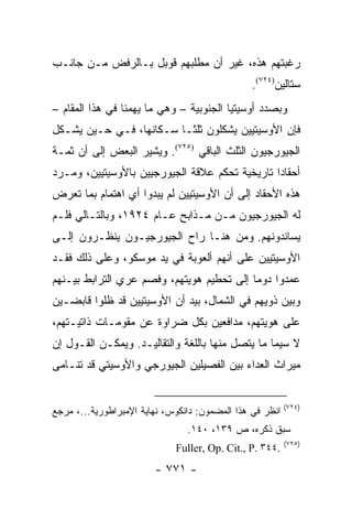 ‫ﺭﻏﺒﺘﻬﻡ ﻫﺫﻩ، ﻏﻴﺭ ﺃﻥ ﻤﻁﻠﺒﻬﻡ ﻗﻭﺒل ﺒـﺎﻟﺭﻓﺽ ﻤـﻥ ﺠﺎﻨـﺏ‬
                                                ‫ﺴﺘﺎﻟﻴﻥ)٤٢٧(.‬
‫ﻭﺒﺼﺩﺩ ﺃﻭﺴﻴﺘﻴﺎ ﺍﻟﺠﻨﻭﺒﻴﺔ – ﻭﻫﻲ ﻤﺎ ﻴﻬﻤﻨﺎ ﻓﻲ ﻫﺫﺍ ﺍﻟﻤﻘﺎﻡ –‬
‫ﻓﺈﻥ ﺍﻷﻭﺴﻴﺘﻴﻴﻥ ﻴﺸﻜﻠﻭﻥ ﺜﻠﺜـﺎ ﺴـﻜﺎﻨﻬﺎ، ﻓـﻲ ﺤـﻴﻥ ﻴﺸـﻜل‬
‫ﺍﻟﺠﻴﻭﺭﺠﻴﻭﻥ ﺍﻟﺜﻠﺙ ﺍﻟﺒﺎﻗﻲ )٥٢٧(. ﻭﻴﺸﻴﺭ ﺍﻟﺒﻌﺽ ﺇﻟﻰ ﺃﻥ ﺜﻤـﺔ‬
‫ﺃﺤﻘﺎ ‪‬ﺍ ﺘﺎﺭﻴﺨﻴﺔ ﺘﺤﻜﻡ ﻋﻼﻗﺔ ﺍﻟﺠﻴﻭﺭﺠﻴﻴﻥ ﺒﺎﻷﻭﺴﻴﺘﻴﻴﻥ، ﻭﻤـﺭﺩ‬
                                                ‫ﺩ‬
‫ﻫﺫﻩ ﺍﻷﺤﻘﺎﺩ ﺇﻟﻰ ﺃﻥ ﺍﻷﻭﺴﻴﺘﻴﻴﻥ ﻟﻡ ﻴﺒﺩﻭﺍ ﺃﻱ ﺍﻫﺘﻤﺎﻡ ﺒﻤﺎ ﺘﻌﺭﺽ‬
‫ﻟﻪ ﺍﻟﺠﻴﻭﺭﺠﻴﻭﻥ ﻤـﻥ ﻤـﺫﺍﺒﺢ ﻋـﺎﻡ ٤٢٩١، ﻭﺒﺎﻟﺘـﺎﻟﻲ ﻓﻠـﻡ‬
‫ﻴﺴﺎﻨﺩﻭﻨﻬﻡ. ﻭﻤﻥ ﻫﻨـﺎ ﺭﺍﺡ ﺍﻟﺠﻴﻭﺭﺠﻴـﻭﻥ ﻴﻨﻅـﺭﻭﻥ ﺇﻟـﻰ‬
‫ﺍﻷﻭﺴﻴﺘﻴﻴﻥ ﻋﻠﻰ ﺃﻨﻬﻡ ﺃﻟﻌﻭﺒﺔ ﻓﻲ ﻴﺩ ﻤﻭﺴﻜﻭ، ﻭﻋﻠﻰ ﺫﻟﻙ ﻓﻘـﺩ‬
‫ﻋﻤﺩﻭﺍ ﺩﻭ ‪‬ﺎ ﺇﻟﻰ ﺘﺤﻁﻴﻡ ﻫﻭﻴﺘﻬﻡ، ﻭﻓﺼﻡ ﻋﺭﻱ ﺍﻟﺘﺭﺍﺒﻁ ﺒﻴـﻨﻬﻡ‬
                                           ‫ﻤ‬
‫ﻭﺒﻴﻥ ﺫﻭﻴﻬﻡ ﻓﻲ ﺍﻟﺸﻤﺎل، ﺒﻴﺩ ﺃﻥ ﺍﻷﻭﺴﻴﺘﻴﻴﻥ ﻗﺩ ﻅﻠﻭﺍ ﻗﺎﺒﻀـﻴﻥ‬
‫ﻋﻠﻰ ﻫﻭﻴﺘﻬﻡ، ﻤﺩﺍﻓﻌﻴﻥ ﺒﻜل ﻀﺭﺍﻭﺓ ﻋﻥ ﻤﻘﻭﻤـﺎﺕ ﺫﺍﺘﻴـﺘﻬﻡ،‬
‫ﻻ ﺴﻴﻤﺎ ﻤﺎ ﻴﺘﺼل ﻤﻨﻬﺎ ﺒﺎﻟﻠﻐﺔ ﻭﺍﻟﺘﻘﺎﻟﻴـﺩ. ﻭﻴﻤﻜـﻥ ﺍﻟﻘـﻭل ﺇﻥ‬
‫ﻤﻴﺭﺍﺙ ﺍﻟﻌﺩﺍﺀ ﺒﻴﻥ ﺍﻟﻔﺼﻴﻠﻴﻥ ﺍﻟﺠﻴﻭﺭﺠﻲ ﻭﺍﻷﻭﺴﻴﺘﻲ ﻗﺩ ﺘﻨـﺎﻤﻰ‬


                                                          ‫)٤٢٧(‬
‫ﺍﻨﻅﺭ ﻓﻲ ﻫﺫﺍ ﺍﻟﻤﻀﻤﻭﻥ: ﺩﺍﻨﻜﻭﺱ، ﻨﻬﺎﻴﺔ ﺍﻹﻤﺒﺭﺍﻁﻭﺭﻴﺔ...، ﻤﺭﺠﻊ‬
                                ‫ﺴﺒﻕ ﺫﻜﺭﻩ، ﺹ ٩٣١، ٠٤١.‬
                                                          ‫)٥٢٧(‬
                             ‫.٤٤٣ .‪Fuller, Op. Cit., P‬‬
                        ‫- ١٧٧ -‬
 