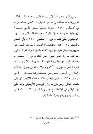 ‫ﻭﻓﻲ ﺇﻁﺎﺭ ﻤﺤﺎﺭﺒﺘﻬﺎ ﻷﺩﻴﻤﻭﻥ ﺒﻨﺨﺎﺱ ﺭﺍﺤـﺕ ﺍﻟﺴـﻠﻁﺎﺕ‬
‫ﺍﻟﺠﻴﻭﺭﺠﻴﺔ – ﻤﻤﺜﻠﺔ ﻓﻲ ﻤﺠﻠﺱ ﺍﻟﺴﻭﻓﻴﻴﺕ ﺍﻷﻋﻠﻰ – ﺘﺼﺩﺭ –‬
‫ﻓﻲ ﺃﻏﺴﻁﺱ ٠٩٩١ – ﻗﺎﻨﻭ ﹰﺎ ﺍﻨﺘﺨﺎﺒﻴﺎ ﻴﺤﻅﺭ ﻋﻠـﻰ ﺍﻟﺠﺒﻬـﺔ‬
                   ‫‪‬‬        ‫ﻨ‬
‫ﺍﻷﻭﺴﻴﺘﻴﺔ ﻤﻤﺎﺭﺴﺔ ﺤـﻕ ﺍﻟﺘﺭﺸـﻴﺢ ﻟﻼﻨﺘﺨﺎﺒـﺎﺕ. ﻭﻗـﺩ ﺭﺩ‬
‫ﺍﻷﻭﺴﻴﺘﻴﻭﻥ ﻋﻠﻰ ﺫﻟﻙ – ﻓﻲ ٠٢ ﺴﺒﺘﻤﺒﺭ ٠٩٩١ – ﺒﺄﻥ ﺃﺼﺩﺭ‬
‫ﺒﺭﻟﻤﺎﻨﻬﻡ ﻗﺭﺍ ‪‬ﺍ ﺍﻋﺘﺒﺭ ﺒﻤﻘﺘﻀـﺎﻩ ﺇﻗﻠـﻴﻡ ﺃﻭﺴـﻴﺘﻴﺎ ﺍﻟﺠﻨـﻭﺒﻲ‬
                                         ‫ﺭ‬
‫ﺠﻤﻬﻭﺭﻴﺔ ﺩﻴﻤﻘﺭﺍﻁﻴﺔ ﺴﻭﻓﻴﺘﻴﺔ ﺘﺘﻤﺘﻊ ﺒﺎﻟﺴﻴﺎﺩﺓ ﻭﺍﻟﺤﻜﻡ ﺍﻟـﺫﺍﺘﻲ.‬
‫ﻭﺴﺭﻋﺎﻥ ﻤﺎ ﺭﺩ ﺍﻟﺠﻴﻭﺭﺠﻴﻭﻥ ﻋﻠﻰ ﺫﻟﻙ – ﻓﻲ ١٢ ﺴﺒﺘﻤﺒﺭ –‬
‫ﺒﺈﺼﺩﺍﺭ ﻗﺭﺍﺭ ﻤﻥ ﺠﺎﻨﺒﻬﻡ ﺍﻋﺘﺒﺭﻭﺍ ﻓﻴـﻪ ﺃﻥ ﺇﻋـﻼﻥ ﺃﻭﺴـﻴﺘﻴﺎ‬
‫ﺍﻟﺴﻴﺎﺩﺓ ﻏﻴﺭ ﺩﺴﺘﻭﺭﻱ )٨٢٧(، ﻭﻟﻡ ﻴﻜﺘﻑ ﺍﻟﺠﻴﻭﺭﺠﻴﻭﻥ ﺒﻤﺎ ﺘﻘﺩﻡ‬
‫ﻭﺇﻨﻤﺎ ﺭﺍﺡ ﺍﻟﺭﺌﻴﺱ ﺍﻟﺠﻴﻭﺭﺠﻲ ﺠﻤﺴﺎﺨﻭﺭﺩﻴﺎ ﻴﺼـﺩﺭ – ﻓـﻲ‬
‫ﺩﻴﺴﻤﺒﺭ ٠٩٩١ – ﻗﺭﺍ ‪‬ﺍ ﻴﻠﻐﻲ ﺒﻤﻘﺘﻀﺎﻩ ﺘﻤﺘﻊ ﺍﻹﻗﻠﻴﻡ ﺍﻷﻭﺴﻴﺘﻲ‬
                                  ‫ﺭ‬
‫ﺒﺎﻟﺤﻜﻡ ﺍﻟﺫﺍﺘﻲ، ﻭﺴﺭﻋﺎﻥ ﻤﺎ ﺭﺍﺡ ﺍﻟﺒﺭﻟﻤﺎﻥ ﺍﻷﻭﺴﻴﺘﻲ ﻴﺅﻜﺩ ﻋﻠﻰ‬
‫ﺤﻕ ﺍﻹﻗﻠﻴﻡ ﻓﻲ ﺍﻻﺘﺤﺎﺩ ﻤﻊ ﺠﻤﻬﻭﺭﻴﺔ ﺃﻭﺴﻴﺘﻴﺎ ﺍﻟﺸـﻤﺎﻟﻴﺔ، ﻓـﻲ‬
                        ‫ﺭﺤﺎﺏ ﺠﻤﻬﻭﺭﻴﺔ ﺭﻭﺴﻴﺎ ﺍﻻﺘﺤﺎﺩﻴﺔ.‬




                                                    ‫)٨٢٧(‬
            ‫ﻤﻌﺘﺯ ﻤﺤﻤﺩ ﺴﻼﻤﺔ، ﻤﺭﺠﻊ ﺴﺒﻕ ﺫﻜﺭﻩ، ﺹ ٠٠١.‬
                       ‫- ٣٧٧ -‬
 