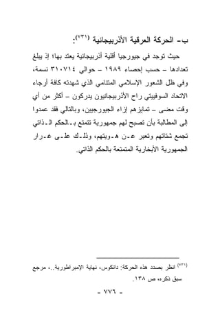 ‫ﺏ- ﺍﻟﺤﺭﻜﺔ ﺍﻟﻌﺭﻗﻴﺔ ﺍﻷﺫﺭﺒﻴﺠﺎﻨﻴﺔ )١٣٧(:‬
                 ‫)١٣٧‬


‫ﺤﻴﺙ ﺘﻭﺠﺩ ﻓﻲ ﺠﻴﻭﺭﺠﻴﺎ ﺃﻗﻠﻴﺔ ﺃﺫﺭﺒﻴﺠﺎﻨﻴﺔ ﻴﻌﺘﺩ ﺒﻬﺎ؛ ﺇﺫ ﻴﺒﻠﻎ‬
‫ﺘﻌﺩﺍﺩﻫﺎ – ﺤﺴﺏ ﺇﺤﺼﺎﺀ ٩٨٩١ – ﺤﻭﺍﻟﻲ ٤١٧٠١٣ ﻨﺴﻤﺔ،‬
‫ﻭﻓﻲ ﻅل ﺍﻟﺸﻌﻭﺭ ﺍﻹﺴﻼﻤﻲ ﺍﻟﻤﺘﻨﺎﻤﻲ ﺍﻟﺫﻱ ﺸﻬﺩﺘﻪ ﻜﺎﻓﺔ ﺃﺭﺠﺎﺀ‬
‫ﺍﻻﺘﺤﺎﺩ ﺍﻟﺴﻭﻓﻴﻴﺘﻲ ﺭﺍﺡ ﺍﻷﺫﺭﺒﻴﺠﺎﻨﻴﻭﻥ ﻴﺩﺭﻜﻭﻥ – ﺃﻜﺜﺭ ﻤﻥ ﺃﻱ‬
‫ﻭﻗﺕ ﻤﻀﻰ – ﺘﻤﺎﻴﺯﻫﻡ ﺇﺯﺍﺀ ﺍﻟﺠﻴﻭﺭﺠﻴﻴﻥ، ﻭﺒﺎﻟﺘﺎﻟﻲ ﻓﻘﺩ ﻋﻤﺩﻭﺍ‬
‫ﺇﻟﻰ ﺍﻟﻤﻁﺎﻟﺒﺔ ﺒﺄﻥ ﺘﺼﺒﺢ ﻟﻬﻡ ﺠﻤﻬﻭﺭﻴﺔ ﺘﺘﻤﺘﻊ ﺒـﺎﻟﺤﻜﻡ ﺍﻟـﺫﺍﺘﻲ‬
‫ﺘﺠﻤﻊ ﺸﺘﺎﺘﻬﻡ ﻭﺘﻌﺒﺭ ﻋـﻥ ﻫـﻭﻴﺘﻬﻡ، ﻭﺫﻟـﻙ ﻋﻠـﻰ ﻏـﺭﺍﺭ‬
                ‫ﺍﻟﺠﻤﻬﻭﺭﻴﺔ ﺍﻷﺒﺨﺎﺭﻴﺔ ﺍﻟﻤﺘﻤﺘﻌﺔ ﺒﺎﻟﺤﻜﻡ ﺍﻟﺫﺍﺘﻲ.‬




                                                          ‫)١٣٧(‬
‫ﺍﻨﻅﺭ ﺒﺼﺩﺩ ﻫﺫﻩ ﺍﻟﺤﺭﻜﺔ: ﺩﺍﻨﻜﻭﺱ، ﻨﻬﺎﻴﺔ ﺍﻹﻤﺒﺭﺍﻁﻭﺭﻴﺔ..، ﻤﺭﺠﻊ‬
                                      ‫ﺴﺒﻕ ﺫﻜﺭﻩ، ﺹ ٨٣١.‬
                        ‫- ٦٧٧ -‬
 