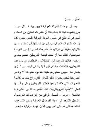 ‫ﺘﻌﻘﻴــﺏ:‬
‫ﺒﻌﺩ ﺃﻥ ﻋﺭﻀﻨﺎ ﻟﻠﺤﺭﻜﺔ ﺍﻟﻌﺭﻗﻴﺔ ﺍﻟﺠﻴﻭﺭﺠﻴﺔ ﺨـﻼل ﻋﻬـﺩ‬
‫ﺠﻭﺭﺒﺎﺘﺸﻭﻑ ﻓﺈﻨﻪ ﻗﺩ ﺒﺎﺕ ﺒﺎﺌ ﹰﺎ ﺃﻥ ﻋﺸﺭﺍﺕ ﺍﻟﺴﻨﻴﻥ ﻤﻥ ﺍﻟﺤﻜـﻡ‬
                           ‫ﻨ‬
‫ﺍﻟﺸﻴﻭﻋﻲ ﻟﻡ ﺘﻔﻠﺢ ﻓﻲ ﻁﻤﺱ ﺍﻟﻬﻭﻴﺔ ﺍﻟﻌﺭﻗﻴﺔ ﻟﻠﺠﻴﻭﺭﺠﻴﻴﻥ، ﻜﻤﺎ‬
‫ﺃﻥ ﻫﺫﻩ ﺍﻟﺴﻨﻭﺍﺕ ﺍﻟﻁﻭﺍل ﻟﻡ ﻴﻜﻥ ﻤﻥ ﺸـﺄﻨﻬﺎ ﺃﻥ ﺘﻤﺤـﻭ ﻤـﻥ‬
‫ﺫﺍﻜﺭﺘﻬﻡ ﺤﻘﻴﻘﺔ ﺃﻥ ﺩﻭﻟﺘﻬﻡ ﻗﺩ ﻀـﻤﺕ ﻗﺴـ ‪‬ﺍ ﺇﻟـﻰ ﺍﻟﺩﻭﻟـﺔ‬
              ‫ﺭ‬
‫ﺍﻟﺴﻭﻓﻴﻴﺘﻴﺔ، ﻟﺫﻟﻙ ﻓﻤﺎ ﺃﻥ ﺨﻔﺕ ﻗﺒﻀﺔ ﺍﻟﻜﺭﻴﻤﻠﻴﻥ ﻋﻠﻴﻬﻡ ﺤﺘـﻰ‬
‫ﺭﺍﺤﺕ ﺃﻋﻨﺎﻗﻬﻡ ﺘﺸﺭﺌﺏ ﺇﻟﻰ ﺍﻻﺴﺘﻘﻼل، ﻭﺍﻟﺘﺨﻠﺹ ﻤﻥ ﺒـﺭﺍﺜﻴﻥ‬
‫ﺍﻟﻜﺭﻴﻤﻠﻴﻥ، ﻓﺎﻨﻁﻠﻘﺕ ﻤﻅﺎﻫﺭﺍﺘﻬﻡ ﺍﻟﻬﺎﺩﺭﺓ ﻓﻲ ﺘﺒﻠﻴﺴـﻲ ﺘـﺯﺃﺭ‬
‫ﺒﺸﻌﺎﺭ ﻅل ﺤﺒﻴﺱ ﺼﺩﻭﺭﻫﻡ ﻁﻴﻠﺔ ﻋﻘـﻭﺩ ﻋﺩﻴـﺩﺓ ﺃﻻ ﻭﻫـﻭ‬
‫"ﺠﻴﻭﺭﺠﻴﺎ ﻟﻠﺠﻴﻭﺭﺠﻴﻴﻥ"، ﺫﻟﻙ ﺍﻟﺸﻌﺎﺭ ﺍﻟﺫﻱ ﺭﺍﺡ ﻴﺠـﺏ ﻜﺎﻓـﺔ‬
‫ﺍﻟﺸﻌﺎﺭﺍﺕ ﺍﻟﺘﻲ ﻁﺎﻟﻤﺎ ﺭﻓﻌﻬﺎ ﻗﺎﻁﻨﻭ ﺍﻟﻜﺭﻴﻤﻠﻴﻥ ﻭﻋﻠﻰ ﺭﺃﺴـﻬﺎ‬
‫ﺸﻌﺎﺭ "ﺍﻷﻤﻤﻴﺔ ﺍﻟﺒﺭﻭﻟﻴﺘﺎﺭﻴﺔ"، ﺘﻠﻙ ﺍﻷﻤﻤﻴـﺔ ﺍﻟﺘـﻲ ﺍﻋﺘﺒﺭﻫـﺎ‬
‫ﺍﻟﺒﻼﺸﻔﺔ – ﺩﻭ ‪‬ﺎ – ﺍﻟﻤﺼل ﺍﻟﻭﺍﻗﻲ ﻤﻥ ﺍﻟﻨﺯﻋـﺎﺕ ﺍﻟﻌﺭﻗﻴـﺔ،‬
                                      ‫ﻤ‬
‫ﻭﺍﻟﺴﺒﻴل ﺍﻷﻭﺤﺩ ﺇﻟﻰ ﺇﺫﺍﺒﺔ ﺍﻟﻔﻭﺍﺼل ﺍﻟﻌﺭﻗﻴﺔ ﺒـﻴﻥ ﺍﻟﺸـﻌﻭﺏ‬
 ‫ﺍﻟﺨﺎﻀﻌﺔ ﻟﻨﻴﺭﻫﻡ ﻋﻠﻰ ﻨﺤﻭ ﻴﻬﻴﺊ ﻟﺨﻠﻕ ﻫﻭﻴﺔ ﺴﻭﻓﻴﺘﻴﺔ ﺠﺎﻤﻌﺔ.‬




                      ‫- ٧٧٧ -‬
 