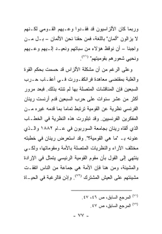 ‫ﻭﺭﺒﻤﺎ ﻜﺎﻥ ﺍﻷﻟﺯﺍﺴﻴﻭﻥ ﻗﺩ ﻓﻘـﺩﻭﺍ ﻭﻋـﻴﻬﻡ ﺍﻟﻘـﻭﻤﻲ ﻟﻜـﻨﻬﻡ‬
‫ﻻ ﻴﺯﺍﻟﻭﻥ "ﺃﻟﻤﺎﻥ" ﺒﺎﻟﻠﻐﺔ، ﻓﻤﻥ ﺤﻘﻨﺎ ﻨﺤﻥ ﺍﻷﻟﻤﺎﻥ – ﺒـل ﻤـﻥ‬
‫ﻭﺍﺠﺒﻨﺎ – ﺃﻥ ﻨﻭﻗﻅ ﻫﺅﻻﺀ ﻤﻥ ﺴﺒﺎﺘﻬﻡ ﻭﻨﻌﻴـﺩ ﺇﻟـﻴﻬﻡ ﻭﻋـﻴﻬﻡ‬
                           ‫ﻭﻨﺤﻴﻲ ﺸﻌﻭﺭﻫﻡ ﺒﻘﻭﻤﻴﺘﻬﻡ" )١٧(.‬
‫ﻭﻋﻠﻰ ﺍﻟﺭﻏﻡ ﻤﻥ ﺃﻥ ﻤﺸﻜﻠﺔ ﺍﻷﻟﺯﺍﺱ ﻗﺩ ﺤﺴﻤﺕ ﺒﺤﻜﻡ ﺍﻟﻘﻭﺓ‬
‫ﻭﺍﻟﻐﻠﺒﺔ ﺒﻤﻘﺘﻀﻰ ﻤﻌﺎﻫﺩﺓ ﻓﺭﺍﻨﻜﻔـﻭﺭﺕ ﻓـﻲ ﺃﻋﻘـﺎﺏ ﺤـﺭﺏ‬
‫ﺍﻟﺴﺒﻌﻴﻥ ﻓﺈﻥ ﺍﻟﻤﻨﺎﻗﺸﺎﺕ ﺍﻟﻤﺘﺼﻠﺔ ﺒﻬﺎ ﻟﻡ ﺘﻨﺘﻪ ﺒﺫﻟﻙ. ﻓﺒﻌﺩ ﻤﺭﻭﺭ‬
‫ﺃﻜﺜﺭ ﻤﻥ ﻋﺸﺭ ﺴﻨﻭﺍﺕ ﻋﻠﻰ ﺤﺭﺏ ﺍﻟﺴﺒﻌﻴﻥ ﻗﺩﻡ ﺃﺭﻨﺴﺕ ﺭﻴﻨﺎﻥ‬
‫ﺍﻟﻔﺭﻨﺴﻲ ﻨﻅﺭﻴﺔ ﻋﻥ ﺍﻟﻘﻭﻤﻴﺔ ﺘﺭﺘﺒﻁ ﺘﻤﺎ ‪‬ﺎ ﺒﻤﺎ ﻗﺩﻤﻪ ﻏﻴﺭﻩ ﻤـﻥ‬
                   ‫ﻤ‬
‫ﺍﻟﻤﻔﻜﺭﻴﻥ ﺍﻟﻔﺭﻨﺴﻴﻴﻥ. ﻭﻗﺩ ﺘﺒﻠﻭﺭﺕ ﻫﺫﻩ ﺍﻟﻨﻅﺭﻴﺔ ﻓﻲ ﺍﻟﺨﻁـﺎﺏ‬
‫ﺍﻟﺫﻱ ﺃﻟﻘﺎﻩ ﺭﻴﻨﺎﻥ ﺒﺠﺎﻤﻌﺔ ﺍﻟﺴﻭﺭﺒﻭﻥ ﻓﻲ ﻋـﺎﻡ ٢٨٨١ ﻭﺍﻟـﺫﻱ‬
‫ﻋﻨﻭﻨﻪ ﺒـ "ﻤﺎ ﻫﻲ ﺍﻟﻘﻭﻤﻴﺔ؟". ﻭﻗﺩ ﺍﺴﺘﻌﺭﺽ ﺭﻴﻨﺎﻥ ﻓﻲ ﺨﻁﺒﺘﻪ‬
‫ﻤﺨﺘﻠﻑ ﺍﻵﺭﺍﺀ ﻭﺍﻟﻨﻅﺭﻴﺎﺕ ﺍﻟﻤﺘﺼﻠﺔ ﺒﺎﻷﻤﺔ ﻭﻤﻘﻭﻤﺎﺘﻬﺎ، ﻭﻟﻜـﻲ‬
‫ﻴﻨﺘﻬﻲ ﺇﻟﻰ ﺍﻟﻘﻭل ﺒﺄﻥ ﻤﻘﻭﻡ ﺍﻟﻘﻭﻤﻴﺔ ﺍﻟﺭﺌﻴﺴﻲ ﻴﺘﻤﺜل ﻓﻲ ﺍﻹﺭﺍﺩﺓ‬
‫ﻭﺍﻟﻤﺸﻴﺌﺔ، ﻭﻤﻥ ﻫﻨﺎ ﻓﺈﻥ ﺍﻷﻤﺔ ﻫﻲ ﺠﻤﺎﻋﺔ ﻤﻥ ﺍﻟﻨﺎﺱ ﺍﺘﻔﻘـﺕ‬
‫ﻤﺸﻴﺌﺘﻬﻡ ﻋﻠﻰ ﺍﻟﻌﻴﺵ ﺍﻟﻤﺸﺘﺭﻙ )٢٧(. ﻭﺇﺫﻥ ﻓﺎﻟﺭﻏﺒﺔ ﻓﻲ ﺍﻟﺤﻴـﺎﺓ‬

                                                        ‫)١٧(‬
                            ‫ﺍﻟﻤﺭﺠﻊ ﺍﻟﺴﺎﺒﻕ، ﺹ ٦٤، ٧٤.‬
                                                        ‫)٢٧(‬
                                 ‫ﺍﻟﻤﺭﺠﻊ ﺍﻟﺴﺎﺒﻕ، ﺹ ٧٤.‬
                        ‫- ٧٧ -‬
 