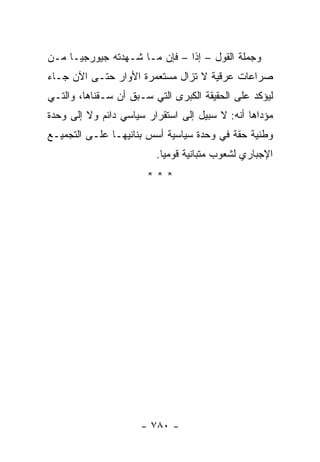 ‫ﻭﺠﻤﻠﺔ ﺍﻟﻘﻭل – ﺇﺫﺍ – ﻓﺈﻥ ﻤـﺎ ﺸـﻬﺩﺘﻪ ﺠﻴﻭﺭﺠﻴـﺎ ﻤـﻥ‬
                               ‫ﹰ‬
‫ﺼﺭﺍﻋﺎﺕ ﻋﺭﻗﻴﺔ ﻻ ﺘﺯﺍل ﻤﺴﺘﻌﻤﺭﺓ ﺍﻷﻭﺍﺭ ﺤﺘـﻰ ﺍﻵﻥ ﺠـﺎﺀ‬
‫ﻟﻴﺅﻜﺩ ﻋﻠﻰ ﺍﻟﺤﻘﻴﻘﺔ ﺍﻟﻜﺒﺭﻯ ﺍﻟﺘﻲ ﺴـﺒﻕ ﺃﻥ ﺴـﻘﻨﺎﻫﺎ، ﻭﺍﻟﺘـﻲ‬
‫ﻤﺅﺩﺍﻫﺎ ﺃﻨﻪ: ﻻ ﺴﺒﻴل ﺇﻟﻰ ﺍﺴﺘﻘﺭﺍﺭ ﺴﻴﺎﺴﻲ ﺩﺍﺌﻡ ﻭﻻ ﺇﻟﻰ ﻭﺤﺩﺓ‬
‫ﻭﻁﻨﻴﺔ ﺤﻘﺔ ﻓﻲ ﻭﺤﺩﺓ ﺴﻴﺎﺴﻴﺔ ﺃﺴﺱ ﺒﻨﺎﻨﻴﻬـﺎ ﻋﻠـﻰ ﺍﻟﺘﺠﻤﻴـﻊ‬
                         ‫ﺍﻹﺠﺒﺎﺭﻱ ﻟﺸﻌﻭﺏ ﻤﺘﺒﺎﻨﻴﺔ ﻗﻭﻤﻴﺎ.‬
                           ‫‪‬‬
                       ‫***‬




                      ‫- ٠٨٧ -‬
 