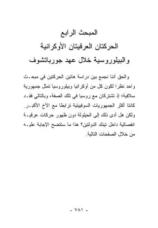 ‫ﺍﻟﻤﺒﺤﺙ ﺍﻟﺭﺍﺒﻊ‬
        ‫ﺍﻟﺤﺭﻜﺘﺎﻥ ﺍﻟﻌﺭﻗﻴﺘﺎﻥ ﺍﻷﻭﻜﺭﺍﻨﻴﺔ‬
  ‫ﻭﺍﻟﺒﻴﻠﻭﺭﻭﺴﻴﺔ ﺨﻼل ﻋﻬﺩ ﺠﻭﺭﺒﺎﺘﺸﻭﻑ‬
‫ﻭﺍﻟﺤﻕ ﺃﻨﻨﺎ ﻨﺠﻤﻊ ﺒﻴﻥ ﺩﺭﺍﺴﺔ ﻫﺎﺘﻴﻥ ﺍﻟﺤﺭﻜﺘﻴﻥ ﻓﻲ ﻤﺒﺤـﺙ‬
‫ﻭﺍﺤﺩ ﻨﻅ ‪‬ﺍ ﻟﻜﻭﻥ ﻜل ﻤﻥ ﺃﻭﻜﺭﺍﻨﻴﺎ ﻭﺒﻴﻠﻭﺭﻭﺴﻴﺎ ﺘﻤﺜل ﺠﻤﻬﻭﺭﻴﺔ‬
                                             ‫ﺭ‬
‫ﺴﻼﻓﻴﺔ؛ ﺇﺫ ﺘﺸﺘﺭﻜﺎﻥ ﻤﻊ ﺭﻭﺴﻴﺎ ﻓﻲ ﺘﻠﻙ ﺍﻟﺼﻔﺔ، ﻭﺒﺎﻟﺘﺎﻟﻲ ﻓﻘـﺩ‬
‫ﻜﺎﻨﺘﺎ ﺃﻜﺜﺭ ﺍﻟﺠﻤﻬﻭﺭﻴﺎﺕ ﺍﻟﺴﻭﻓﻴﻴﺘﻴﺔ ﺘﺭﺍﺒ ﹰﺎ ﻤﻊ ﺍﻷﺥ ﺍﻷﻜﺒـﺭ.‬
                ‫ﻁ‬
‫ﻭﻟﻜﻥ ﻫل ﺃﺩﻯ ﺫﻟﻙ ﺇﻟﻰ ﺍﻟﺤﻴﻠﻭﻟﺔ ﺩﻭﻥ ﻅﻬﻭﺭ ﺤﺭﻜﺎﺕ ﻋﺭﻗﻴـﺔ‬
‫ﺍﻨﻔﺼﺎﻟﻴﺔ ﺩﺍﺨل ﺘﻴﻨﻙ ﺍﻟﺩﻭﻟﺘﻴﻥ؟ ﻫﺫﺍ ﻤﺎ ﺴﺘﺘﻀﺢ ﺍﻹﺠﺎﺒﺔ ﻋﻠﻴـﻪ‬
                              ‫ﻤﻥ ﺨﻼل ﺍﻟﺼﻔﺤﺎﺕ ﺍﻟﺘﺎﻟﻴﺔ.‬




                      ‫- ١٨٧ -‬
 