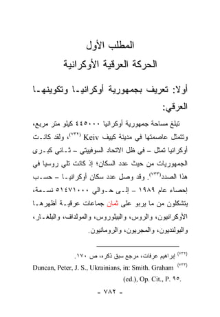 ‫ﺍﻟﻤﻁﻠﺏ ﺍﻷﻭل‬
           ‫ﺍﻟﺤﺭﻜﺔ ﺍﻟﻌﺭﻗﻴﺔ ﺍﻷﻭﻜﺭﺍﻨﻴﺔ‬

‫ﺃﻭﻻ: ﺘﻌﺭﻴﻑ ﺒﺠﻤﻬﻭﺭﻴﺔ ﺃﻭﻜﺭﺍﻨﻴـﺎ ﻭﺘﻜﻭﻴﻨﻬـﺎ‬
                                    ‫ﹰ‬
                                                ‫ﺍﻟﻌﺭﻗﻲ:‬
‫ﺘﺒﻠﻎ ﻤﺴﺎﺤﺔ ﺠﻤﻬﻭﺭﻴﺔ ﺃﻭﻜﺭﺍﻨﻴﺎ ٠٠٠٥٤٤ ﻜﻴﻠﻭ ﻤﺘﺭ ﻤﺭﺒﻊ،‬
‫ﻭﺘﺘﻤﺜل ﻋﺎﺼﻤﺘﻬﺎ ﻓﻲ ﻤﺩﻴﻨﺔ ﻜﻴﻴﻑ ‪ ،(٧٣٢) Keiv‬ﻭﻟﻘﺩ ﻜﺎﻨـﺕ‬
‫ﺃﻭﻜﺭﺍﻨﻴﺎ ﺘﻤﺜل – ﻓﻲ ﻅل ﺍﻻﺘﺤﺎﺩ ﺍﻟﺴﻭﻓﻴﻴﺘﻲ – ﺜـﺎﻨﻲ ﻜﺒـﺭﻯ‬
                                          ‫ﹸ‬
‫ﺍﻟﺠﻤﻬﻭﺭﻴﺎﺕ ﻤﻥ ﺤﻴﺙ ﻋﺩﺩ ﺍﻟﺴﻜﺎﻥ؛ ﺇﺫ ﻜﺎﻨﺕ ﺘﻠﻲ ﺭﻭﺴﻴﺎ ﻓﻲ‬
‫ﻫﺫﺍ ﺍﻟﺼﺩﺩ)٣٣٧(. ﻭﻗﺩ ﻭﺼل ﻋﺩﺩ ﺴﻜﺎﻥ ﺃﻭﻜﺭﺍﻨﻴـﺎ – ﺤﺴـﺏ‬
‫ﺇﺤﺼﺎﺀ ﻋﺎﻡ ٩٨٩١ – ﺇﻟـﻰ ﺤـﻭﺍﻟﻲ ٠٠٠١٧٤١٥ ﻨﺴـﻤﺔ،‬
‫ﻴﺘﺸﻜﻠﻭﻥ ﻤﻥ ﻤﺎ ﻴﺭﺒﻭ ﻋﻠﻰ ﺜﻤﺎﻥ ﺠﻤﺎﻋﺎﺕ ﻋﺭﻗﻴـﺔ ﺃﻅﻬﺭﻫـﺎ‬
‫ﺍﻷﻭﻜﺭﺍﻨﻴﻭﻥ، ﻭﺍﻟﺭﻭﺱ، ﻭﺍﻟﺒﻴﻠﻭﺭﻭﺱ، ﻭﺍﻟﻤﻭﻟﺩﺍﻑ، ﻭﺍﻟﺒﻠﻐـﺎﺭ،‬
                   ‫ﻭﺍﻟﺒﻭﻟﻨﺩﻴﻭﻥ، ﻭﺍﻟﻤﺠﺭﻴﻭﻥ، ﻭﺍﻟﺭﻭﻤﺎﻨﻴﻭﻥ.‬

                                                      ‫)٢٣٧(‬
               ‫ﺇﺒﺭﺍﻫﻴﻡ ﻋﺭﻓﺎﺕ، ﻤﺭﺠﻊ ﺴﺒﻕ ﺫﻜﺭﻩ، ﺹ ٠٧١.‬
                                                      ‫)٣٣٧(‬
‫‪Duncan, Peter, J. S., Ukrainians, in: Smith. Graham‬‬
                                 ‫.٥٩ .‪(ed.), Op. Cit., P‬‬
                       ‫- ٢٨٧ -‬
 