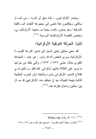 ‫ﻭﻴﻨﺤﺩﺭ ﺍﻷﻭﻜﺭﺍﻨﻴﻭﻥ – ﻜﻤﺎ ﺴﺒﻕ ﺃﻥ ﺃﺸﺭﻨﺎ – ﻤﻥ ﺃﺼـل‬
‫ﺴﻼﻓﻲ، ﻭﻴﺘﻜﻠﻤﻭﻥ ﻟﻐﺔ ﺘﻨﺘﻤﻲ ﺇﻟﻰ ﻤﺠﻤﻭﻋﺔ ﺍﻟﻠﻐﺎﺕ ﺍﻟﺴـﻼﻓﻴﺔ‬
‫ﺍﻟﺸﺭﻗﻴﺔ، ﻭﻫﻡ ﻴﺩﻴﻨﻭﻥ ﺒﺎﻟﻤﺴـﻴﺤﻴﺔ ﺒﻤـﺫﻫﺒﻬﺎ ﺍﻷﺭﺜﻭﺫﻜﺴـﻲ،‬
                ‫ﻭﻴﺘﺒﻌﻭﻥ ﺍﻟﻜﻨﻴﺴﺔ ﺍﻷﺭﺜﻭﺫﻜﺴﻴﺔ ﺍﻟﺭﻭﺴﻴﺔ )٤٣٧(.‬

                  ‫ﺜﺎﻨ ‪‬ﺎ: ﺍﻟﺤﺭﻜﺔ ﺍﻟﻌﺭﻗﻴﺔ ﺍﻷﻭﻜﺭﺍﻨﻴﺔ:‬
                                              ‫ﻴ‬
‫ﻟﻘﺩ ﺴﻌﻲ ﺴﺘﺎﻟﻴﻥ ﺒﺸﺘﻰ ﺍﻟﺴﺒل ﺇﻟﻰ ﺘﺩﻤﻴﺭ ﺍﻟﻨﺯﻋﺔ ﺍﻟﻘﻭﻤﻴـﺔ‬
‫ﺍﻷﻭﻜﺭﺍﻨﻴﺔ، ﻭﻴﺭﻯ ﺍﻟﺒﻌﺽ ﺃﻨﻪ ﻗﺩ ﺭﺘﺏ – ﻋﻥ ﻋﻤﺩ – ﺍﻟﻤﺠﺎﻋﺔ‬
‫ﺍﻟﻜﺒﺭﻯ ﺨﻼل ﻋﺎﻤﻲ ٢٣٩١، ٣٣٩١، ﻭﺍﻟﺘﻲ ﻫﻠﻙ ﻤﻥ ﺠﺭﺍﺌﻬﺎ‬
‫ﻤﺎ ﻴﺭﺒﻭ ﻋﻠﻰ ﺍﻟﺜﻼﺜﺔ ﻤﻼﻴﻴﻥ ﺃﻭﻜﺭﺍﻨﻲ. ﻜﻤﺎ ﻓﻜﺭ ﺴـﺘﺎﻟﻴﻥ ﻓـﻲ‬
‫ﺍﻗﺘﻼﻉ ﺍﻟﺸﻌﺏ ﺍﻷﻭﻜﺭﺍﻨﻲ ﺒﺄﺴﺭﻩ ﻭﺘﺸﺘﻴﺘﻪ ﺇﺒﺎﻥ ﺍﻟﺤﺭﺏ ﺍﻟﻌﺎﻟﻤﻴﺔ‬
‫ﺍﻟﺜﺎﻨﻴﺔ ﺒﺘﻬﻤﺔ ﺍﻟﺨﻴﺎﻨﺔ، ﺒﻴﺩ ﺃﻥ ﺘﻌﺎﻅﻡ ﻋﺩﺩ ﺍﻷﻭﻜﺭﺍﻨﻴﻴﻥ ﻗﺩ ﺤـﺎل‬
                        ‫ﺒﻴﻥ ﺴﺘﺎﻟﻴﻥ ﻭﺇﻋﻤﺎل ﻓﻜﺭﺘﻪ ﻫﺫﻩ )٥٣٧(.‬




                                                            ‫)٤٣٧(‬
                              ‫.١٤١ .‪White, Op. Cit., P‬‬
                                                            ‫)٥٣٧(‬
  ‫ﺩﺍﻨﻜﻭﺱ، ﻨﻬﺎﻴﺔ ﺍﻹﻤﺒﺭﺍﻁﻭﺭﻴﺔ..، ﻤﺭﺠﻊ ﺴﺒﻕ ﺫﻜﺭﻩ، ﺹ ٧٨١، ٨٨١.‬

                         ‫- ٥٨٧ -‬
 