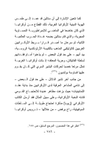 ‫ﻜﻤﺎ ﺘﺘﻌﻴﻥ ﺍﻹﺸﺎﺭﺓ ﺇﻟﻰ ﺃﻥ ﺴﺘﺎﻟﻴﻥ ﻗﺩ ﻋﻤـﺩ ﺇﻟـﻰ ﻁﻤـﺱ‬
‫ﺍﻟﻬﻭﻴﺔ ﺍﻟﺩﻴﻨﻴﺔ ﻷﻭﻜﺭﺍﻨﻴﺎ ﺍﻟﻐﺭﺒﻴﺔ، ﺫﻟﻙ ﺍﻟﻘﻁﺎﻉ ﻤـﻥ ﺃﻭﻜﺭﺍﻨﻴـﺎ‬
‫ﺍﻟﺫﻱ ﻜﺎﻥ ﺨﺎﻀ ‪‬ﺎ ﻓﻲ ﺍﻟﻤﺎﻀـﻲ ﻟﻺﻤﺒﺭﺍﻁﻭﺭﻴـﺔ ﺍﻟﻨﻤﺴـﺎﻭﻴﺔ‬
                                    ‫ﻌ‬
‫ﺍﻟﻤﺠﺭﻴﺔ، ﻭﺍﻟﺫﻱ ﻗﺎﻡ ﺴﺘﺎﻟﻴﻥ ﺒﻀﻤﻪ ﻏـﺩﺍﺓ ﺍﻟﺤـﺭﺏ ﺍﻟﻌﺎﻟﻤﻴـﺔ‬
‫ﺍﻟﺜﺎﻨﻴﺔ، ﺜﻡ ﺴﺭﻋﺎﻥ ﻤﺎ ﺃﺼـﺩﺭ ﻗـﺭﺍ ‪‬ﺍ ﺒـﺭﺒﻁ ﺍﻷﻭﻜـﺭﺍﻨﻴﻴﻥ‬
                   ‫ﺭ‬
‫ﺍﻟﻐﺭﺒﻴﻴﻥ ﻜﺎﺜﻭﻟﻴﻜﻴﻲ ﺍﻟﻤﺫﻫﺏ ﺒﺎﻟﻜﻨﻴﺴﺔ ﺍﻷﺭﺜﻭﺫﻜﺴﻴﺔ ﺍﻟﺭﻭﺴـﻴﺔ،‬
‫ﺒﻴﺩ ﺃﻨﻬﻡ – ﻋﻠﻰ ﺤﺩ ﻗﻭل ﺍﻟﺒﻌﺽ – ﻟﻡ ﻴﺫﻋﻨﻭﺍ ﺃﻤـﺎﻡ ﻓﻘـﺩﺍﻨﻬﻡ‬
‫ﻟﺴﻠﻁﺔ ﺍﻟﻔﺎﺘﻴﻜﺎﻥ، ﻭﺤﺭﻴﺔ ﺍﻟﻤﻌﺘﻘﺩ؛ ﺇﺫ ﺒﺎﺘﺕ ﺃﻭﻜﺭﺍﻨﻴـﺎ ﺍﻟﻐﺭﺒﻴـﺔ‬
‫ﺘﻤﺜل ﻤﺭﺘ ‪‬ﺎ ﺨﺼ ‪‬ﺎ ﻟﺤﺭﻜﺎﺕ ﺍﻟﺒﺸﻴﺭ ﺍﻟﺴﺭﻱ ﺍﻟﺘﻲ ﻜـﺎﻥ ﻴﻘـﻭﻡ‬
                                     ‫ﺒ‬     ‫ﻌ‬        ‫ﹸ‬
                             ‫ﻋﻠﻴﻬﺎ ﻗﺴﺎﻭﺴﺔ ﺒﻭﻟﻨﺩﻴﻭﻥ )٦٣٧(.‬
‫ﻤﻥ ﺠﺎﻨﺏ ﺁﺨﺭ ﺘﺸﻴﺭ ﺍﻟﺩﻻﺌل – ﻋﻠﻰ ﺤﺩ ﻗﻭل ﺍﻟـﺒﻌﺽ –‬
‫ﺇﻟﻰ ﺘﻨﺎﻤﻲ ﺍﻟﻤﺸﺎﻋﺭ ﺍﻟﻌﺭﻗﻴﺔ ﻟﺩﻯ ﺍﻷﻭﻜﺭﺍﻨﻴﻴﻥ ﻤﻨﺫ ﺒﺩﺍﻴﺔ ﻋﻘـﺩ‬
‫ﺍﻟﺜﻤﺎﻨﻴﻨﻴﺎﺕ؛ ﺤﻴﺙ ﺒﺯﻏﺕ ﻤﻅﺎﻫﺭ ﻋﺩﻴﺩﺓ ﻟﻼﺤﺘﺠـﺎﺝ ﺍﻟﻘـﻭﻤﻲ‬
‫ﻗﺎﺩﺘﻪ ﺍﻟﻨﺨﺒﺔ ﺍﻷﻭﻜﺭﺍﻨﻴﺔ، ﻭﻋﻠﻰ ﺴﺒﻴل ﺍﻟﻤﺜﺎل ﻓﻘﺩ ﺃﺭﺴل ﺍﻟﻜﺎﺘﺏ‬
‫ﺍﻷﻭﻜﺭﺍﻨﻲ )ﺯﻴﻭﺒﺎ( ﻤﺫﻜﺭﺓ ﺍﺤﺘﺠﺎﺝ ﻁﻭﻴﻠـﺔ ﺇﻟـﻰ ﺍﻟﺴـﻠﻁﺎﺕ‬
‫ﺍﻟﺴﻭﻓﻴﻴﺘﻴﺔ، ﺭﺍﺡ ﻴﺭﻓﺽ – ﻤﻥ ﺨﻼﻟﻬﺎ – ﺘـﺭﻭﻴﺱ ﺃﻭﻜﺭﺍﻨﻴـﺎ‬



                                                       ‫)٦٣٧(‬
          ‫ﺍﻨﻅﺭ ﻓﻲ ﻫﺫﺍ ﺍﻟﻤﻀﻤﻭﻥ: ﺍﻟﻤﺭﺠﻊ ﺍﻟﺴﺎﺒﻕ، ﺹ ٨٨١.‬
                        ‫- ٦٨٧ -‬
 