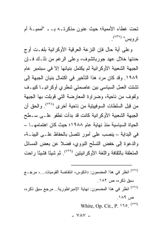 ‫ﺘﺤﺕ ﻏﻁﺎﺀ ﺍﻷﻤﻤﻴﺔ؛ ﺤﻴﺙ ﻋﻨﻭﻥ ﻤﺫﻜﺭﺘـﻪ ﺒــ "ﺃﻤﻤﻴـﺔ ﺃﻡ‬
                                                ‫ﺘﺭﻭﻴﺱ" )٧٣٧(.‬
‫ﻭﻋﻠﻰ ﺃﻴﺔ ﺤﺎل ﻓﺈﻥ ﺍﻟﻨﺯﻋﺔ ﺍﻟﻌﺭﻗﻴﺔ ﺍﻷﻭﻜﺭﺍﻨﻴﺔ ﺒﻠﻐـﺕ ﺃﻭﺝ‬
‫ﺤﺩﺘﻬﺎ ﺨﻼل ﻋﻬﺩ ﺠﻭﺭﺒﺎﺘﺸﻭﻑ، ﻭﻋﻠﻰ ﺍﻟﺭﻏﻡ ﻤﻥ ﺫﻟـﻙ ﻓـﺈﻥ‬
‫ﺍﻟﺠﺒﻬﺔ ﺍﻟﺸﻌﺒﻴﺔ ﺍﻷﻭﻜﺭﺍﻨﻴﺔ ﻟﻡ ﻴﻜﺘﻤل ﺒﻨﻴﺎﻨﻬﺎ ﺇﻻ ﻓﻲ ﺴﺒﺘﻤﺒﺭ ﻋﺎﻡ‬
‫٩٨٩١. ﻭﻗﺩ ﻜﺎﻥ ﻤﺭﺩ ﻫﺫﺍ ﺍﻟﺘﺄﺨﻴﺭ ﻓﻲ ﺍﻜﺘﻤﺎل ﺒﻨﻴﺎﻥ ﺍﻟﺠﺒﻬﺔ ﺇﻟﻰ‬
‫ﺘﺸﺘﺕ ﺍﻟﻌﻤل ﺍﻟﺴﻴﺎﺴﻲ ﺒﻴﻥ ﻋﺎﺼﻤﺘﻲ ﺸﻁﺭﻱ ﺃﻭﻜﺭﺍﻨﻴـﺎ ﻜﻴﻴـﻑ‬
‫ﻭﻟﻔﻭﻑ ﻤﻥ ﻨﺎﺤﻴﺔ، ﻭﻀﺭﺍﻭﺓ ﺍﻟﻤﻌﺎﺭﻀﺔ ﺍﻟﺘﻲ ﻗﻭﺒﻠﺕ ﺒﻬﺎ ﺍﻟﺠﺒﻬﺔ‬
‫ﻤﻥ ﻗﺒل ﺍﻟﺴﻠﻁﺎﺕ ﺍﻟﺴﻭﻓﻴﻴﺘﻴﺔ ﻤﻥ ﻨﺎﺤﻴﺔ ﺃﺨﺭﻯ )٨٣٧(. ﻭﺍﻟﺤﻕ ﺃﻥ‬
                                                   ‫ِ‬
‫ﺍﻟﺠﺒﻬﺔ ﺍﻟﺸﻌﺒﻴﺔ ﺍﻷﻭﻜﺭﺍﻨﻴﺔ ﻜﺎﻨﺕ ﻗﺩ ﺒﺩﺃﺕ ﺘﻁﻔﻭ ﻋﻠـﻰ ﺴـﻁﺢ‬
‫ﺍﻟﺤﻴﺎﺓ ﺍﻟﺴﻴﺎﺴﻴﺔ ﻤﻨﺫ ﻨﻬﺎﻴﺔ ﻋﺎﻡ ٨٨٩١؛ ﺤﻴﺙ ﻜﺎﻥ ﺍﻫﺘﻤﺎﻤﻬـﺎ –‬
‫ﻓﻲ ﺍﻟﺒﺩﺍﻴﺔ – ﻴﻨﺼﺏ ﻋﻠﻰ ﺃﻤﻭﺭ ﺘﺘﺼل ﺒﺎﻟﺤﻔﺎﻅ ﻋﻠـﻰ ﺍﻟﺒﻴﺌـﺔ،‬
‫ﻭﺍﻟﺩﻋﻭﺓ ﺇﻟﻰ ﺨﻔﺽ ﺍﻟﺘﺴﻠﺢ ﺍﻟﻨﻭﻭﻱ، ﻓﻀﻼ ﻋﻥ ﺒﻌﺽ ﺍﻟﻤﺴﺎﺌل‬
               ‫ﹰ‬
‫ﺍﻟﻤﺘﻌﻠﻘﺔ ﺒﺎﻟﺜﻘﺎﻓﺔ ﻭﺍﻟﻠﻐﺔ ﺍﻷﻭﻜﺭﺍﻨﻴﺘﻴﻥ )٩٣٧(. ﺜﻡ ﺸﻴ ًﺎ ﻓﺸﻴ ًﺎ ﺭﺍﺤﺕ‬
      ‫ﺌ‬      ‫ﺌ‬

                                                           ‫)٧٣٧(‬
‫ﺍﻨﻅﺭ ﻓﻲ ﻫﺫﺍ ﺍﻟﻤﻀﻤﻭﻥ: ﺩﺍﻨﻜﻭﺱ، ﺍﻨﺘﻔﺎﻀﺔ ﺍﻟﻘﻭﻤﻴﺎﺕ...، ﻤﺭﺠـﻊ‬
                                         ‫ﺴﺒﻕ ﺫﻜﺭﻩ، ﺹ ٢٨١.‬
                                                           ‫)٨٣٧(‬
‫ﺍﻨﻅﺭ ﻓﻲ ﻫﺫﺍ ﺍﻟﻤﻀﻤﻭﻥ: ﻨﻬﺎﻴﺔ ﺍﻹﻤﺒﺭﺍﻁﻭﺭﻴﺔ.. ﻤﺭﺠﻊ ﺴﺒﻕ ﺫﻜﺭﻩ،‬
                                                    ‫ﺹ ٩٨١.‬
                                                           ‫)٩٣٧(‬
                               ‫.٥٦١ .‪White, Op. Cit., P‬‬
                          ‫- ٧٨٧ -‬
 