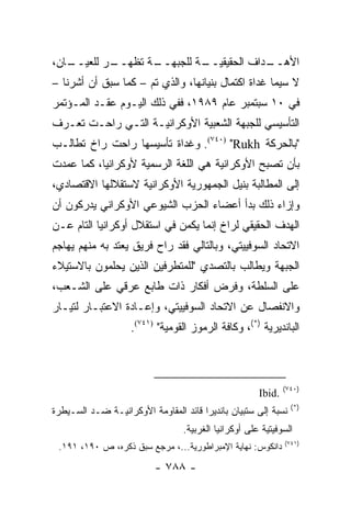 ‫ـﺎﻥ،‬
   ‫ـﺭ ﻟﻠﻌﻴــ‬
           ‫ـﺔ ﺘﻅﻬــ‬
                  ‫ـﺔ ﻟﻠﺠﺒﻬــ‬
                           ‫ـﺩﺍﻑ ﺍﻟﺤﻘﻴﻘﻴــ‬
                                        ‫ﺍﻷﻫــ‬
‫ﻻ ﺴﻴﻤﺎ ﻏﺩﺍﺓ ﺍﻜﺘﻤﺎل ﺒﻨﻴﺎﻨﻬﺎ، ﻭﺍﻟﺫﻱ ﺘﻡ – ﻜﻤﺎ ﺴﺒﻕ ﺃﻥ ﺃﺸﺭﻨﺎ –‬
‫ﻓﻲ ٠١ ﺴﺒﺘﻤﺒﺭ ﻋﺎﻡ ٩٨٩١، ﻓﻔﻲ ﺫﻟﻙ ﺍﻟﻴـﻭﻡ ﻋﻘـﺩ ﺍﻟﻤـﺅﺘﻤﺭ‬
‫ﺍﻟﺘﺄﺴﻴﺴﻲ ﻟﻠﺠﺒﻬﺔ ﺍﻟﺸﻌﺒﻴﺔ ﺍﻷﻭﻜﺭﺍﻨﻴـﺔ ﺍﻟﺘـﻲ ﺭﺍﺤـﺕ ﺘﻌـﺭﻑ‬
‫"ﺒﺎﻟﺤﺭﻜﺔ ‪ .(٧٤٠) "Rukh‬ﻭﻏﺩﺍﺓ ﺘﺄﺴﻴﺴﻬﺎ ﺭﺍﺤﺕ ﺭﺍﺥ ﺘﻁﺎﻟـﺏ‬
‫ﺒﺄﻥ ﺘﺼﺒﺢ ﺍﻷﻭﻜﺭﺍﻨﻴﺔ ﻫﻲ ﺍﻟﻠﻐﺔ ﺍﻟﺭﺴﻤﻴﺔ ﻷﻭﻜﺭﺍﻨﻴﺎ، ﻜﻤﺎ ﻋﻤﺩﺕ‬
‫ﺇﻟﻰ ﺍﻟﻤﻁﺎﻟﺒﺔ ﺒﻨﻴل ﺍﻟﺠﻤﻬﻭﺭﻴﺔ ﺍﻷﻭﻜﺭﺍﻨﻴﺔ ﻻﺴﺘﻘﻼﻟﻬﺎ ﺍﻻﻗﺘﺼﺎﺩﻱ،‬
‫ﻭﺇﺯﺍﺀ ﺫﻟﻙ ﺒﺩﺃ ﺃﻋﻀﺎﺀ ﺍﻟﺤﺯﺏ ﺍﻟﺸﻴﻭﻋﻲ ﺍﻷﻭﻜﺭﺍﻨﻲ ﻴﺩﺭﻜﻭﻥ ﺃﻥ‬
‫ﺍﻟﻬﺩﻑ ﺍﻟﺤﻘﻴﻘﻲ ﻟﺭﺍﺥ ﺇﻨﻤﺎ ﻴﻜﻤﻥ ﻓﻲ ﺍﺴﺘﻘﻼل ﺃﻭﻜﺭﺍﻨﻴﺎ ﺍﻟﺘﺎﻡ ﻋـﻥ‬
‫ﺍﻻﺘﺤﺎﺩ ﺍﻟﺴﻭﻓﻴﻴﺘﻲ، ﻭﺒﺎﻟﺘﺎﻟﻲ ﻓﻘﺩ ﺭﺍﺡ ﻓﺭﻴﻕ ﻴﻌﺘﺩ ﺒﻪ ﻤﻨﻬﻡ ﻴﻬﺎﺠﻡ‬
‫ﺍﻟﺠﺒﻬﺔ ﻭﻴﻁﺎﻟﺏ ﺒﺎﻟﺘﺼﺩﻱ "ﻟﻠﻤﺘﻁﺭﻓﻴﻥ ﺍﻟﺫﻴﻥ ﻴﺤﻠﻤﻭﻥ ﺒﺎﻻﺴﺘﻴﻼﺀ‬
‫ﻋﻠﻰ ﺍﻟﺴﻠﻁﺔ، ﻭﻓﺭﺽ ﺃﻓﻜﺎﺭ ﺫﺍﺕ ﻁﺎﺒﻊ ﻋﺭﻗﻲ ﻋﻠﻰ ﺍﻟﺸـﻌﺏ،‬
‫ﻭﺍﻻﻨﻔﺼﺎل ﻋﻥ ﺍﻻﺘﺤﺎﺩ ﺍﻟﺴﻭﻓﻴﻴﺘﻲ، ﻭﺇﻋـﺎﺩﺓ ﺍﻻﻋﺘﺒـﺎﺭ ﻟﺘﻴـﺎﺭ‬
                    ‫ﺍﻟﺒﺎﻨﺩﻴﺭﻴﺔ )*(، ﻭﻜﺎﻓﺔ ﺍﻟﺭﻤﻭﺯ ﺍﻟﻘﻭﻤﻴﺔ" )١٤٧(.‬



                                                              ‫)٠٤٧(‬
                                                      ‫.‪Ibid‬‬
                                                                ‫)*(‬
‫ﻨﺴﺒﺔ ﺇﻟﻰ ﺴﺘﺒﻴﺎﻥ ﺒﺎﻨﺩﻴﺭﺍ ﻗﺎﺌﺩ ﺍﻟﻤﻘﺎﻭﻤﺔ ﺍﻷﻭﻜﺭﺍﻨﻴـﺔ ﻀـﺩ ﺍﻟﺴـﻴﻁﺭﺓ‬
                                 ‫ﺍﻟﺴﻭﻓﻴﺘﻴﺔ ﻋﻠﻰ ﺃﻭﻜﺭﺍﻨﻴﺎ ﺍﻟﻐﺭﺒﻴﺔ.‬
                                                              ‫)١٤٧(‬
 ‫ﺩﺍﻨﻜﻭﺱ: ﻨﻬﺎﻴﺔ ﺍﻹﻤﺒﺭﺍﻁﻭﺭﻴﺔ...، ﻤﺭﺠﻊ ﺴﺒﻕ ﺫﻜﺭﻩ، ﺹ ٠٩١، ١٩١.‬

                          ‫- ٨٨٧ -‬
 