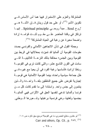 ‫ﺍﻟﻤﺸﺘﺭﻜﺔ ﻭﺍﻟﻌﺯﻡ ﻋﻠﻰ ﺍﻻﺴﺘﻤﺭﺍﺭ ﻓﻴﻬﺎ ﻫﻤﺎ ﺃﺱ ﺍﻷﺴﺎﺱ ﻓـﻲ‬
‫ﺘﻜﻭﻴﻥ ﺍﻷﻤﻡ )٣٧(، ﺃﻭ ﻋﻠﻰ ﺤﺩ ﻗﻭل ﺭﻴﻨﺎﻥ ﻓـﺈﻥ ﺍﻷﻤـﺔ ﻫـﻲ‬
‫"ﺭﻭﺡ ‪ ..Soul‬ﻤﺒﺩﺃ ﺭﻭﺤـﻲ ‪ ..Spiritual principle‬ﺇﻨﻬـﺎ‬
‫ﺘﺭﺘﻜﺯ ﻓﻲ ﻭﻗﺘﻨﺎ ﺍﻟﺤﺎﻀﺭ ﻋﻠـﻰ ﻤﻘـﻭﻡ ﺜﺎﺒـﺕ ﻗﻭﺍﻤـﻪ ﺇﺭﺍﺩﺓ‬
         ‫ﻭﺍﻀﺤﺔ ﻤﻌﺒﺭﺓ ﻋﻥ ﺭﻏﺒﺔ ﻓﻲ ﺍﻟﺤﻴﺎﺓ ﺍﻟﻤﺸﺘﺭﻜﺔ" )٤٧(.‬
‫ﻭﺠﻤﻠﺔ ﺍﻟﻘﻭل ﻓﻲ ﺸﺄﻥ ﺍﻻﺘﺠﺎﻫﻴﻥ ﺍﻷﻟﻤﺎﻨﻲ ﻭﺍﻟﻔﺭﻨﺴﻲ ﺒﺼﺩﺩ‬
‫ﻤﻘﻭﻤﺎﺕ ﺍﻟﻘﻭﻤﻴﺔ ﺃﻥ ﺃﻟﻤﺎﻨﻴﺎ ﻗﺩ ﺘﻤﻴﺯﺕ ﺒﻤﻐﺎﻻﺘﻬﺎ ﻓﻲ ﺍﻟﺭﺒﻁ ﺒﻴﻥ‬
‫ﺍﻟﻘﻭﻤﻴﺔ ﻭﺒﻴﻥ ﺍﻟﺠﻨﺱ؛ ﻤﺨﺎﻟﻔﺔ ﺒﺫﻟﻙ ﺍﻟﻨﺯﻋـﺔ ﺍﻟﻼﺘﻴﻨﻴـﺔ ﺍﻟﺘـﻲ‬
‫ﺴﺎﺩﺕ ﻓﻲ ﺍﻟﻘﺭﻥ ﺍﻟﺘﺎﺴﻊ ﻋﺸﺭ، ﻭﺍﻟﺘﻲ ﻜﺎﻨﺕ ﺘﺭﻯ ﻓﻲ ﺍﻟﻘﻭﻤﻴـﺔ‬
‫ﺭﺒﺎ ﹰﺎ ﺇﺭﺍﺩﻴﺎ، ﻓﺄﺴﺎﺴﻬﺎ ﺭﻏﺒﺔ ﺍﻟﻔﺭﺩ ﻓﻲ ﺃﻥ ﻴﺤﻴﺎ ﻤﻊ ﻏﻴﺭﻩ ﻓـﻲ‬
                                            ‫‪‬‬      ‫ﻁ‬
‫ﻅل ﺠﻤﺎﻋﺔ ﺴﻴﺎﺴﻴﺔ ﻭﺍﺤﺩﺓ، ﺒﻴﻨﻤﺎ ﺍﻟﻘﻭﻤﻴﺔ ﺍﻷﻟﻤﺎﻨﻴﺔ ﻫﻲ ﻗﻭﻤﻴـﺔ‬
‫ﺇﺠﺒﺎﺭﻴﺔ ﺘﻔﺭﺽ ﻋﻠﻰ ﺠﻤﻴﻊ ﺍﻟﻨﺎﻁﻘﻴﻥ ﺒﻠﻐـﺔ ﻭﺍﺤـﺩﺓ ﻭﺍﻟـﺫﻴﻥ‬
‫ﻴﻨﺘﻤﻭﻥ ﺇﻟﻰ ﺠﻨﺱ ﻭﺍﺤﺩ. ﻭﺍﺴﺘﻨﺎ ‪‬ﺍ ﺇﻟﻰ ﻤﺎ ﺘﻘﺩﻡ ﻜﺎﻨﺕ ﻜل ﻤـﻥ‬
                         ‫ﺩ‬
‫ﻓﺭﻨﺴﺎ ﻭﺃﻟﻤﺎﻨﻴﺎ ﺘﺩﻋﻲ ﻟﻨﻔﺴﻬﺎ ﺍﻟﺤﻕ ﻓﻲ ﺍﻷﻟﺯﺍﺱ ﻓﻬﻲ ﺃﻟﻤﺎﻨﻴـﺔ‬
‫ﺒﺠﻨﺴﻬﺎ ﻭﻟﻐﺘﻬﺎ، ﻭﻫﻲ ﻓﺭﻨﺴﻴﺔ ﺒﺭﻏﺒﺘﻬﺎ ﻭﺸـﻌﻭﺭﻫﺎ ﺍﻟـﻭﻁﻨﻲ.‬



                                                                 ‫)٣٧(‬
   ‫ﺃﺒﻭ ﺨﻠﺩﻭﻥ ﺴﺎﻁﻊ ﺍﻟﺤﺼﺭﻱ، ﻤﺎ ﻫﻲ ﺍﻟﻘﻭﻤﻴﺔ؟ ﻤﺭﺠﻊ ﺴﺒﻕ ﺫﻜﺭﻩ، ﺹ ٨٠١.‬
                                                                 ‫)٤٧(‬
                   ‫.٩٥٢ .‪Carr and others, Op. Cit., p‬‬
                           ‫- ٨٧ -‬
 