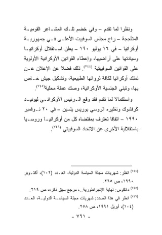 ‫ﻭﻨﻅ ‪‬ﺍ ﻟﻤﺎ ﺘﻘﺩﻡ – ﻭﻓﻲ ﺨﻀﻡ ﺘﻠـﻙ ﺍﻟﻤﺸـﺎﻋﺭ ﺍﻟﻘﻭﻤﻴـﺔ‬
                                           ‫ﺭ‬
‫ﺍﻟﻤﺘﺄﺠﺠﺔ – ﺭﺍﺡ ﻤﺠﻠﺱ ﺍﻟﺴﻭﻓﻴﻴﺕ ﺍﻷﻋﻠـﻰ ﻓـﻲ ﺠﻤﻬﻭﺭﻴـﺔ‬
‫ﺃﻭﻜﺭﺍﻨﻴﺎ – ﻓﻲ ٦١ ﻴﻭﻟﻴﻭ ٠٩١ – ﻴﻌﻠﻥ ﺍﺴـﺘﻘﻼل ﺃﻭﻜﺭﺍﻨﻴـﺎ‬
‫ﻭﺴﻴﺎﺩﺘﻬﺎ ﻋﻠﻰ ﺃﺭﺍﻀﻴﻬﺎ، ﻭﺇﻋﻁﺎﺀ ﺍﻟﻘﻭﺍﻨﻴﻥ ﺍﻷﻭﻜﺭﺍﻨﻴﺔ ﺍﻷﻭﻟﻭﻴﺔ‬
‫ﻋﻠﻰ ﺍﻟﻘﻭﺍﻨﻴﻥ ﺍﻟﺴﻭﻓﻴﻴﺘﻴﺔ )٤٤٧(. ﺫﻟﻙ ﻓﻀﻼ ﻋﻥ ﺍﻹﻋﻼﻥ ﻋـﻥ‬
             ‫ﹰ‬
‫ﺘﻤﻠﻙ ﺃﻭﻜﺭﺍﻨﻴﺎ ﻟﻜﺎﻓﺔ ﺜﺭﻭﺍﺘﻬﺎ ﺍﻟﻁﺒﻴﻌﻴﺔ، ﻭﺘﺸﻜﻴل ﺠﻴﺵ ﺨـﺎﺹ‬
     ‫ﺒﻬﺎ، ﻭﺘﺒﻨﻲ ﺍﻟﺠﻨﺴﻴﺔ ﺍﻷﻭﻜﺭﺍﻨﻴﺔ، ﻭﺼﻙ ﻋﻤﻠﺔ ﻤﺤﻠﻴﺔ)٥٤٧(.‬
‫ﻭﺍﺴﺘﻜﻤﺎﻻ ﻟﻤﺎ ﺘﻘﺩﻡ ﻓﻘﺩ ﻭﻗﻊ ﺍﻟـﺭﺌﻴﺱ ﺍﻷﻭﻜﺭﺍﻨـﻲ ﻟﻴﻭﻨﻴـﺩ‬
                                           ‫ﹰ‬
‫ﻜﺭﻓﺸﻭﻙ ﻭﻨﻅﻴﺭﻩ ﺍﻟﺭﻭﺴﻲ ﺒﻭﺭﻴﺱ ﻴﻠﺴﻴﻥ – ﻓﻲ ٠٢ ﻨـﻭﻓﻤﺒﺭ‬
‫٠٩٩١ – ﺍﺘﻔﺎ ﹰﺎ ﺘﻌﺘﺭﻑ ﺒﻤﻘﺘﻀﺎﻩ ﻜل ﻤﻥ ﺃﻭﻜﺭﺍﻨﻴـﺎ ﻭﺭﻭﺴـﻴﺎ‬
                                       ‫ﻗ‬
              ‫ﺒﺎﺴﺘﻘﻼﻟﻴﺔ ﺍﻷﺨﺭﻯ ﻋﻥ ﺍﻻﺘﺤﺎﺩ ﺍﻟﺴﻭﻓﻴﻴﺘﻲ )٦٤٧(.‬




                                                           ‫)٤٤٧(‬
‫ﺍﻨﻅﺭ: ﺸﻬﺭﻴﺎﺕ ﻤﺠﻠﺔ ﺍﻟﺴﻴﺎﺴﺔ ﺍﻟﺩﻭﻟﻴﺔ، ﺍﻟﻌـﺩﺩ )٢٠١(، ﺃﻜﺘـﻭﺒﺭ‬
                                          ‫٠٩٩١، ﺹ ٥٦٢.‬
                                                           ‫)٥٤٧(‬
  ‫ﺩﺍﻨﻜﻭﺱ: ﻨﻬﺎﻴﺔ ﺍﻹﻤﺒﺭﺍﻁﻭﺭﻴﺔ..، ﻤﺭﺠﻊ ﺴﺒﻕ ﺫﻜﺭﻩ، ﺹ ٩١٢.‬
                                                           ‫)٦٤٧(‬
‫ﺍﻨﻅﺭ ﻓﻲ ﻫﺫﺍ ﺍﻟﺼﺩﺩ: ﺸﻬﺭﻴﺎﺕ ﻤﺠﻠﺔ ﺍﻟﺴﻴﺎﺴـﺔ ﺍﻟﺩﻭﻟﻴـﺔ، ﺍﻟﻌـﺩﺩ‬
                            ‫)٤٠١(، ﺃﺒﺭﻴل ١٩٩١، ﺹ ٨٥٢.‬
                         ‫- ١٩٧ -‬
 