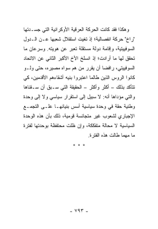 ‫ﻭﻫﻜﺫﺍ ﻓﻘﺩ ﻜﺎﻨﺕ ﺍﻟﺤﺭﻜﺔ ﺍﻟﻌﺭﻗﻴﺔ ﺍﻷﻭﻜﺭﺍﻨﻴﺔ ﺍﻟﺘﻲ ﺠﺴـﺩﺘﻬﺎ‬
‫"ﺭﺍﺥ" ﺤﺭﻜﺔ ﺍﻨﻔﺼﺎﻟﻴﺔ؛ ﺇﺫ ﺘﻐﻴﺕ ﺍﺴﺘﻘﻼل ﺸﻌﺒﻬﺎ ﻋـﻥ ﺍﻟـﺩﻭل‬
‫ﺍﻟﺴﻭﻓﻴﻴﺘﻴﺔ، ﻭﺇﻗﺎﻤﺔ ﺩﻭﻟﺔ ﻤﺴﺘﻘﻠﺔ ﺘﻌﺒﺭ ﻋﻥ ﻫﻭﻴﺘﻪ. ﻭﺴﺭﻋﺎﻥ ﻤﺎ‬
‫ﺘﺤﻘﻕ ﻟﻬﺎ ﻤﺎ ﺃﺭﺍﺩﺕ؛ ﺇﺫ ﺍﻨﺴﻠﺦ ﺍﻷﺥ ﺍﻷﻜﺒﺭ ﺍﻟﺜﺎﻨﻲ ﻋﻥ ﺍﻻﺘﺤﺎﺩ‬
‫ﺍﻟﺴﻭﻓﻴﻴﺘﻲ، ﺭﺍﻓ ‪‬ﺎ ﺃﻥ ﻴﻘﺭﺭ ﻤﻥ ﻫﻡ ﺴﻭﺍﻩ ﻤﺼﻴﺭﻩ، ﺤﺘﻰ ﻭﻟـﻭ‬
                                    ‫ﻀ‬
‫ﻜﺎﻨﻭﺍ ﺍﻟﺭﻭﺱ ﺍﻟﺫﻴﻥ ﻁﺎﻟﻤﺎ ﺍﻋﺘﺒﺭﻭﺍ ﺒﻨﻴﻪ ﺃﺸﻘﺎﺀﻫﻡ ﺍﻷﻗﺩﻤﻴﻥ، ﻜﻲ‬
‫ﺘﺘﺄﻜﺩ ﺒﺫﻟﻙ – ﺃﻜﺜﺭ ﻭﺃﻜﺜﺭ – ﺍﻟﺤﻘﻴﻘﺔ ﺍﻟﺘﻲ ﺴـﺒﻕ ﺃﻥ ﺴـﻘﻨﺎﻫﺎ‬
‫ﻭﺍﻟﺘﻲ ﻤﺅﺩﺍﻫﺎ ﺃﻨﻪ: ﻻ ﺴﺒﻴل ﺇﻟﻰ ﺍﺴﺘﻘﺭﺍﺭ ﺴﻴﺎﺴﻲ ﻭﻻ ﺇﻟﻰ ﻭﺤﺩﺓ‬
‫ﻭﻁﻨﻴﺔ ﺤﻘﺔ ﻓﻲ ﻭﺤﺩﺓ ﺴﻴﺎﺴﻴﺔ ﺃﺴﺱ ﺒﻨﻴﺎﻨﻬـﺎ ﻋﻠـﻰ ﺍﻟﺘﺠﻤـﻊ‬
‫ﺍﻹﺠﺒﺎﺭﻱ ﻟﺸﻌﻭﺏ ﻏﻴﺭ ﻤﺘﺠﺎﻨﺴﺔ ﻗﻭﻤﻴﺔ، ﺫﻟﻙ ﺒﺄﻥ ﻫﺫﻩ ﺍﻟﻭﺤﺩﺓ‬
‫ﺍﻟﺴﻴﺎﺴﻴﺔ ﻻ ﻤﺤﺎﻟﺔ ﻤﺘﻔﻜﻜﺔ، ﻭﺇﻥ ﻅﻠﺕ ﻤﺤﺘﻔﻅﺔ ﺒﻭﺤﺩﺘﻬﺎ ﻟﻔﺘﺭﺓ‬
                                ‫ﻤﺎ ﻤﻬﻤﺎ ﻁﺎﻟﺕ ﻫﺫﻩ ﺍﻟﻔﺘﺭﺓ.‬
                        ‫***‬




                       ‫- ٣٩٧ -‬
 