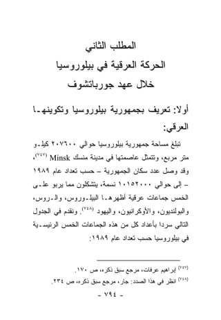 ‫ﺍﻟﻤﻁﻠﺏ ﺍﻟﺜﺎﻨﻲ‬
        ‫ﺍﻟﺤﺭﻜﺔ ﺍﻟﻌﺭﻗﻴﺔ ﻓﻲ ﺒﻴﻠﻭﺭﻭﺴﻴﺎ‬
            ‫ﺨﻼل ﻋﻬﺩ ﺠﻭﺭﺒﺎﺘﺸﻭﻑ‬

‫ﺃﻭﻻ: ﺘﻌﺭﻴﻑ ﺒﺠﻤﻬﻭﺭﻴﺔ ﺒﻴﻠﻭﺭﻭﺴﻴﺎ ﻭﺘﻜﻭﻴﻨﻬـﺎ‬
                                    ‫ﹰ‬
                                              ‫ﺍﻟﻌﺭﻗﻲ:‬
‫ﺘﺒﻠﻎ ﻤﺴﺎﺤﺔ ﺠﻤﻬﻭﺭﻴﺔ ﺒﻴﻠﻭﺭﻭﺴﻴﺎ ﺤﻭﺍﻟﻲ ٠٠٦٧٠٢ ﻜﻴﻠـﻭ‬
‫ﻤﺘﺭ ﻤﺭﺒﻊ، ﻭﺘﺘﻤﺜل ﻋﺎﺼﻤﺘﻬﺎ ﻓﻲ ﻤﺩﻴﻨﺔ ﻤﻨﺴﻙ ‪،(٧٤٧) Minsk‬‬
‫ﻭﻗﺩ ﻭﺼل ﻋﺩﺩ ﺴﻜﺎﻥ ﺍﻟﺠﻤﻬﻭﺭﻴﺔ – ﺤﺴﺏ ﺘﻌﺩﺍﺩ ﻋﺎﻡ ٩٨٩١‬
‫– ﺇﻟﻰ ﺤﻭﺍﻟﻲ ٠٠٠٢٥١٠١ ﻨﺴﻤﺔ، ﻴﺘﺸﻜﻠﻭﻥ ﻤﻤﺎ ﻴﺭﺒﻭ ﻋﻠـﻰ‬
‫ﺍﻟﺨﻤﺱ ﺠﻤﺎﻋﺎﺕ ﻋﺭﻗﻴﺔ ﺃﻅﻬﺭﻫـﺎ ﺍﻟﺒﻴﻠـﻭﺭﻭﺱ، ﻭﺍﻟـﺭﻭﺱ،‬
‫ﻭﺍﻟﺒﻭﻟﻨﺩﻴﻭﻥ، ﻭﺍﻷﻭﻜﺭﺍﻨﻴﻭﻥ، ﻭﺍﻟﻴﻬﻭﺩ )٨٤٧(. ﻭﻨﻘﺩﻡ ﻓﻲ ﺍﻟﺠﺩﻭل‬
‫ﺍﻟﺘﺎﻟﻲ ﺴﺭ ‪‬ﺍ ﺒﺄﻋﺩﺍﺩ ﻜل ﻤﻥ ﻫﺫﻩ ﺍﻟﺠﻤﺎﻋﺎﺕ ﺍﻟﺨﻤﺱ ﺍﻟﺭﺌﻴﺴـﻴﺔ‬
                                           ‫ﺩ‬
                    ‫ﻓﻲ ﺒﻴﻠﻭﺭﻭﺴﻴﺎ ﺤﺴﺏ ﺘﻌﺩﺍﺩ ﻋﺎﻡ ٩٨٩١:‬


                                                      ‫)٧٤٧(‬
               ‫ﺇﺒﺭﺍﻫﻴﻡ ﻋﺭﻓﺎﺕ، ﻤﺭﺠﻊ ﺴﺒﻕ ﺫﻜﺭﻩ، ﺹ ٠٧١.‬
                                                      ‫)٨٤٧(‬
      ‫ﺍﻨﻅﺭ ﻓﻲ ﻫﺫﺍ ﺍﻟﺼﺩﺩ: ﺠﺎﺭ، ﻤﺭﺠﻊ ﺴﺒﻕ ﺫﻜﺭﻩ، ﺹ ٤٣٢.‬
                       ‫- ٤٩٧ -‬
 