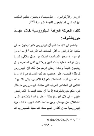 ‫ﺍﻟﺭﻭﺱ ﻭﺍﻷﻭﻜﺭﺍﻨﻴﻭﻥ – ﺒﺎﻟﻤﺴﻴﺤﻴﺔ، ﻭﻴﻌﺘﻨﻘﻭﻥ ﻤﺜﻠﻬﻡ ﺍﻟﻤﺫﻫﺏ‬
            ‫ﺍﻷﺭﺜﻭﺫﻜﺴﻲ ﻜﻤﺎ ﻴﺘﺒﻌﻭﻥ ﺍﻟﻜﻨﻴﺴﺔ ﺍﻟﺭﻭﺴﻴﺔ )٩٤٧(.‬

‫ﺜﺎﻨ ‪‬ﺎ: ﺍﻟﺤﺭﻜﺔ ﺍﻟﻌﺭﻗﻴﺔ ﺍﻟﺒﻴﻠﻭﺭﻭﺴﻴﺔ ﺨﻼل ﻋﻬـﺩ‬
                                      ‫ﻴ‬
                                       ‫ﺠﻭﺭﺒﺎﺘﺸﻭﻑ:‬
‫ﻴﺘﻀﺢ ﻓﻲ ﺜﻨﺎﻴﺎ ﻤﺎ ﺘﻘﺩﻡ ﺃﻥ ﺍﻟﺒﻴﻠﻭﺭﻭﺱ ﻜﺎﻨﻭﺍ ﻴﻌﺩﻭﻥ – ﺇﻟﻰ‬
‫ﺠﺎﻨﺏ ﺍﻷﻭﻜﺭﺍﻨﻴﻴﻥ – ﺃﻜﺜﺭ ﺍﻟﺠﻤﺎﻋـﺎﺕ ﺍﻟﻌﺭﻗﻴـﺔ ﻗﺭ ‪‬ـﺎ ﻤـﻥ‬
      ‫ﺒ‬
‫ﺍﻟﺭﻭﺱ؛ ﺇﺫ ﺘﻨﺤﺩﺭ ﺍﻟﺠﻤﺎﻋﺎﺕ ﺍﻟﺜﻼﺙ ﻤﻥ ﺃﺼل ﺴﻼﻓﻲ، ﻜﻤـﺎ‬
‫ﻴﺩﻴﻥ ﺃﻓﺭﺍﺩﻫﺎ ﻗﺎﻁﺒﺔ ﺒﺫﺍﺕ ﺍﻟﺩﻴﻥ ﻭﻴﻌﺘﻨﻘﻭﻥ ﻨﻔﺱ ﺍﻟﻤﺫﻫﺏ، ﺒـل‬
‫ﻭﻴﺘﺒﻌﻭﻥ ﻜﻨﻴﺴﺔ ﻭﺍﺤﺩﺓ، ﻭﻋﻠﻰ ﺍﻟﺭﻏﻡ ﻤﻥ ﺫﻟﻙ ﻓﺈﻥ ﺍﻟﺒﻴﻠﻭﺭﻭﺱ‬
‫ﻗﺩ ﻅﻠﻭﺍ ﻗﺎﺒﻀﻴﻥ ﻋﻠﻰ ﻫﻭﻴﺘﻬﻡ، ﻤﺩﺭﻜﻴﻥ ﻟﺘﻤـﺎﻴﺯﻫﻡ ﺇﺯﺍﺀ ﻤـﺎ‬
‫ﻋﺩﺍﻫﻡ ﻤﻥ ﺃﻓﺭﺍﺩ ﺍﻟﺠﻤﺎﻋﺎﺕ ﺍﻟﻌﺭﻗﻴﺔ ﺍﻷﺨﺭﻯ، ﻭﺇﻟﻰ ﺫﻟﻙ ﻴﺭﺘﺩ‬
‫ﺍﻟﺘﻨﺎﻤﻲ ﻓﻲ ﺍﻟﻤﺸﺎﻋﺭ ﺍﻟﻌﺭﻗﻴﺔ ﺍﻟﺘﻲ ﺴﺎﺩﺕ ﺍﻟﺒﻴﻠـﻭﺭﻭﺱ ﺨـﻼل‬
‫ﻓﺘﺭﺓ ﺤﻜﻡ ﺠﻭﺭﺒﺎﺘﺸﻭﻑ؛ ﺇﺫ ﻤﺎ ﺃﻥ ﺨﻔﺕ ﻗﺒﻀـﺔ ﺍﻟﻜـﺭﻴﻤﻠﻴﻥ‬
‫ﻋﻠﻴﻬﻡ – ﻓﻲ ﻅل ﺍﻟﺒﺭﻴﺴﺘﺭﻭﻴﻜﺎ – ﺤﺘﻰ ﺭﺍﺤﻭﺍ ﻴﺘﻁﻠﻌﻭﻥ ﺇﻟـﻰ‬
‫ﺍﻻﺴﺘﻘﻼل ﻋﻥ ﻤﻭﺴﻜﻭ، ﻭﻤﻥ ﻫﻨﺎ ﻓﻘﺩ ﻜﺎﻨﺕ ﺍﻟﺠﺒﻬـﺔ ﺍﻟﺸـﻌﺒﻴﺔ‬
‫ﺍﻟﺒﻴﻠﻭﺭﻭﺴﻴﺔ ﻤـﻥ ﺃﻜﺜـﺭ ﺍﻟﺠﺒﻬـﺎﺕ ﺍﻟﺸـﻌﺒﻴﺔ ﻟﻠﺠﻤﻬﻭﺭﻴـﺎﺕ‬

                                                      ‫)٩٤٧(‬
                           ‫.١٤١ .‪White, Op. Cit., P‬‬
                      ‫- ٦٩٧ -‬
 