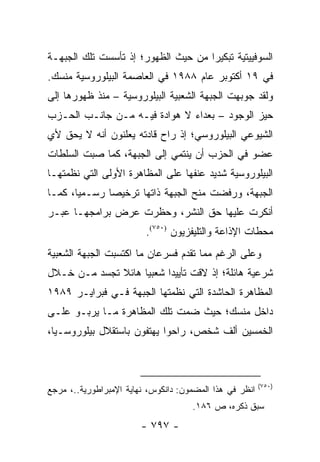 ‫ﺍﻟﺴﻭﻓﻴﻴﺘﻴﺔ ﺘﺒﻜﻴ ‪‬ﺍ ﻤﻥ ﺤﻴﺙ ﺍﻟﻅﻬﻭﺭ؛ ﺇﺫ ﺘﺄﺴﺴﺕ ﺘﻠﻙ ﺍﻟﺠﺒﻬـﺔ‬
                                     ‫ﺭ‬
‫ﻓﻲ ٩١ ﺃﻜﺘﻭﺒﺭ ﻋﺎﻡ ٨٨٩١ ﻓﻲ ﺍﻟﻌﺎﺼﻤﺔ ﺍﻟﺒﻴﻠﻭﺭﻭﺴﻴﺔ ﻤﻨﺴﻙ.‬
‫ﻭﻟﻘﺩ ﺠﻭﺒﻬﺕ ﺍﻟﺠﺒﻬﺔ ﺍﻟﺸﻌﺒﻴﺔ ﺍﻟﺒﻴﻠﻭﺭﻭﺴﻴﺔ – ﻤﻨﺫ ﻅﻬﻭﺭﻫﺎ ﺇﻟﻰ‬
‫ﺤﻴﺯ ﺍﻟﻭﺠﻭﺩ – ﺒﻌﺩﺍﺀ ﻻ ﻫﻭﺍﺩﺓ ﻓﻴـﻪ ﻤـﻥ ﺠﺎﻨـﺏ ﺍﻟﺤـﺯﺏ‬
‫ﺍﻟﺸﻴﻭﻋﻲ ﺍﻟﺒﻴﻠﻭﺭﻭﺴﻲ؛ ﺇﺫ ﺭﺍﺡ ﻗﺎﺩﺘﻪ ﻴﻌﻠﻨﻭﻥ ﺃﻨﻪ ﻻ ﻴﺤﻕ ﻷﻱ‬
‫ﻋﻀﻭ ﻓﻲ ﺍﻟﺤﺯﺏ ﺃﻥ ﻴﻨﺘﻤﻲ ﺇﻟﻰ ﺍﻟﺠﺒﻬﺔ، ﻜﻤﺎ ﺼﺒﺕ ﺍﻟﺴﻠﻁﺎﺕ‬
‫ﺍﻟﺒﻴﻠﻭﺭﻭﺴﻴﺔ ﺸﺩﻴﺩ ﻋﻨﻔﻬﺎ ﻋﻠﻰ ﺍﻟﻤﻅﺎﻫﺭﺓ ﺍﻷﻭﻟﻰ ﺍﻟﺘﻲ ﻨﻅﻤﺘﻬـﺎ‬
‫ﺍﻟﺠﺒﻬﺔ، ﻭﺭﻓﻀﺕ ﻤﻨﺢ ﺍﻟﺠﺒﻬﺔ ﺫﺍﺘﻬﺎ ﺘﺭﺨﻴ ‪‬ﺎ ﺭﺴـﻤﻴﺎ، ﻜﻤـﺎ‬
       ‫‪‬‬      ‫ﺼ‬
‫ﺃﻨﻜﺭﺕ ﻋﻠﻴﻬﺎ ﺤﻕ ﺍﻟﻨﺸﺭ، ﻭﺤﻅﺭﺕ ﻋﺭﺽ ﺒﺭﺍﻤﺠﻬـﺎ ﻋﺒـﺭ‬
                         ‫ﻤﺤﻁﺎﺕ ﺍﻹﺫﺍﻋﺔ ﻭﺍﻟﺘﻠﻴﻔﺯﻴﻭﻥ )٠٥٧(.‬
‫ﻭﻋﻠﻰ ﺍﻟﺭﻏﻡ ﻤﻤﺎ ﺘﻘﺩﻡ ﻓﺴﺭﻋﺎﻥ ﻤﺎ ﺍﻜﺘﺴﺒﺕ ﺍﻟﺠﺒﻬﺔ ﺍﻟﺸﻌﺒﻴﺔ‬
‫ﺸﺭﻋﻴﺔ ﻫﺎﺌﻠﺔ؛ ﺇﺫ ﻻﻗﺕ ﺘﺄﻴﻴ ‪‬ﺍ ﺸﻌﺒﻴﺎ ﻫﺎﺌﻼ ﺘﺠﺴﺩ ﻤـﻥ ﺨـﻼل‬
              ‫ﹰ‬     ‫‪‬‬     ‫ﺩ‬
‫ﺍﻟﻤﻅﺎﻫﺭﺓ ﺍﻟﺤﺎﺸﺩﺓ ﺍﻟﺘﻲ ﻨﻅﻤﺘﻬﺎ ﺍﻟﺠﺒﻬﺔ ﻓـﻲ ﻓﺒﺭﺍﻴـﺭ ٩٨٩١‬
‫ﺩﺍﺨل ﻤﻨﺴﻙ؛ ﺤﻴﺙ ﻀﻤﺕ ﺘﻠﻙ ﺍﻟﻤﻅﺎﻫﺭﺓ ﻤـﺎ ﻴﺭﺒـﻭ ﻋﻠـﻰ‬
‫ﺍﻟﺨﻤﺴﻴﻥ ﺃﻟﻑ ﺸﺨﺹ، ﺭﺍﺤﻭﺍ ﻴﻬﺘﻔﻭﻥ ﺒﺎﺴﺘﻘﻼل ﺒﻴﻠﻭﺭﻭﺴـﻴﺎ،‬



                                                         ‫)٠٥٧(‬
‫ﺍﻨﻅﺭ ﻓﻲ ﻫﺫﺍ ﺍﻟﻤﻀﻤﻭﻥ: ﺩﺍﻨﻜﻭﺱ، ﻨﻬﺎﻴﺔ ﺍﻹﻤﺒﺭﺍﻁﻭﺭﻴﺔ..، ﻤﺭﺠﻊ‬
                                     ‫ﺴﺒﻕ ﺫﻜﺭﻩ، ﺹ ٦٨١.‬
                        ‫- ٧٩٧ -‬
 