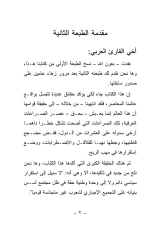 ‫ﻤﻘﺩﻤﺔ ﺍﻟﻁﺒﻌﺔ ﺍﻟﺜﺎﻨﻴﺔ‬

                                ‫ﺃﺨﻲ ﺍﻟﻘﺎﺭﺉ ﺍﻟﻌﺭﺒﻲ:‬
‫ﻨﻔﺩﺕ – ﺒﻌﻭﻥ ﺍﷲ – ﻨﺴﺦ ﺍﻟﻁﺒﻌﺔ ﺍﻷﻭﻟﻰ ﻤﻥ ﻜﺘﺎﺒﻨﺎ ﻫـﺫﺍ،‬
‫ﻭﻫﺎ ﻨﺤﻥ ﻨﻘﺩﻡ ﻟﻙ ﻁﺒﻌﺘﻪ ﺍﻟﺜﺎﻨﻴﺔ ﺒﻌﺩ ﻤﺭﻭﺭ ﺯﻫﺎﺀ ﻋﺎﻤﻴﻥ ﻋﻠﻰ‬
                                          ‫ﺼﺩﻭﺭ ﺴﺎﺒﻘﺘﻬﺎ.‬
‫ﺇﻥ ﻫﺫﺍ ﺍﻟﻜﺘﺎﺏ ﺠﺎﺀ ﻟﻜﻲ ﻴﺅﻜﺩ ﺤﻘﺎﺌﻕ ﻋﺩﻴﺩﺓ ﺘﺘﺼل ﺒﻭﺍﻗـﻊ‬
‫ﻋﺎﻟﻤﻨﺎ ﺍﻟﻤﻌﺎﺼﺭ، ﻓﻠﻘﺩ ﺍﻨﺘﻬﻴﻨﺎ – ﻤﻥ ﺨﻼﻟﻪ – ﺇﻟﻰ ﺤﻘﻴﻘﺔ ﻗﻭﺍﻤﻬﺎ‬
‫ﺃﻥ ﻫﺫﺍ ﺍﻟﻌﺎﻟﻡ ﺇﻨﻤﺎ ﻴﻌـﻴﺵ – ﺒﺤـﻕ – ﻋﺼـﺭ ﺍﻟﺼـﺭﺍﻋﺎﺕ‬
‫ﺍﻟﻌﺭﻗﻴﺔ، ﺘﻠﻙ ﺍﻟﺼﺭﺍﻋﺎﺕ ﺍﻟﺘﻲ ﺃﻀﺤﺕ ﺘﺸﻜل ﺨﻁـ ‪‬ﺍ ﺩﺍﻫ ‪‬ـﺎ‬
  ‫ﻤ‬      ‫ﺭ‬        ‫ﹸ‬
‫ﺃﺭﺨﻰ ﺴﺩﻭﻟﻪ ﻋﻠﻰ ﺍﻟﻌﺸﺭﺍﺕ ﻤﻥ ﺍﻟـﺩﻭل، ﻓﻘـﺽ ﻤﻀـﺠﻊ‬
‫ﻗﺎﻁﻨﻴﻬﺎ، ﻭﺠﻌﻠﻬﺎ ﻨﻬ ‪‬ـﺎ ﻟﻠﻘﻼﻗـل ﻭﺍﻻﻀـﻁﺭﺍﺒﺎﺕ، ﻭﻭﻀـﻊ‬
                             ‫ﺒ‬
                                ‫ﺍﺴﺘﻘﺭﺍﺭﻫﺎ ﻓﻲ ﻤﻬﺏ ﺍﻟﺭﻴﺢ.‬
‫ﺜﻡ ﻫﻨﺎﻙ ﺍﻟﺤﻘﻴﻘﺔ ﺍﻟﻜﺒﺭﻯ ﺍﻟﺘﻲ ﺃﻜﺩﻫﺎ ﻫﺫﺍ ﺍﻟﻜﺘﺎﺏ، ﻭﻫﺎ ﻨﺤﻥ‬
‫ﻨﻠﺢ ﻤﻥ ﺠﺩﻴﺩ ﻓﻲ ﺘﺄﻜﻴﺩﻫﺎ، ﺃﻻ ﻭﻫﻲ ﺃﻨﻪ: "ﻻ ﺴﺒﻴل ﺇﻟﻰ ﺍﺴﺘﻘﺭﺍﺭ‬
‫ﺴﻴﺎﺴﻲ ﺩﺍﺌﻡ ﻭﻻ ﺇﻟﻰ ﻭﺤﺩﺓ ﻭﻁﻨﻴﺔ ﺤﻘﺔ ﻓﻲ ﻅل ﻤﺠﺘﻤﻊ ﺃﺴـﺱ‬
  ‫ﺒﻨﻴﺎﻨﻪ ﻋﻠﻰ ﺍﻟﺘﺠﻤﻴﻊ ﺍﻹﺠﺒﺎﺭﻱ ﻟﺸﻌﻭﺏ ﻏﻴﺭ ﻤﺘﺠﺎﻨﺴﺔ ﻗﻭﻤﻴﺎ".‬
     ‫‪‬‬


                         ‫-٧-‬
 