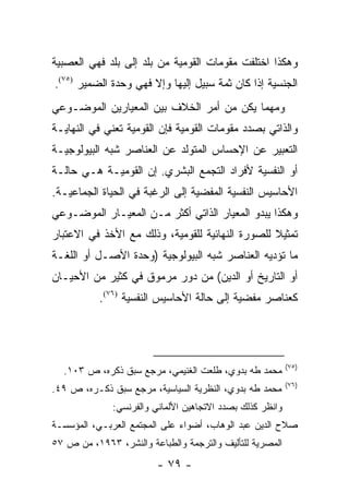 ‫ﻭﻫﻜﺫﺍ ﺍﺨﺘﻠﻔﺕ ﻤﻘﻭﻤﺎﺕ ﺍﻟﻘﻭﻤﻴﺔ ﻤﻥ ﺒﻠﺩ ﺇﻟﻰ ﺒﻠﺩ ﻓﻬﻲ ﺍﻟﻌﺼﺒﻴﺔ‬
‫ﺍﻟﺠﻨﺴﻴﺔ ﺇﺫﺍ ﻜﺎﻥ ﺜﻤﺔ ﺴﺒﻴل ﺇﻟﻴﻬﺎ ﻭﺇﻻ ﻓﻬﻲ ﻭﺤﺩﺓ ﺍﻟﻀﻤﻴﺭ )٥٧(.‬
‫ﻭﻤﻬﻤﺎ ﻴﻜﻥ ﻤﻥ ﺃﻤﺭ ﺍﻟﺨﻼﻑ ﺒﻴﻥ ﺍﻟﻤﻌﻴﺎﺭﻴﻥ ﺍﻟﻤﻭﻀـﻭﻋﻲ‬
‫ﻭﺍﻟﺫﺍﺘﻲ ﺒﺼﺩﺩ ﻤﻘﻭﻤﺎﺕ ﺍﻟﻘﻭﻤﻴﺔ ﻓﺈﻥ ﺍﻟﻘﻭﻤﻴﺔ ﺘﻌﻨﻲ ﻓﻲ ﺍﻟﻨﻬﺎﻴـﺔ‬
‫ﺍﻟﺘﻌﺒﻴﺭ ﻋﻥ ﺍﻹﺤﺴﺎﺱ ﺍﻟﻤﺘﻭﻟﺩ ﻋﻥ ﺍﻟﻌﻨﺎﺼﺭ ﺸﺒﻪ ﺍﻟﺒﻴﻭﻟﻭﺠﻴـﺔ‬
‫ﺃﻭ ﺍﻟﻨﻔﺴﻴﺔ ﻷﻓﺭﺍﺩ ﺍﻟﺘﺠﻤﻊ ﺍﻟﺒﺸﺭﻱ. ﺇﻥ ﺍﻟﻘﻭﻤﻴـﺔ ﻫـﻲ ﺤﺎﻟـﺔ‬
‫ﺍﻷﺤﺎﺴﻴﺱ ﺍﻟﻨﻔﺴﻴﺔ ﺍﻟﻤﻔﻀﻴﺔ ﺇﻟﻰ ﺍﻟﺭﻏﺒﺔ ﻓﻲ ﺍﻟﺤﻴﺎﺓ ﺍﻟﺠﻤﺎﻋﻴـﺔ.‬
‫ﻭﻫﻜﺫﺍ ﻴﺒﺩﻭ ﺍﻟﻤﻌﻴﺎﺭ ﺍﻟﺫﺍﺘﻲ ﺃﻜﺜﺭ ﻤـﻥ ﺍﻟﻤﻌﻴـﺎﺭ ﺍﻟﻤﻭﻀـﻭﻋﻲ‬
‫ﺘﻤﺜﻴﻼ ﻟﻠﺼﻭﺭﺓ ﺍﻟﻨﻬﺎﺌﻴﺔ ﻟﻠﻘﻭﻤﻴﺔ، ﻭﺫﻟﻙ ﻤﻊ ﺍﻷﺨﺫ ﻓﻲ ﺍﻻﻋﺘﺒﺎﺭ‬
                                                 ‫ﹰ‬
‫ﻤﺎ ﺘﺅﺩﻴﻪ ﺍﻟﻌﻨﺎﺼﺭ ﺸﺒﻪ ﺍﻟﺒﻴﻭﻟﻭﺠﻴﺔ )ﻭﺤﺩﺓ ﺍﻷﺼـل ﺃﻭ ﺍﻟﻠﻐـﺔ‬
‫ﺃﻭ ﺍﻟﺘﺎﺭﻴﺦ ﺃﻭ ﺍﻟﺩﻴﻥ( ﻤﻥ ﺩﻭﺭ ﻤﺭﻤﻭﻕ ﻓﻲ ﻜﺜﻴﺭ ﻤﻥ ﺍﻷﺤﻴـﺎﻥ‬
           ‫ﻜﻌﻨﺎﺼﺭ ﻤﻔﻀﻴﺔ ﺇﻟﻰ ﺤﺎﻟﺔ ﺍﻷﺤﺎﺴﻴﺱ ﺍﻟﻨﻔﺴﻴﺔ )٦٧(.‬
                                              ‫‪‬‬




                                                           ‫)٥٧(‬
  ‫ﻤﺤﻤﺩ ﻁﻪ ﺒﺩﻭﻱ، ﻁﻠﻌﺕ ﺍﻟﻐﻨﻴﻤﻲ، ﻤﺭﺠﻊ ﺴﺒﻕ ﺫﻜﺭﻩ، ﺹ ٣٠١.‬
                                                           ‫)٦٧(‬
‫ﻤﺤﻤﺩ ﻁﻪ ﺒﺩﻭﻱ، ﺍﻟﻨﻅﺭﻴﺔ ﺍﻟﺴﻴﺎﺴﻴﺔ، ﻤﺭﺠﻊ ﺴﺒﻕ ﺫﻜـﺭﻩ، ﺹ ٩٤.‬
              ‫ﻭﺍﻨﻅﺭ ﻜﺫﻟﻙ ﺒﺼﺩﺩ ﺍﻻﺘﺠﺎﻫﻴﻥ ﺍﻷﻟﻤﺎﻨﻲ ﻭﺍﻟﻔﺭﻨﺴﻲ:‬
‫ﺼﻼﺡ ﺍﻟﺩﻴﻥ ﻋﺒﺩ ﺍﻟﻭﻫﺎﺏ، ﺃﻀﻭﺍﺀ ﻋﻠﻰ ﺍﻟﻤﺠﺘﻤﻊ ﺍﻟﻌﺭﺒـﻲ، ﺍﻟﻤﺅﺴﺴـﺔ‬
‫ﺍﻟﻤﺼﺭﻴﺔ ﻟﻠﺘﺄﻟﻴﻑ ﻭﺍﻟﺘﺭﺠﻤﺔ ﻭﺍﻟﻁﺒﺎﻋﺔ ﻭﺍﻟﻨﺸﺭ، ٣٦٩١، ﻤﻥ ﺹ ٧٥‬
                         ‫- ٩٧ -‬
 