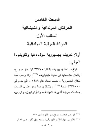 ‫ﺍﻟﻤﺒﺤﺙ ﺍﻟﺨﺎﻤﺱ‬
      ‫ﺍﻟﺤﺭﻜﺘﺎﻥ ﺍﻟﻤﻭﻟﺩﺍﻓﻴﺔ ﻭﺍﻟﺸﻴﺸﺎﻨﻴﺔ‬
                   ‫ﺍﻟﻤﻁﻠﺏ ﺍﻷﻭل‬
          ‫ﺍﻟﺤﺭﻜﺔ ﺍﻟﻌﺭﻗﻴﺔ ﺍﻟﻤﻭﻟﺩﺍﻓﻴﺔ‬

‫ﺃﻭﻻ: ﺘﻌﺭﻴﻑ ﺒﺠﻤﻬﻭﺭﻴﺔ ﻤﻭﻟـﺩﺍﻓﻴﺎ ﻭﺘﻜﻭﻴﻨﻬـﺎ‬
                                    ‫ﹰ‬
                                               ‫ﺍﻟﻌﺭﻗﻲ:‬
‫ﺘﺒﻠﻎ ﻤﺴﺎﺤﺔ ﺠﻤﻬﻭﺭﻴﺔ ﻤﻭﻟﺩﺍﻓﻴﺎ ٠٠٧٣٣ ﻜﻴﻠﻭ ﻤﺘﺭ ﻤﺭﺒـﻊ،‬
‫ﻭﺘﺘﻤﺜل ﻋﺎﺼﻤﺘﻬﺎ ﻓﻲ ﻤﺩﻴﻨﺔ ﻜﻴﺸﻴﻨﻴﻭﻑ )٥٥٧(، ﻭﻗﺩ ﻭﺼل ﻋﺩﺩ‬
‫ﺴﻜﺎﻥ ﺍﻟﺠﻤﻬﻭﺭﻴﺔ – ﺤﺴﺏ ﺘﻌﺩﺍﺩ ﻋﺎﻡ ٩٨٩١ – ﺇﻟﻰ ﺤـﻭﺍﻟﻲ‬
‫٠٠٠٢٣٣٤ ﻨﺴﻤﺔ )٦٥٧(، ﻭﻴﺘﺸﻜﻠﻭﻥ ﻤﻤﺎ ﻴﺭﺒﻭ ﻋﻠـﻰ ﺍﻟﺴـﺕ‬
‫ﺠﻤﺎﻋﺎﺕ ﻋﺭﻗﻴﺔ ﺃﻅﻬﺭﻫﺎ ﺍﻟﻤﻭﻟﺩﺍﻑ، ﻭﺍﻷﻭﻜﺭﺍﻨﻴﻭﻥ، ﻭﺍﻟﺭﻭﺱ،‬




                                                       ‫)٥٥٧(‬
              ‫ﺇﺒﺭﺍﻫﻴﻡ ﻋﺭﻓﺎﺕ، ﻤﺭﺠﻊ ﺴﺒﻕ ﺫﻜﺭﻩ، ﺹ ٠٧١.‬
                                                       ‫)٦٥٧(‬
  ‫ﺩﺍﻨﻜﻭﺱ، ﻨﻬﺎﻴﺔ ﺍﻹﻤﺒﺭﺍﻁﻭﺭﻴﺔ..، ﻤﺭﺠﻊ ﺴﺒﻕ ﺫﻜﺭﻩ، ﺹ ٢٨١.‬
                       ‫- ١٠٨ -‬
 