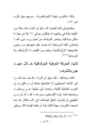 ‫ﻭﻜﺫﺍ: ﺩﺍﻨﻜﻭﺱ، ﻨﻬﺎﻴﺔ ﺍﻹﻤﺒﺭﺍﻁﻭﺭﻴﺔ..، ﻤﺭﺠﻊ ﺴﺒﻕ ﺫﻜﺭﻩ،‬
                                              ‫ﺹ ٢٨١.‬
‫ﻭﻴﺘﻀﺢ ﻓﻲ ﺜﻨﺎﻴﺎ ﺍﻟﺠﺩﻭل ﺍﻟﺴـﺎﺒﻕ ﺃﻥ ﺍﻟﻤﻭﻟـﺩﺍﻑ ﻴﻤﺜﻠـﻭﻥ‬
‫ﺃﻏﻠﺒﻴﺔ ﺒﺎﺌﻨﺔ ﻓﻲ ﻭﻁﻨﻬﻡ؛ ﺇﺫ ﻴﺸﻜﻠﻭﻥ ﺤﻭﺍﻟﻲ ٤٦ % ﻤﻥ ﺠﻤﻠـﺔ‬
‫ﺴﻜﺎﻥ ﻤﻭﻟﺩﺍﻓﻴﺎ، ﻭﻴﻨﺤﺩﺭ ﺍﻟﻤﻭﻟﺩﺍﻑ ﻤﻥ ﺃﺼل ﺭﻭﻤـﺎﻨﻲ، ﻜﻤـﺎ‬
‫ﻴﺘﺤﺩﺜﻭﻥ ﺍﻟﻠﻐﺔ ﺍﻟﺭﻭﻤﺎﻨﻴﺔ، ﺃﻤﺎ ﺒﺼﺩﺩ ﻋﻘﻴـﺩﺘﻬﻡ ﻓﻬـﻡ ﻴـﺩﻴﻨﻭﻥ‬
‫ﺒﺎﻟﻤﺴﻴﺤﻴﺔ ﺍﻷﺭﺜﻭﺫﻜﺴﻴﺔ، ﻭﻴﺘﺒﻌـﻭﻥ ﺍﻟﻜﻨﻴﺴـﺔ ﺍﻷﺭﺜﻭﺫﻜﺴـﻴﺔ‬
                                         ‫ﺍﻟﺭﻭﻤﺎﻨﻴﺔ )٨٥٧(.‬

‫ﺜﺎﻨ ‪‬ﺎ: ﺍﻟﺤﺭﻜﺔ ﺍﻟﻌﺭﻗﻴﺔ ﺍﻟﻤﻭﻟﺩﺍﻓﻴﺔ ﺨـﻼل ﻋﻬـﺩ‬
                                      ‫ﻴ‬
                                       ‫ﺠﻭﺭﺒﺎﺘﺸﻭﻑ:‬
‫ﻜﺎﻨﺕ ﻤﻭﻟﺩﺍﻓﻴﺎ – ﻜﻤﺎ ﺴﺒﻕ ﺃﻥ ﺃﺸﺭﻨﺎ – ﻗﺩ ﻀـﻤﺕ ﻗﺴـ ‪‬ﺍ‬
 ‫ﺭ‬
‫ﺇﻟﻰ ﺍﻻﺘﺤﺎﺩ ﺍﻟﺴﻭﻓﻴﻴﺘﻲ؛ ﺇﺫ ﺍﺠﺘﺎﺤﺘﻬﺎ ﺠﺤﺎﻓـل ﺴـﺘﺎﻟﻴﻥ ﺇﺒـﺎﻥ‬
‫ﺍﻟﺤﺭﺏ ﺍﻟﻌﺎﻟﻤﻴﺔ ﺍﻟﺜﺎﻨﻴﺔ، ﻭﻋﻤﺩﺕ ﺇﻟﻰ ﺴﻠﺨﻬﺎ ﻋـﻥ ﺭﻭﻤﺎﻨﻴـﺎ،‬
‫ﻭﻭﻀﻌﻬﺎ ﺘﺤﺕ ﺇﻤﺭﺓ ﺍﻟﻜﺭﻴﻤﻠﻴﻥ، ﻭﻤﻥ ﻫﻨـﺎ ﻓﻘـﺩ ﻜـﺎﻥ ﻤـﻥ‬
‫ﺍﻟﻁﺒﻴﻌﻲ ﺃﻥ ﺘﺸﺭﺌﺏ ﺃﻋﻨﺎﻕ ﺍﻟﻤﻭﻟﺩﺍﻑ ﺇﻟﻰ ﺍﻻﺴـﺘﻘﻼل ﻋﻨـﺩﻤﺎ‬
‫ﺃﻀﺤﺕ ﺍﻟﻅﺭﻭﻑ ﻤﻬﻴﺄﺓ ﻟﺫﻟﻙ، ﻓﻤﺎ ﺃﻥ ﺨﻔﺕ ﻗﺒﻀﺔ ﺍﻟﻜـﺭﻴﻤﻠﻴﻥ‬

                                                      ‫)٨٥٧(‬
                           ‫.١٤١ .‪White, Op. Cit., P‬‬
                      ‫- ٣٠٨ -‬
 