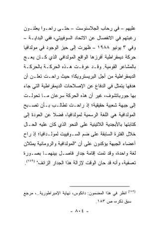 ‫ﻋﻠﻴﻬﻡ – ﻓﻲ ﺭﺤﺎﺏ ﺍﻟﺠﻼﺴﻨﻭﺴﺕ – ﺤﺘـﻰ ﺭﺍﺤـﻭﺍ ﻴﻌﻠﻨـﻭﻥ‬
‫ﺭﻏﺒﺘﻬﻡ ﻓﻲ ﺍﻻﻨﻔﺼﺎل ﻋﻥ ﺍﻻﺘﺤﺎﺩ ﺍﻟﺴﻭﻓﻴﻴﺘﻲ، ﻓﻔﻲ ﺍﻟﺒﺩﺍﻴـﺔ –‬
‫ﻭﻓﻲ ٣ ﻴﻭﻨﻴﻭ ٨٨٩١ – ﻅﻬﺭﺕ ﺇﻟﻰ ﺤﻴﺯ ﺍﻟﻭﺠﻭﺩ ﻓﻲ ﻤﻭﻟﺩﺍﻓﻴﺎ‬
‫ﺤﺭﻜﺔ ﺩﻴﻤﻘﺭﺍﻁﻴﺔ ﺃﻓﺭﺯﻫﺎ ﺍﻟﻭﺍﻗﻊ ﺍﻟﻤﻭﻟﺩﺍﻓﻲ ﺍﻟﺫﻱ ﻜـﺎﻥ ﻴﻌـﺞ‬
‫ﺒﺎﻟﻤﺸﺎﻋﺭ ﺍﻟﻘﻭﻤﻴﺔ. ﻭﻗـﺩ ﻋﺭﻓـﺕ ﻫـﺫﻩ ﺍﻟﺤﺭﻜـﺔ ﺒﺎﻟﺤﺭﻜـﺔ‬
‫ﺍﻟﺩﻴﻤﻘﺭﺍﻁﻴﺔ ﻤﻥ ﺃﺠل ﺍﻟﺒﺭﻴﺴﺘﺭﻭﻴﻜﺎ؛ ﺤﻴﺙ ﺭﺍﺤـﺕ ﺘﻌﻠـﻥ ﺃﻥ‬
‫ﻫﺩﻓﻬﺎ ﻴﺘﻤﺜل ﻓﻲ ﺍﻟﺩﻓﺎﻉ ﻋﻥ ﺍﻹﺼﻼﺤﺎﺕ ﺍﻟﺩﻴﻤﻘﺭﺍﻁﻴﺔ ﺍﻟﺘﻲ ﺠﺎﺀ‬
‫ﺒﻬﺎ ﺠﻭﺭﺒﺎﺘﺸﻭﻑ، ﻏﻴﺭ ﺃﻥ ﻫﺫﻩ ﺍﻟﺤﺭﻜﺔ ﺴﺭﻋﺎﻥ ﻤـﺎ ﺘﺤﻭﻟـﺕ‬
‫ﺇﻟﻰ ﺠﺒﻬﺔ ﺸﻌﺒﻴﺔ ﺤﻘﻴﻘﻴﺔ؛ ﺇﺫ ﺭﺍﺤـﺕ ﺘﻁﺎﻟـﺏ ﺒـﺄﻥ ﺘﺼـﺒﺢ‬
‫ﺍﻟﻤﻭﻟﺩﺍﻓﻴﺔ ﻫﻲ ﺍﻟﻠﻐﺔ ﺍﻟﺭﺴﻤﻴﺔ ﻟﻤﻭﻟﺩﺍﻓﻴﺎ، ﻓﻀﻼ ﻋﻥ ﺍﻟﻌﻭﺩﺓ ﺇﻟﻰ‬
              ‫ﹰ‬
‫ﻜﺘﺎﺒﺘﻬﺎ ﺒﺎﻷﺒﺠﺩﻴﺔ ﺍﻟﻼﺘﻴﻨﻴﺔ ﻋﻠﻰ ﺍﻟﻨﺤﻭ ﺍﻟﺫﻱ ﻜﺎﻥ ﻋﻠﻴﻪ ﺍﻟﺤـﺎل‬
‫ﺨﻼل ﺍﻟﻔﺘﺭﺓ ﺍﻟﺴﺎﺒﻘﺔ ﻋﻠﻰ ﻀﻡ ﺍﻟﺴـﻭﻓﻴﻴﺕ ﻟﻤﻭﻟـﺩﺍﻓﻴﺎ؛ ﺇﺫ ﺭﺍﺡ‬
‫ﺃﻋﻀﺎﺀ ﺍﻟﺠﺒﻬﺔ ﻴﺅﻜﺩﻭﻥ ﻋﻠﻰ ﺃﻥ "ﺍﻟﻤﻭﻟﺩﺍﻓﻴﺔ ﻭﺍﻟﺭﻭﻤﺎﻨﻴﺔ ﻴﻤﺜﻼﻥ‬
‫ﻟﻐﺔ ﻭﺍﺤﺩﺓ، ﻭﻗﺩ ﺘﻤﺕ ﺇﻗﺎﻤﺔ ﺠﺩﺍﺭ ﻓﺎﺼـل ﺒﻴﻨﻬﻤـﺎ ﺒﺼـﻭﺭﺓ‬
‫ﺘﻌﺴﻔﻴﺔ، ﻭﺃﻨﻪ ﻗﺩ ﺤﺎﻥ ﺍﻟﻭﻗﺕ ﻹﺯﺍﻟﺔ ﻫﺫﺍ ﺍﻟﺠﺩﺍﺭ ﺍﻟﺯﺍﺌﻑ" )٩٥٧(.‬



                                                         ‫)٩٥٧(‬
‫ﺍﻨﻅﺭ ﻓﻲ ﻫﺫﺍ ﺍﻟﻤﻀﻤﻭﻥ: ﺩﺍﻨﻜﻭﺱ، ﻨﻬﺎﻴﺔ ﺍﻹﻤﺒﺭﺍﻁﻭﺭﻴﺔ..، ﻤﺭﺠﻊ‬
                                     ‫ﺴﺒﻕ ﺫﻜﺭﻩ، ﺹ ٣٨١.‬
                        ‫- ٤٠٨ -‬
 