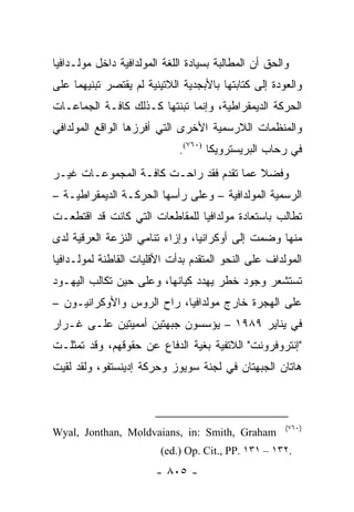 ‫ﻭﺍﻟﺤﻕ ﺃﻥ ﺍﻟﻤﻁﺎﻟﺒﺔ ﺒﺴﻴﺎﺩﺓ ﺍﻟﻠﻐﺔ ﺍﻟﻤﻭﻟﺩﺍﻓﻴﺔ ﺩﺍﺨل ﻤﻭﻟـﺩﺍﻓﻴﺎ‬
‫ﻭﺍﻟﻌﻭﺩﺓ ﺇﻟﻰ ﻜﺘﺎﺒﺘﻬﺎ ﺒﺎﻷﺒﺠﺩﻴﺔ ﺍﻟﻼﺘﻴﻨﻴﺔ ﻟﻡ ﻴﻘﺘﺼﺭ ﺘﺒﻨﻴﻬﻤﺎ ﻋﻠﻰ‬
‫ﺍﻟﺤﺭﻜﺔ ﺍﻟﺩﻴﻤﻘﺭﺍﻁﻴﺔ، ﻭﺇﻨﻤﺎ ﺘﺒﻨﺘﻬﺎ ﻜـﺫﻟﻙ ﻜﺎﻓـﺔ ﺍﻟﺠﻤﺎﻋـﺎﺕ‬
‫ﻭﺍﻟﻤﻨﻅﻤﺎﺕ ﺍﻟﻼﺭﺴﻤﻴﺔ ﺍﻷﺨﺭﻯ ﺍﻟﺘﻲ ﺃﻓﺭﺯﻫﺎ ﺍﻟﻭﺍﻗﻊ ﺍﻟﻤﻭﻟﺩﺍﻓﻲ‬
                              ‫ﻓﻲ ﺭﺤﺎﺏ ﺍﻟﺒﺭﻴﺴﺘﺭﻭﻴﻜﺎ )٠٦٧(.‬
‫ﻭﻓﻀﻼ ﻋﻤﺎ ﺘﻘﺩﻡ ﻓﻘﺩ ﺭﺍﺤـﺕ ﻜﺎﻓـﺔ ﺍﻟﻤﺠﻤﻭﻋـﺎﺕ ﻏﻴـﺭ‬
                                         ‫ﹰ‬
‫ﺍﻟﺭﺴﻤﻴﺔ ﺍﻟﻤﻭﻟﺩﺍﻓﻴﺔ – ﻭﻋﻠﻰ ﺭﺃﺴﻬﺎ ﺍﻟﺤﺭﻜـﺔ ﺍﻟﺩﻴﻤﻘﺭﺍﻁﻴـﺔ –‬
‫ﺘﻁﺎﻟﺏ ﺒﺎﺴﺘﻌﺎﺩﺓ ﻤﻭﻟﺩﺍﻓﻴﺎ ﻟﻠﻤﻘﺎﻁﻌﺎﺕ ﺍﻟﺘﻲ ﻜﺎﻨﺕ ﻗﺩ ﺍﻗﺘﻁﻌـﺕ‬
‫ﻤﻨﻬﺎ ﻭﻀﻤﺕ ﺇﻟﻰ ﺃﻭﻜﺭﺍﻨﻴﺎ، ﻭﺇﺯﺍﺀ ﺘﻨﺎﻤﻲ ﺍﻟﻨﺯﻋﺔ ﺍﻟﻌﺭﻗﻴﺔ ﻟﺩﻯ‬
‫ﺍﻟﻤﻭﻟﺩﺍﻑ ﻋﻠﻰ ﺍﻟﻨﺤﻭ ﺍﻟﻤﺘﻘﺩﻡ ﺒﺩﺃﺕ ﺍﻷﻗﻠﻴﺎﺕ ﺍﻟﻘﺎﻁﻨﺔ ﻟﻤﻭﻟـﺩﺍﻓﻴﺎ‬
‫ﺘﺴﺘﺸﻌﺭ ﻭﺠﻭﺩ ﺨﻁﺭ ﻴﻬﺩﺩ ﻜﻴﺎﻨﻬﺎ، ﻭﻋﻠﻰ ﺤﻴﻥ ﺘﻜﺎﻟﺏ ﺍﻟﻴﻬـﻭﺩ‬
‫ﻋﻠﻰ ﺍﻟﻬﺠﺭﺓ ﺨﺎﺭﺝ ﻤﻭﻟﺩﺍﻓﻴﺎ، ﺭﺍﺡ ﺍﻟﺭﻭﺱ ﻭﺍﻷﻭﻜﺭﺍﻨﻴـﻭﻥ –‬
‫ﻓﻲ ﻴﻨﺎﻴﺭ ٩٨٩١ – ﻴﺅﺴﺴﻭﻥ ﺠﺒﻬﺘﻴﻥ ﺃﻤﻤﻴﺘﻴﻥ ﻋﻠـﻰ ﻏـﺭﺍﺭ‬
‫"ﺇﻨﺘﺭﻭﻓﺭﻭﻨﺕ" ﺍﻟﻼﺘﻔﻴﺔ ﺒﻐﻴﺔ ﺍﻟﺩﻓﺎﻉ ﻋﻥ ﺤﻘﻭﻗﻬﻡ، ﻭﻗﺩ ﺘﻤﺜﻠـﺕ‬
‫ﻫﺎﺘﺎﻥ ﺍﻟﺠﺒﻬﺘﺎﻥ ﻓﻲ ﻟﺠﻨﺔ ﺴﻭﻴﻭﺯ ﻭﺤﺭﻜﺔ ﺇﺩﻴﻨﺴﺘﻔﻭ، ﻭﻟﻘﺩ ﻟﻘﻴﺕ‬



                                                       ‫)٠٦٧(‬
‫‪Wyal, Jonthan, Moldvaians, in: Smith, Graham‬‬
                         ‫.٢٣١ – ١٣١ .‪(ed.) Op. Cit., PP‬‬
                        ‫- ٥٠٨ -‬
 