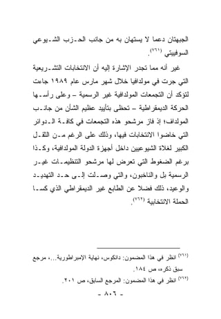 ‫ﺍﻟﺠﺒﻬﺘﺎﻥ ﺩﻋ ‪‬ﺎ ﻻ ﻴﺴﺘﻬﺎﻥ ﺒﻪ ﻤﻥ ﺠﺎﻨﺏ ﺍﻟﺤـﺯﺏ ﺍﻟﺸـﻴﻭﻋﻲ‬
                                     ‫ﻤ‬
                                            ‫ﺍﻟﺴﻭﻓﻴﻴﺘﻲ )١٦٧(.‬
‫ﻏﻴﺭ ﺃﻨﻪ ﻤﻤﺎ ﺘﺠﺩﺭ ﺍﻹﺸﺎﺭﺓ ﺇﻟﻴﻪ ﺃﻥ ﺍﻻﻨﺘﺨﺎﺒﺎﺕ ﺍﻟﺘﺸـﺭﻴﻌﻴﺔ‬
‫ﺍﻟﺘﻲ ﺠﺭﺕ ﻓﻲ ﻤﻭﻟﺩﺍﻓﻴﺎ ﺨﻼل ﺸﻬﺭ ﻤﺎﺭﺱ ﻋﺎﻡ ٩٨٩١ ﺠﺎﺀﺕ‬
‫ﻟﺘﺅﻜﺩ ﺃﻥ ﺍﻟﺘﺠﻤﻌﺎﺕ ﺍﻟﻤﻭﻟﺩﺍﻓﻴﺔ ﻏﻴﺭ ﺍﻟﺭﺴﻤﻴﺔ – ﻭﻋﻠﻰ ﺭﺃﺴـﻬﺎ‬
‫ﺍﻟﺤﺭﻜﺔ ﺍﻟﺩﻴﻤﻘﺭﺍﻁﻴﺔ – ﺘﺤﻅﻰ ﺒﺘﺄﻴﻴﺩ ﻋﻅﻴﻡ ﺍﻟﺸﺄﻥ ﻤﻥ ﺠﺎﻨـﺏ‬
‫ﺍﻟﻤﻭﻟﺩﺍﻑ؛ ﺇﺫ ﻓﺎﺯ ﻤﺭﺸﺤﻭ ﻫﺫﻩ ﺍﻟﺘﺠﻤﻌﺎﺕ ﻓﻲ ﻜﺎﻓـﺔ ﺍﻟـﺩﻭﺍﺌﺭ‬
‫ﺍﻟﺘﻲ ﺨﺎﻀﻭﺍ ﺍﻻﻨﺘﺨﺎﺒﺎﺕ ﻓﻴﻬﺎ، ﻭﺫﻟﻙ ﻋﻠﻰ ﺍﻟﺭﻏﻡ ﻤـﻥ ﺍﻟﺜﻘـل‬
‫ﺍﻟﻜﺒﻴﺭ ﻟﻐﻼﺓ ﺍﻟﺸﻴﻭﻋﻴﻴﻥ ﺩﺍﺨل ﺃﺠﻬﺯﺓ ﺍﻟﺩﻭﻟﺔ ﺍﻟﻤﻭﻟﺩﺍﻓﻴﺔ، ﻭﻜـﺫﺍ‬
‫ﺒﺭﻏﻡ ﺍﻟﻀﻐﻭﻁ ﺍﻟﺘﻲ ﺘﻌﺭﺽ ﻟﻬﺎ ﻤﺭﺸﺤﻭ ﺍﻟﺘﻨﻅﻴﻤـﺎﺕ ﻏﻴـﺭ‬
‫ﺍﻟﺭﺴﻤﻴﺔ ﺒل ﻭﺍﻟﻨﺎﺨﺒﻭﻥ، ﻭﺍﻟﺘﻲ ﻭﺼـﻠﺕ ﺇﻟـﻰ ﺤـﺩ ﺍﻟﺘﻬﺩﻴـﺩ‬
‫ﻭﺍﻟﻭﻋﻴﺩ، ﺫﻟﻙ ﻓﻀﻼ ﻋﻥ ﺍﻟﻁﺎﺒﻊ ﻏﻴﺭ ﺍﻟﺩﻴﻤﻘﺭﺍﻁﻲ ﺍﻟﺫﻱ ﻜﺴـﺎ‬
                                   ‫ﹰ‬
                                     ‫ﺍﻟﺤﻤﻠﺔ ﺍﻻﻨﺘﺨﺎﺒﻴﺔ )٢٦٧(.‬




                                                          ‫)١٦٧(‬
‫ﺍﻨﻅﺭ ﻓﻲ ﻫﺫﺍ ﺍﻟﻤﻀﻤﻭﻥ: ﺩﺍﻨﻜﻭﺱ، ﻨﻬﺎﻴﺔ ﺍﻹﻤﺒﺭﺍﻁﻭﺭﻴﺔ...، ﻤﺭﺠﻊ‬
                                      ‫ﺴﺒﻕ ﺫﻜﺭﻩ، ﺹ ٤٨١.‬
                                                          ‫)٢٦٧(‬
           ‫ﺍﻨﻅﺭ ﻓﻲ ﻫﺫﺍ ﺍﻟﻤﻀﻤﻭﻥ: ﺍﻟﻤﺭﺠﻊ ﺍﻟﺴﺎﺒﻕ، ﺹ ١٠٢.‬
                        ‫- ٦٠٨ -‬
 