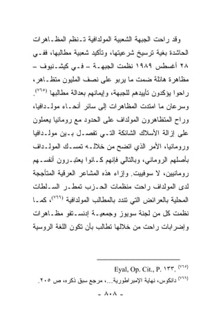 ‫ﻭﻗﺩ ﺭﺍﺤﺕ ﺍﻟﺠﺒﻬﺔ ﺍﻟﺸﻌﺒﻴﺔ ﺍﻟﻤﻭﻟﺩﺍﻓﻴﺔ ﺘـﻨﻅﻡ ﺍﻟﻤﻅـﺎﻫﺭﺍﺕ‬
‫ﺍﻟﺤﺎﺸﺩﺓ ﺒﻐﻴﺔ ﺘﺭﺴﻴﺦ ﺸﺭﻋﻴﺘﻬﺎ، ﻭﺘﺄﻜﻴﺩ ﺸﻌﺒﻴﺔ ﻤﻁﺎﻟﺒﻬﺎ، ﻓﻔـﻲ‬
‫٨٢ ﺃﻏﺴﻁﺱ ٩٨٩١ ﻨﻅﻤﺕ ﺍﻟﺠﺒﻬـﺔ – ﻓـﻲ ﻜﻴﺸـﻨﻴﻭﻑ –‬
‫ﻤﻅﺎﻫﺭﺓ ﻫﺎﺌﻠﺔ ﻀﻤﺕ ﻤﺎ ﻴﺭﺒﻭ ﻋﻠﻰ ﻨﺼﻑ ﺍﻟﻤﻠﻴﻭﻥ ﻤﺘﻅـﺎﻫﺭ،‬
‫ﺭﺍﺤﻭﺍ ﻴﺅﻜﺩﻭﻥ ﺘﺄﻴﻴﺩﻫﻡ ﻟﻠﺠﺒﻬﺔ، ﻭﺇﻴﻤﺎﻨﻬﻡ ﺒﻌﺩﺍﻟﺔ ﻤﻁﺎﻟﺒﻬﺎ )٥٦٧(.‬
‫ﻭﺴﺭﻋﺎﻥ ﻤﺎ ﺍﻤﺘﺩﺕ ﺍﻟﻤﻅﺎﻫﺭﺍﺕ ﺇﻟﻰ ﺴﺎﺌﺭ ﺃﻨﺤـﺎﺀ ﻤﻭﻟـﺩﺍﻓﻴﺎ،‬
‫ﻭﺭﺍﺡ ﺍﻟﻤﺘﻅﺎﻫﺭﻭﻥ ﺍﻟﻤﻭﻟﺩﺍﻑ ﻋﻠﻰ ﺍﻟﺤﺩﻭﺩ ﻤﻊ ﺭﻭﻤﺎﻨﻴﺎ ﻴﻌﻤﻠﻭﻥ‬
‫ﻋﻠﻰ ﺇﺯﺍﻟﺔ ﺍﻷﺴﻼﻙ ﺍﻟﺸﺎﺌﻜﺔ ﺍﻟﺘـﻲ ﺘﻔﺼـل ﺒـﻴﻥ ﻤﻭﻟـﺩﺍﻓﻴﺎ‬
‫ﻭﺭﻭﻤﺎﻨﻴﺎ، ﺍﻷﻤﺭ ﺍﻟﺫﻱ ﺍﺘﻀﺢ ﻤﻥ ﺨﻼﻟـﻪ ﺘﻤﺴـﻙ ﺍﻟﻤﻭﻟـﺩﺍﻑ‬
‫ﺒﺄﺼﻠﻬﻡ ﺍﻟﺭﻭﻤﺎﻨﻲ، ﻭﺒﺎﻟﺘﺎﻟﻲ ﻓﺈﻨﻬﻡ ﻜـﺎﻨﻭﺍ ﻴﻌﺘﺒـﺭﻭﻥ ﺃﻨﻔﺴـﻬﻡ‬
‫ﺭﻭﻤﺎﻨﻴﻴﻥ، ﻻ ﺴﻭﻓﻴﻴﺕ. ﻭﺇﺯﺍﺀ ﻫﺫﻩ ﺍﻟﻤﺸﺎﻋﺭ ﺍﻟﻌﺭﻗﻴﺔ ﺍﻟﻤﺘﺄﺠﺠﺔ‬
‫ﻟﺩﻯ ﺍﻟﻤﻭﻟﺩﺍﻑ ﺭﺍﺤﺕ ﻤﻨﻅﻤﺎﺕ ﺍﻟﺤـﺯﺏ ﺘﻤﻁـﺭ ﺍﻟﺴـﻠﻁﺎﺕ‬
‫ﺍﻟﻤﺤﻠﻴﺔ ﺒﺎﻟﻌﺭﺍﺌﺽ ﺍﻟﺘﻲ ﺘﻨﺩﺩ ﺒﺎﻟﻤﻁﺎﻟﺏ ﺍﻟﻤﻭﻟﺩﺍﻓﻴﺔ )٦٦٧(، ﻜﻤـﺎ‬
‫ﻨﻅﻤﺕ ﻜل ﻤﻥ ﻟﺠﻨﺔ ﺴﻭﻴﻭﺯ ﻭﺠﻤﻌﻴـﺔ ﺇﺩﻨﺴـﺘﻔﻭ ﻤﻅـﺎﻫﺭﺍﺕ‬
‫ﻭﺇﻀﺭﺍﺒﺎﺕ ﺭﺍﺤﺕ ﻤﻥ ﺨﻼﻟﻬﺎ ﺘﻁﺎﻟﺏ ﺒﺄﻥ ﺘﻜﻭﻥ ﺍﻟﻠﻐﺔ ﺍﻟﺭﻭﺴﻴﺔ‬



                                                        ‫)٥٦٧(‬
                              ‫.٣٣١ .‪Eyal, Op. Cit., P‬‬
                                                        ‫)٦٦٧(‬
 ‫ﺩﺍﻨﻜﻭﺱ، ﻨﻬﺎﻴﺔ ﺍﻹﻤﺒﺭﺍﻁﻭﺭﻴﺔ...، ﻤﺭﺠﻊ ﺴﺒﻕ ﺫﻜﺭﻩ، ﺹ ٥٠٢.‬
                        ‫- ٨٠٨ -‬
 