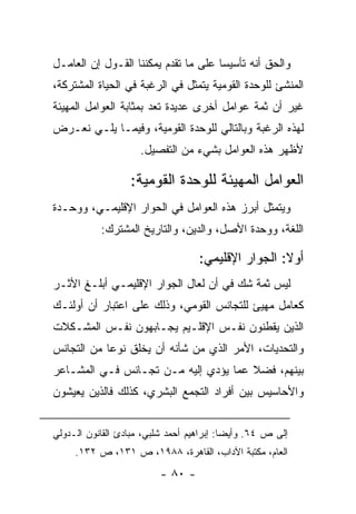 ‫ﻭﺍﻟﺤﻕ ﺃﻨﻪ ﺘﺄﺴﻴ ‪‬ﺎ ﻋﻠﻰ ﻤﺎ ﺘﻘﺩﻡ ﻴﻤﻜﻨﻨﺎ ﺍﻟﻘـﻭل ﺇﻥ ﺍﻟﻌﺎﻤـل‬
                                      ‫ﺴ‬
‫ﺍﻟﻤﻨﺸﺊ ﻟﻠﻭﺤﺩﺓ ﺍﻟﻘﻭﻤﻴﺔ ﻴﺘﻤﺜل ﻓﻲ ﺍﻟﺭﻏﺒﺔ ﻓﻲ ﺍﻟﺤﻴﺎﺓ ﺍﻟﻤﺸﺘﺭﻜﺔ،‬
‫ﻏﻴﺭ ﺃﻥ ﺜﻤﺔ ﻋﻭﺍﻤل ﺃﺨﺭﻯ ﻋﺩﻴﺩﺓ ﺘﻌﺩ ﺒﻤﺜﺎﺒﺔ ﺍﻟﻌﻭﺍﻤل ﺍﻟﻤﻬﻴﺌﺔ‬
    ‫‪‬‬                    ‫ﹸ‬
‫ﻟﻬﺫﻩ ﺍﻟﺭﻏﺒﺔ ﻭﺒﺎﻟﺘﺎﻟﻲ ﻟﻠﻭﺤﺩﺓ ﺍﻟﻘﻭﻤﻴﺔ، ﻭﻓﻴﻤـﺎ ﻴﻠـﻲ ﻨﻌـﺭﺽ‬
                     ‫ﻷﻅﻬﺭ ﻫﺫﻩ ﺍﻟﻌﻭﺍﻤل ﺒﺸﻲﺀ ﻤﻥ ﺍﻟﺘﻔﺼﻴل.‬

                   ‫ﺍﻟﻌﻭﺍﻤل ﺍﻟﻤﻬﻴﺌﺔ ﻟﻠﻭﺤﺩﺓ ﺍﻟﻘﻭﻤﻴﺔ:‬
                                       ‫‪‬‬
‫ﻭﻴﺘﻤﺜل ﺃﺒﺭﺯ ﻫﺫﻩ ﺍﻟﻌﻭﺍﻤل ﻓﻲ ﺍﻟﺤﻭﺍﺭ ﺍﻹﻗﻠﻴﻤـﻲ، ﻭﻭﺤـﺩﺓ‬
           ‫ﺍﻟﻠﻐﺔ، ﻭﻭﺤﺩﺓ ﺍﻷﺼل، ﻭﺍﻟﺩﻴﻥ، ﻭﺍﻟﺘﺎﺭﻴﺦ ﺍﻟﻤﺸﺘﺭﻙ:‬

                                    ‫ﺃﻭﻻ: ﺍﻟﺠﻭﺍﺭ ﺍﻹﻗﻠﻴﻤﻲ:‬
                                                     ‫ﹰ‬
‫ﻟﻴﺱ ﺜﻤﺔ ﺸﻙ ﻓﻲ ﺃﻥ ﻟﻌﺎل ﺍﻟﺠﻭﺍﺭ ﺍﻹﻗﻠﻴﻤـﻲ ﺃﺒﻠـﻎ ﺍﻷﺜـﺭ‬
‫ﻜﻌﺎﻤل ﻤﻬﻴﺊ ﻟﻠﺘﺠﺎﻨﺱ ﺍﻟﻘﻭﻤﻲ، ﻭﺫﻟﻙ ﻋﻠﻰ ﺍﻋﺘﺒﺎﺭ ﺃﻥ ﺃﻭﻟﺌـﻙ‬
                                             ‫‪‬‬
‫ﺍﻟﺫﻴﻥ ﻴﻘﻁﻨﻭﻥ ﻨﻔـﺱ ﺍﻹﻗﻠـﻴﻡ ﻴﺠـﺎﺒﻬﻭﻥ ﻨﻔـﺱ ﺍﻟﻤﺸـﻜﻼﺕ‬
‫ﻭﺍﻟﺘﺤﺩﻴﺎﺕ، ﺍﻷﻤﺭ ﺍﻟﺫﻱ ﻤﻥ ﺸﺄﻨﻪ ﺃﻥ ﻴﺨﻠﻕ ﻨﻭ ‪‬ﺎ ﻤﻥ ﺍﻟﺘﺠﺎﻨﺱ‬
            ‫ﻋ‬
‫ﺒﻴﻨﻬﻡ، ﻓﻀﻼ ﻋﻤﺎ ﻴﺅﺩﻱ ﺇﻟﻴﻪ ﻤـﻥ ﺘﺠـﺎﻨﺱ ﻓـﻲ ﺍﻟﻤﺸـﺎﻋﺭ‬
                                      ‫ﹰ‬
‫ﻭﺍﻷﺤﺎﺴﻴﺱ ﺒﻴﻥ ﺃﻓﺭﺍﺩ ﺍﻟﺘﺠﻤﻊ ﺍﻟﺒﺸﺭﻱ، ﻜﺫﻟﻙ ﻓﺎﻟﺫﻴﻥ ﻴﻌﻴﺸﻭﻥ‬


‫ﺇﻟﻰ ﺹ ٤٦. ﻭﺃﻴ ‪‬ﺎ: ﺇﺒﺭﺍﻫﻴﻡ ﺃﺤﻤﺩ ﺸﻠﺒﻲ، ﻤﺒﺎﺩﺉ ﺍﻟﻘﺎﻨﻭﻥ ﺍﻟـﺩﻭﻟﻲ‬
                                           ‫ﻀ‬
     ‫ﺍﻟﻌﺎﻡ، ﻤﻜﺘﺒﺔ ﺍﻵﺩﺍﺏ، ﺍﻟﻘﺎﻫﺭﺓ، ٨٨٩١، ﺹ ١٣١، ﺹ ٢٣١.‬
                          ‫- ٠٨ -‬
 