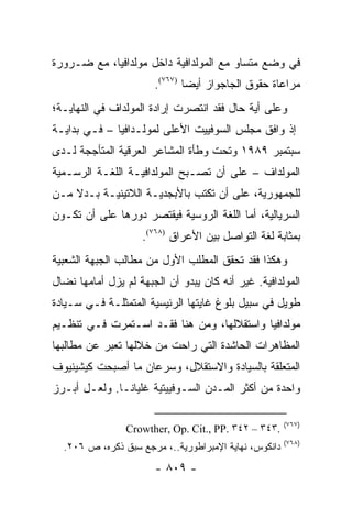 ‫ﻓﻲ ﻭﻀﻊ ﻤﺘﺴﺎﻭ ﻤﻊ ﺍﻟﻤﻭﻟﺩﺍﻓﻴﺔ ﺩﺍﺨل ﻤﻭﻟﺩﺍﻓﻴﺎ، ﻤﻊ ﻀـﺭﻭﺭﺓ‬
                       ‫ﻤﺭﺍﻋﺎﺓ ﺤﻘﻭﻕ ﺍﻟﺠﺎﺠﻭﺍﺯ ﺃﻴ ‪‬ﺎ )٧٦٧(.‬
                               ‫ﻀ‬
‫ﻭﻋﻠﻰ ﺃﻴﺔ ﺤﺎل ﻓﻘﺩ ﺍﻨﺘﺼﺭﺕ ﺇﺭﺍﺩﺓ ﺍﻟﻤﻭﻟﺩﺍﻑ ﻓﻲ ﺍﻟﻨﻬﺎﻴـﺔ؛‬
‫ﺇﺫ ﻭﺍﻓﻕ ﻤﺠﻠﺱ ﺍﻟﺴﻭﻓﻴﻴﺕ ﺍﻷﻋﻠﻰ ﻟﻤﻭﻟـﺩﺍﻓﻴﺎ – ﻓـﻲ ﺒﺩﺍﻴـﺔ‬
‫ﺴﺒﺘﻤﺒﺭ ٩٨٩١ ﻭﺘﺤﺕ ﻭﻁﺄﺓ ﺍﻟﻤﺸﺎﻋﺭ ﺍﻟﻌﺭﻗﻴﺔ ﺍﻟﻤﺘﺄﺠﺠﺔ ﻟـﺩﻯ‬
‫ﺍﻟﻤﻭﻟﺩﺍﻑ – ﻋﻠﻰ ﺃﻥ ﺘﺼـﺒﺢ ﺍﻟﻤﻭﻟﺩﺍﻓﻴـﺔ ﺍﻟﻠﻐـﺔ ﺍﻟﺭﺴـﻤﻴﺔ‬
‫ﻟﻠﺠﻤﻬﻭﺭﻴﺔ، ﻋﻠﻰ ﺃﻥ ﺘﻜﺘﺏ ﺒﺎﻷﺒﺠﺩﻴـﺔ ﺍﻟﻼﺘﻴﻨﻴـﺔ ﺒـﺩﻻ ﻤـﻥ‬
    ‫ﹰ‬
‫ﺍﻟﺴﺭﻴﺎﻟﻴﺔ، ﺃﻤﺎ ﺍﻟﻠﻐﺔ ﺍﻟﺭﻭﺴﻴﺔ ﻓﻴﻘﺘﺼﺭ ﺩﻭﺭﻫﺎ ﻋﻠﻰ ﺃﻥ ﺘﻜـﻭﻥ‬
                    ‫ﺒﻤﺜﺎﺒﺔ ﻟﻐﺔ ﺍﻟﺘﻭﺍﺼل ﺒﻴﻥ ﺍﻷﻋﺭﺍﻕ )٨٦٧(.‬
‫ﻭﻫﻜﺫﺍ ﻓﻘﺩ ﺘﺤﻘﻕ ﺍﻟﻤﻁﻠﺏ ﺍﻷﻭل ﻤﻥ ﻤﻁﺎﻟﺏ ﺍﻟﺠﺒﻬﺔ ﺍﻟﺸﻌﺒﻴﺔ‬
‫ﺍﻟﻤﻭﻟﺩﺍﻓﻴﺔ. ﻏﻴﺭ ﺃﻨﻪ ﻜﺎﻥ ﻴﺒﺩﻭ ﺃﻥ ﺍﻟﺠﺒﻬﺔ ﻟﻡ ﻴﺯل ﺃﻤﺎﻤﻬﺎ ﻨﻀﺎل‬
‫ﻁﻭﻴل ﻓﻲ ﺴﺒﻴل ﺒﻠﻭﻍ ﻏﺎﻴﺘﻬﺎ ﺍﻟﺭﺌﻴﺴﻴﺔ ﺍﻟﻤﺘﻤﺜﻠـﺔ ﻓـﻲ ﺴـﻴﺎﺩﺓ‬
‫ﻤﻭﻟﺩﺍﻓﻴﺎ ﻭﺍﺴﺘﻘﻼﻟﻬﺎ، ﻭﻤﻥ ﻫﻨﺎ ﻓﻘـﺩ ﺍﺴـﺘﻤﺭﺕ ﻓـﻲ ﺘﻨﻅـﻴﻡ‬
‫ﺍﻟﻤﻅﺎﻫﺭﺍﺕ ﺍﻟﺤﺎﺸﺩﺓ ﺍﻟﺘﻲ ﺭﺍﺤﺕ ﻤﻥ ﺨﻼﻟﻬﺎ ﺘﻌﺒﺭ ﻋﻥ ﻤﻁﺎﻟﺒﻬﺎ‬
‫ﺍﻟﻤﺘﻌﻠﻘﺔ ﺒﺎﻟﺴﻴﺎﺩﺓ ﻭﺍﻻﺴﺘﻘﻼل، ﻭﺴﺭﻋﺎﻥ ﻤﺎ ﺃﺼﺒﺤﺕ ﻜﻴﺸﻴﻨﻴﻭﻑ‬
‫ﻭﺍﺤﺩﺓ ﻤﻥ ﺃﻜﺜﺭ ﺍﻟﻤـﺩﻥ ﺍﻟﺴـﻭﻓﻴﻴﺘﻴﺔ ﻏﻠﻴﺎ ﹰـﺎ. ﻭﻟﻌـل ﺃﺒـﺭﺯ‬
               ‫ﻨ‬

                                                       ‫)٧٦٧(‬
                ‫.٣٤٣ – ٢٤٣ .‪Crowther, Op. Cit., PP‬‬
                                                       ‫)٨٦٧(‬
  ‫ﺩﺍﻨﻜﻭﺱ، ﻨﻬﺎﻴﺔ ﺍﻹﻤﺒﺭﺍﻁﻭﺭﻴﺔ..، ﻤﺭﺠﻊ ﺴﺒﻕ ﺫﻜﺭﻩ، ﺹ ٦٠٢.‬
                       ‫- ٩٠٨ -‬
 