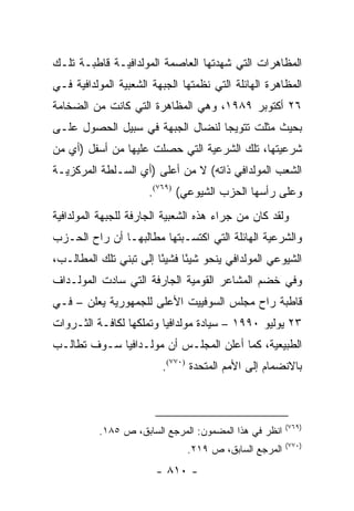 ‫ﺍﻟﻤﻅﺎﻫﺭﺍﺕ ﺍﻟﺘﻲ ﺸﻬﺩﺘﻬﺎ ﺍﻟﻌﺎﺼﻤﺔ ﺍﻟﻤﻭﻟﺩﺍﻓﻴـﺔ ﻗﺎﻁﺒـﺔ ﺘﻠـﻙ‬
‫ﺍﻟﻤﻅﺎﻫﺭﺓ ﺍﻟﻬﺎﺌﻠﺔ ﺍﻟﺘﻲ ﻨﻅﻤﺘﻬﺎ ﺍﻟﺠﺒﻬﺔ ﺍﻟﺸﻌﺒﻴﺔ ﺍﻟﻤﻭﻟﺩﺍﻓﻴﺔ ﻓـﻲ‬
‫٦٢ ﺃﻜﺘﻭﺒﺭ ٩٨٩١، ﻭﻫﻲ ﺍﻟﻤﻅﺎﻫﺭﺓ ﺍﻟﺘﻲ ﻜﺎﻨﺕ ﻤﻥ ﺍﻟﻀﺨﺎﻤﺔ‬
‫ﺒﺤﻴﺙ ﻤﺜﻠﺕ ﺘﺘﻭﻴ ‪‬ﺎ ﻟﻨﻀﺎل ﺍﻟﺠﺒﻬﺔ ﻓﻲ ﺴﺒﻴل ﺍﻟﺤﺼﻭل ﻋﻠـﻰ‬
                                  ‫ﺠ‬
‫ﺸﺭﻋﻴﺘﻬﺎ، ﺘﻠﻙ ﺍﻟﺸﺭﻋﻴﺔ ﺍﻟﺘﻲ ﺤﺼﻠﺕ ﻋﻠﻴﻬﺎ ﻤﻥ ﺃﺴﻔل )ﺃﻱ ﻤﻥ‬
‫ﺍﻟﺸﻌﺏ ﺍﻟﻤﻭﻟﺩﺍﻓﻲ ﺫﺍﺘﻪ( ﻻ ﻤﻥ ﺃﻋﻠﻰ )ﺃﻱ ﺍﻟﺴـﻠﻁﺔ ﺍﻟﻤﺭﻜﺯﻴـﺔ‬
                      ‫ﻭﻋﻠﻰ ﺭﺃﺴﻬﺎ ﺍﻟﺤﺯﺏ ﺍﻟﺸﻴﻭﻋﻲ( )٩٦٧(.‬
‫ﻭﻟﻘﺩ ﻜﺎﻥ ﻤﻥ ﺠﺭﺍﺀ ﻫﺫﻩ ﺍﻟﺸﻌﺒﻴﺔ ﺍﻟﺠﺎﺭﻓﺔ ﻟﻠﺠﺒﻬﺔ ﺍﻟﻤﻭﻟﺩﺍﻓﻴﺔ‬
‫ﻭﺍﻟﺸﺭﻋﻴﺔ ﺍﻟﻬﺎﺌﻠﺔ ﺍﻟﺘﻲ ﺍﻜﺘﺴـﺒﺘﻬﺎ ﻤﻁﺎﻟﺒﻬـﺎ ﺃﻥ ﺭﺍﺡ ﺍﻟﺤـﺯﺏ‬
‫ﺍﻟﺸﻴﻭﻋﻲ ﺍﻟﻤﻭﻟﺩﺍﻓﻲ ﻴﻨﺤﻭ ﺸﻴ ًﺎ ﻓﺸﻴ ًﺎ ﺇﻟﻰ ﺘﺒﻨﻲ ﺘﻠﻙ ﺍﻟﻤﻁﺎﻟـﺏ،‬
                        ‫ﺌ‬      ‫ﺌ‬
‫ﻭﻓﻲ ﺨﻀﻡ ﺍﻟﻤﺸﺎﻋﺭ ﺍﻟﻘﻭﻤﻴﺔ ﺍﻟﺠﺎﺭﻓﺔ ﺍﻟﺘﻲ ﺴﺎﺩﺕ ﺍﻟﻤﻭﻟـﺩﺍﻑ‬
‫ﻗﺎﻁﺒﺔ ﺭﺍﺡ ﻤﺠﻠﺱ ﺍﻟﺴﻭﻓﻴﻴﺕ ﺍﻷﻋﻠﻰ ﻟﻠﺠﻤﻬﻭﺭﻴﺔ ﻴﻌﻠﻥ – ﻓـﻲ‬
‫٣٢ ﻴﻭﻟﻴﻭ ٠٩٩١ – ﺴﻴﺎﺩﺓ ﻤﻭﻟﺩﺍﻓﻴﺎ ﻭﺘﻤﻠﻜﻬﺎ ﻟﻜﺎﻓـﺔ ﺍﻟﺜـﺭﻭﺍﺕ‬
‫ﺍﻟﻁﺒﻴﻌﻴﺔ، ﻜﻤﺎ ﺃﻋﻠﻥ ﺍﻟﻤﺠﻠـﺱ ﺃﻥ ﻤﻭﻟـﺩﺍﻓﻴﺎ ﺴـﻭﻑ ﺘﻁﺎﻟـﺏ‬
                         ‫ﺒﺎﻻﻨﻀﻤﺎﻡ ﺇﻟﻰ ﺍﻷﻤﻡ ﺍﻟﻤﺘﺤﺩﺓ )٠٧٧(.‬



                                                       ‫)٩٦٧(‬
          ‫ﺍﻨﻅﺭ ﻓﻲ ﻫﺫﺍ ﺍﻟﻤﻀﻤﻭﻥ: ﺍﻟﻤﺭﺠﻊ ﺍﻟﺴﺎﺒﻕ، ﺹ ٥٨١.‬
                                                       ‫)٠٧٧(‬
                               ‫ﺍﻟﻤﺭﺠﻊ ﺍﻟﺴﺎﺒﻕ، ﺹ ٩١٢.‬
                        ‫- ٠١٨ -‬
 